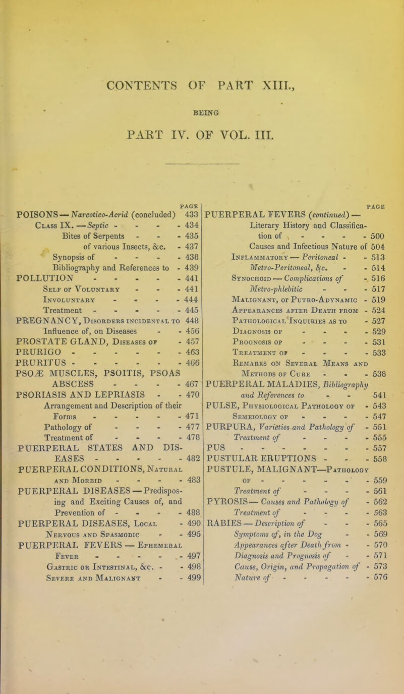 BEING PART IV. OF VOL. III. PAGE POISONS — Narcotico-Acrid (concluded) 433 Class IX. —Septic .... 434 Bites of Serpents ... 435 of various Insects, &c. - 437 Synopsis of .... 438 Bibliography and References to - 439 POLLUTION 441 Self or Voluntary ... 441 Involuntary .... 444 Treatment ----- 445 PREGNANCY, Disorders incidental to 448 Influence of, on Diseases - - 456 PROSTATE GLAND, Diseases op - 457 PRURIGO 463 PRURITUS 466 PSO.E MUSCLES, PSOITIS, PSOAS ABSCESS - - - - 467 PSORIASIS AND LEPRIASIS - - 470 Arrangement and Description of their Forms 471 Pathology of - - - - 477 Treatment of - - - - 478 PUERPERAL STATES AND DIS- EASES 482 PUERPERAL CONDITIONS, Natural and Morbid .... 483 PUERPERAL DISEASES —Predispos- ing and Exciting Causes of, and Prevention of 488 PUERPERAL DISEASES, Local - 490 Nervous and Spasmodic - - 495 PUERPERAL FEVERS — Ephemeral Fever - - - - 497 Gastric or Intestinal, &c. - - 498 Severe and Malignant - - 499 page PUERPERAL FEVERS (continued) — Literary History and Classifica- tion of , - - - - 500 Causes and Infectious Nature of 504 Inflammatory—Peritoneal - - 513 Metro-Peritoneal, c\c. - - 514 Synochoid -— Complications of - 516 Metro-phlebitic - - - 517 Malignant, or Putro-Adynamic - 519 Appearances after Death from - 524 Pathological Inquiries as to - 527 Diagnosis of ... - 529 Prognosis of - - - 531 Treatment op 533 Remarks on Several Means and Methods of Cure - - - 538 PUERPERAL MALADIES, Bibliography and References to - - 541 PULSE, Physiological Patiiolooy of - 543 Semeiolooy of 547 PURPURA, Varieties and Pathology of - 551 Treatment of .... 555 PUS 557 PUSTULAR ERUPTIONS - - - 558 PUSTULE, MALIGNANT—Patholoov of -559 Treatment of - - - - 561 PYROSIS— Causes and Pathology of - 562 Treatment of .... 563 RABIES — Description of ... 565 Symptoms of, in the Dog - - 569 Appearances after Death from • - 570 Diagnosis and Prognosis of - - 571 Cause, Origin, and Propagation of - 573 Nature of 576