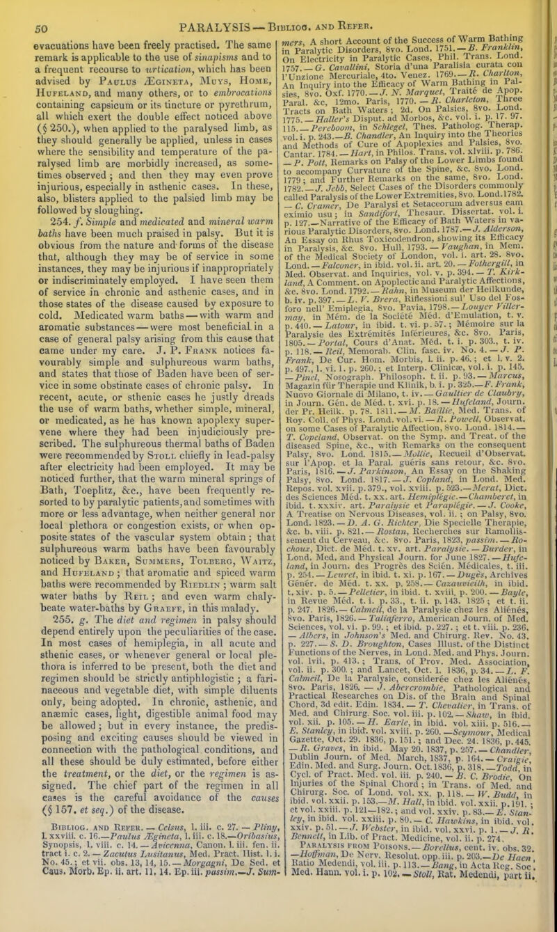 50 evacuations have been freely practised. The same remark is applicable to the use of sinapisms and to a frequent recourse to urtication, which has been advised by Paulus ^Egineta, Muys, Home, Hufeland, and many others, or to embrocations containing capsicum or its tincture or pyrethrum, all which exert the double effect noticed above ($ 250.), when applied to the paralysed limb, as they should generally be applied, unless in cases where the sensibility and temperature of the pa- ralysed limb are morbidly increased, as some- times observed; and then they may even prove injurious, especially in asthenic cases. In these, also, blisters applied to the palsied limb may be followed by sloughing. 254. f. Siynple and medicated and mineral warm baths have been much praised in palsy. But it is obvious from the nature and forms of the disease that, although they may be of service in some instances, they may be injurious if inappropriately or indiscriminately employed. I have seen them of service in chronic and asthenic cases, and in those states of the disease caused by exposure to cold. Medicated warm baths—with warm and aromatic substances — were most beneficial, in a case of general palsy arising from this cause that came under my care. J. P. Frank notices fa- vourably simple and sulphureous warm baths, and states that those of Baden have been of ser- vice in some obstinate cases of chronic palsy. In recent, acute, or sthenic cases he justly dreads the use of warm baths, whether simple, mineral, or medicated, as he has known apoplexy super- vene where they had been injudiciously pre- scribed. The sulphureous thermal baths of Baden were recommended by Stoll chiefly in lead-palsy after electricity had been employed. It may be noticed further, that the warm mineral springs of Bath, Toeplitz, &c, have been frequently re- sorted to by paralytic patients,and sometimes with more or less advantage, when neither general nor local plethora or congestion exists, or when op- posite states of the vascular system obtain; that sulphureous warm baths have been favourably noticed by Baker, Summers, Tolberg, Waitz, and Hufeland ; that aromatic and spiced warm baths were recommended by Riedlin ; warm salt water baths by Reil ; and even warm chaly- beate water-baths by Graefe, in this malady. 255. g. The diet and regimen in palsy should depend entirely upon the peculiarities of the case. In most cases of hemiplegia, in all acute and sthenic cases, or whenever general or local ple- thora is inferred to be present, both the diet and regimen should be strictly antiphlogistic ; a fari- naceous and vegetable diet, with simple diluents only, being adopted. In chronic, asthenic, and anremic cases, light, digestible animal food may be allowed ; but in every instance, the predis- posing and exciting causes should be viewed in connection with the pathological conditions, and all these should be duly estimated, before either the treatment, or the diet, or the regimen is as signed. The chief part of the regimen in all cases is the careful avoidance of the causes (§ 157. et seq.) of the disease. Bibliog. and Refer. — Celsus, L iii. c. 27. — Pliny 1. xxviii. c. 16 Paulus JEgineta, 1. iii. c. 18.—Oribasius Synopsis, 1. viii. c. 14. — Aviccnna, Canon. 1. iii. fen. ii. tract i. c. 2. — Zacutus Lusitanus, Med. Pract. Hist. 1. i. No. 45.; et vii. obs. 13, 14, 15. — Morgagni, De Sed. et PARALYSIS — Biblioo. and Refer. mers, A short Account of the Success of Warm Bathing in Paralytic Disorders, 8vo. Loud. 1751. — B. Franklin, On Electricity in Paralytic Cases, Phil. Trans. Lond. 1757 G. Cavallini, Storia d'una Paralisia curata con l'Unzione Mercuriale, 4to. Vanes. 1769—It- Charlton, An Inquiry into the Efficacy of Warm Bathing in Pal- sies, 8vo. Oxf. 1770. — J. N. MarquetTra.te de Apop Park &c, 12mo. Paris, 1770. — R- Charleton, Three Tracts on Bath Waters ; 2d. On Palsies, 8vo. Lond. \yy 5. —Holler's Disput. ad Morbos, &c. vol. I. p. 17. J7. 115 — Pereboom, in Schlegel, Thes. Patholog. Therap. vol i p 243.— B. Chandler, An Inquiry into the Theories and Methods of Cure of Apoplexies and Palsies, 8yo. Cantar. 1784. — Hart, in Philos. Trans, vol. xlvm. p. 786. — P Pott Remarks on Palsy of the Lower Limbs found to accompany Curvature of the Spine, &c. 8vo. Lond. 1779- and Further Remarks on the same, 8vo. Lond. 1782' T. Jebb, Select Cases of the Disorders commonly called Paralysis of the Lower Extremities, 8vo. Lond.1782. — C. Cramer, De Paralysi et Setaceorum adversus earn eximio usu : In Sandifort, Thesaur. Dissertat. vol. L p. 127 Narrative of the Efficacy of Bath \\ aters in va- rious Paralytic Disorders, 8vo. Lond. 1787.— J. Alderson, An Essay on Rhus Toxicodendron, showing its Efficacy in Paralysis, &c. 8vo. Hull, 1793. — Vaughan, in Mem. of the Medical Society of London, vol. i. art. 28. 8vo. Load. — Falconer, in ibid. vol. ii. art. 20. — Fothcrgill, in Med. Observat. and Inquiries, vol. v. p. 394.— T. Kirk- land, A Comment, on Apoplectic and Paralytic Affections, &c. 8vo. Lond. 1792. — Bahn, in Museum der Heilkunde, b. iv. p. 397. — L. V. Brera, Riflessioni sul' Uso del Fos-  :o nell' Emiplegia, 8vo. Pavia, 1798. — Louyer Viller- jy, in Mem. de la Societe Med. d'Emulation, t. v. p. 440. — Latour, in ibid. t. vi.p.57.; Memoire sur la Paralysie des Extremites Inferieures, &c. 8vo. Paris, 1805. — Portal, Cours d'Anat. Med. t. i. p. 303., t. iv. p. 118. — Bail, Memorab. Clin. fasc. iv. No. i. — J. P. Frank, De Cur. Horn. Morbis, L ii. p. 46. ; et 1. v. 2. p. 497., 1. vi. I. p. 260.; et Interp. Clinicae, vol. i. p. 145. — Pinel, Norograph. Philosoph. t. ii. p. 93. — Marcus, Magazin fiir Therapie und Klinik, b. i. p. 325.—F. Frank, Nuovo Giornale di Milano, t. iv Gaultier de Claubry, in Journ. Gen. de Med. t. xvi. p. 18. — Hufeland, Journ. der Pr. Heilk. p. 78. 1811. — It. Baillie, Med. Trans, of Roy. Coll. of Phys. Lond. vol. vi.—R. Powell, Observat. on some Cases of Paralytic Affection, 8vo. Lond. 1814— T. Copeland, Observat. on the Symp. and Treat, of the diseased Spine, &c, with Remarks on the consequent Palsy, 8vo. Lond. 1815 Mollie, Recueil d'Observat. sur l'Apop. et la Paral. gueris sans retour, ike. 8vo. Paris, 1816. — J. Parkinson, An Essay on the Shaking Palsy, 8vo. Lond. 1817. — J. Copland, in Lond. Med. Repos. vol. xvii. p. 379., vol. xviii. p. 523.—Mcrat, Diet, des Sciences Med. t. xx. art. HemipKgie—Chamberct, in ibid. t. xxxiv. art. Paralysie et Paraptegie.— J. Cooke, A Treatise on Nervous Diseases, vol. ii. ; on Palsy, 8vo. Lond. 1823. — D. A. G. Kichlcr, Die Specielle Therapie, &c. b. viii. p. 821 Rostan, Recherches sur Ramollis- sement du Cerveau, &c. 8vo. Paris, 1823, passim Ro- choux, Diet, de Med. t. xv. art. Paralysie. —Burder, in Lond. Med. and Physical Journ. for June 1827 Hufe- land, in Journ. des Progres des Scien. Medicales, t. iii. p. 254 Lcurct, in ibid. t. xi. p. 167. — Duges, Archives Gener. de Med. t. xx. p. 258.— Cazauvieilh, in ibid, t.xiv. p. 5—Pelletier, in ibid. t. xviii. p. 200. — Baylc, in Revue Med. t. i. p. 33., t. ii. p. 143. 1825 ; et t. ii. p. 247. 1826.— Calmed, de la Paralysie chez les Alienes, Hvo. Paris, 182G Taliaferro, American Journ. of Med. Sciences, vol. vi. p. 99. ; et ibid. p. 227. ; et t. viii. p. 236. — Albert, in Johnson's Med. and Chirurg. Rev. No. 43. p. 227. — S. D. Broughton, Cases Illust. of the Distinct Functions of the Nerves, in Lond. Med. and Phys. Journ. vol. lvii. p. 413.; Trans, of Prov. Med. Association, vol. ii. p. 300. ; and Lancet, Oct. 1. 1836, p. 34 L. F. Calmeil, De la Paralysie, consideree chez les Alienes, 8vo. Paris, 1826. — J. Abercrombic, Pathological and Practical Researches on Dis. of the Brain and Spinal Chord, 3d edit. Edin. 1834. — T. Chevalier, in Trans, of Med. and Chirurg. Soc. vol. iii. p. 102. — State, in ibid, vol. xii. p. 105. — H. Earle, in ibid. vol. xiii. p. 516. —- E. Stanley, in ibid. vol. xviii. p. 260. —Seymour, Medical Gazette, Oct. 29. 1836, p. 151.; and Dec. 24. 1836, p.445 — R. Graves, in ibid. May 20. 1837, p. 257. — Chandler Dublin Journ. of Med. March, 1837, p. 164. — Craieie Edin. Med. and Surg. Journ. Oct. 1836, p. 318. —Todd in Cycl. of Pract. Med. vol. iii. p. 240. — B. C. Brodie On Injuries of the Spinal Chord ; in Trans, of Med' and Chirurg. Soc. of Lond. vol. xx. p. 118. — W. Budd in ibid. vol. xxii. p. 153.—M. Hall, in ibid. vol. xxii. p. 191 • et vol. xxiii. p. 121-182.; and vol. xxiv. p. 83.— £ Stan! ley, in ibid. vol. xxiii. p. 80.— C. Hawkins, in ibid. vol. xxiv. p. 51. — J. Webster, in ibid. vol. xxvi. p. 1 J, /}. Bennett, in Lib. of Pract. Medicine, vol. ii. p. 274. Paralysis from Poisons. — Borel/us, cent. iv. obs.3'>. —Hoffman, De Nerv. Rcsolut. opp.iii. p. 203.—De Ham Ratio Medendi, vol. iii. p. 113—Bang, in Acta Reg. Soc!