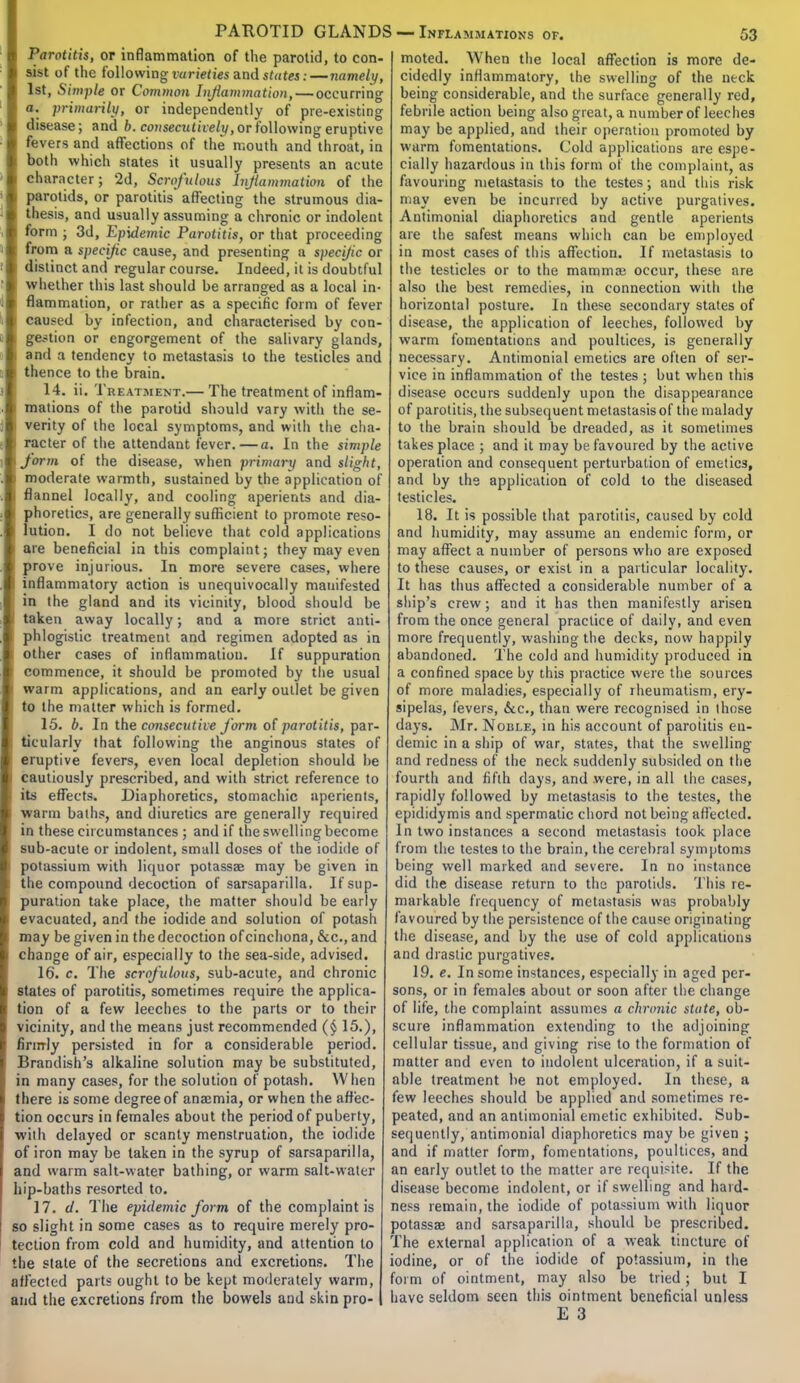 Parotitis, or inflammation of the parotid, to con- sist of the following varieties and suites: —namely, 1st, Simple or Common Inflammation, — occurring a. primarily, or independently of pre-existing disease; and b. consecutively, or following eruptive fevers and affections of the mouth and throat, in both which states it usually presents an acute character; 2d, Scrofulous Inflammation of the parotids, or parotitis affecting the strumous dia- thesis, and usually assuming a chronic or indolent form ; 3d, Epidemic Parotitis, or that proceeding from a specific cause, and presenting a specific or distinct and regular course. Indeed, it is doubtful whether this last should be arranged as a local in- flammation, or rather as a specific form of fever caused by infection, and characterised by con- gestion or engorgement of the salivary glands, i and a tendency to metastasis to the testicles and thence to the brain. 14. ii. Treatment.— The treatment of inflam- : mations of the parotid should vary with the se- i verity of the local symptoms, and with the cha- ) racter of the attendant fever.—a. In the simple i form of the disease, when primary and slight, i moderate warmth, sustained by the application of i flannel locally, and cooling aperients and dia- phoretics, are generally sufficient to promote reso- lution. I do not believe that cold applications are beneficial in this complaint; they may even prove injurious. In more severe cases, where inflammatory action is unequivocally manifested in the gland and its vicinity, blood should be taken away locally; and a more strict anti- phlogistic treatment and regimen adopted as in other cases of inflammation. If suppuration commence, it should be promoted by the usual warm applications, and an early outlet be given to the matter which is formed. 15. b. In the consecutive form of parotitis, par- ticularly that following the anginous states of eruptive fevers, even local depletion should he cautiously prescribed, and with strict reference to its effects. Diaphoretics, stomachic aperients, warm baths, and diuretics are generally required in these circumstances ; and if the swelling become sub-acute or indolent, small doses of the iodide of potassium with liquor potassae may be given in i the compound decoction of sarsaparilla. If sup- puration take place, the matter should be early evacuated, and the iodide and solution of potash may be given in the decoction of cinchona, &c, and change of air, especially to the sea-side, advised. 16. c. The scrofulous, sub-acute, and chronic states of parotitis, sometimes require the applica- tion of a few leeches to the parts or to their vicinity, and the means just recommended (§ 15.), firmly persisted in for a considerable period. Brandish's alkaline solution may be substituted, in many cases, for the solution of potash. When there is some degree of anaimia, or when the affec- tion occurs in females about the period of puberty, with delayed or scanty menstruation, the iodide of iron may be taken in the syrup of sarsaparilla, and warm salt-water bathing, or warm salt-water hip-baths resorted to. 17. d. The epidemic form of the complaint is so slight in some cases as to require merely pro- tection from cold and humidity, and attention to the state of the secretions and excretions. The affected parts ought to be kept moderately warm, and the excretions from the bowels and skin pro- moted. When the local affection is more de- cidedly inflammatory, the swelling of the neck being considerable, and the surface generally red, febrile action being also great, a number of leeches may be applied, and their operation promoted by warm fomentations. Cold applications are espe- cially hazardous in this form of the complaint, as favouring metastasis to the testes; and this risk may even be incurred by active purgatives. Antimonial diaphoretics and gentle aperients are the safest means which can be employed in most cases of this affection. If metastasis to the testicles or to the mamma; occur, these are also the best remedies, in connection with the horizontal posture. In these secondary states of disease, the application of leeches, followed by warm fomentations and poultices, is generally necessary. Antimonial emetics are often of ser- vice in inflammation of the testes ; but when this disease occurs suddenly upon the disappearance of parotitis, the subsequent metastasis of the malady to the brain should be dreaded, as it sometimes takes place ; and it may be favoured by the active operation and consequent perturbation of emetics, and by the application of cold to the diseased testicles. 18. It is possible that parotitis, caused by cold and humidity, may assume an endemic form, or may affect a number of persons who are exposed to these causes, or exist in a particular locality. It has thus affected a considerable number of a ship's crew; and it has then manifestly arisen from the once general practice of daily, and even more frequently, washing the decks, now happily abandoned. The cold and humidity produced in a confined space by this practice were the sources of more maladies, especially of rheumatism, ery- sipelas, fevers, &c, than were recognised in those days. Mr. Noble, in his account of parotitis en- demic in a ship of war, states, that the swelling and redness of the neck suddenly subsided on the fourth and fifth days, and were, in all the cases, rapidly followed by metastasis to the testes, the epididymis and spermatic chord not being affected. In two instances a second metastasis took place from the testes to the brain, the cerebral symptoms being well marked and severe. In no instance did the disease return to the parotids. This re- markable frequency of metastasis was probably favoured by the persistence of the cause originating the disease, and by the use of cold applications and drastic purgatives. 19. e. In some instances, especially in aged per- sons, or in females about or soon after the change of life, the complaint assumes a chronic state, ob- scure inflammation extending to the adjoining cellular tissue, and giving rise to the formation of matter and even to indolent ulceration, if a suit- able treatment lie not employed. In these, a few leeches should be applied and sometimes re- peated, and an antimonial emetic exhibited. Sub- sequently, antimonial diaphoretics may be given ; and if matter form, fomentations, poultices, and an early outlet to the matter are requisite. If the disease become indolent, or if swelling and hard- ness remain, the iodide of potassium with liquor potassae and sarsaparilla, should be prescribed. The external application of a weak tincture of iodine, or of the iodide of potassium, in the form of ointment, may also be tried; but I have seldom seen this ointment beneficial unless