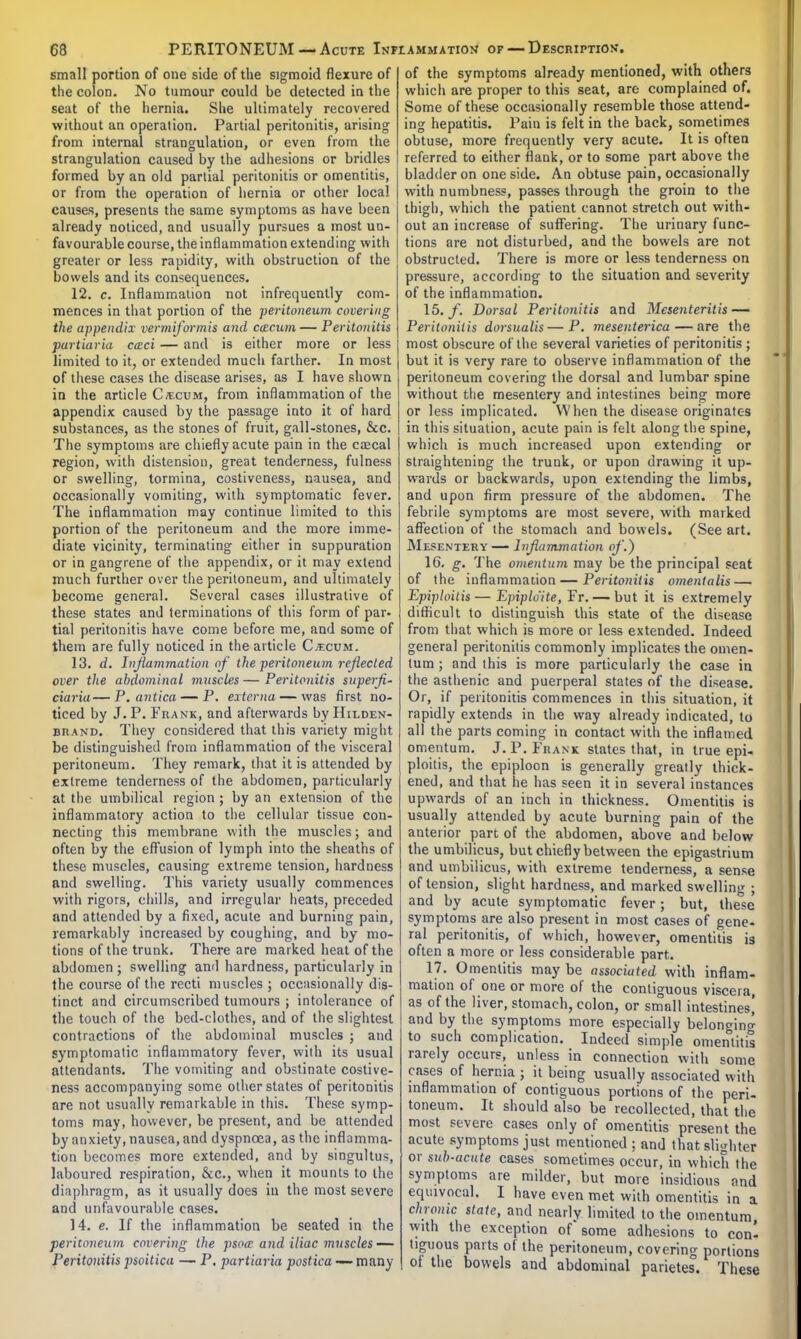 small portion of one side of the sigmoid flexure of the colon. No tumour could be detected in the seat of the hernia. She ultimately recovered without an operation. Partial peritonitis, arising from internal strangulation, or even from the strangulation caused by the adhesions or bridles formed by an old partial peritonitis or omentitis, or from the operation of hernia or other local causes, presents the same symptoms as have been already noticed, and usually pursues a most un- favourable course, the inflammation extending with greater or less rapidity, with obstruction of the bowels and its consequences. 12. c. Inflammation not infrequently com- mences in that portion of the peritoneum covering the appendix vermiformis and c&cum — Peritonitis partiaria cczci — and is either more or less limited to it, or extended much farther. In most of these cases the disease arises, as I have shown in the article C/ecum, from inflammation of the appendix caused by the passage into it of hard substances, as the stones of fruit, gall-stones, &c. The symptoms are chiefly acute pain in the csecal region, with distension, great tenderness, fulness or swelling, tormina, costiveness, nausea, and occasionally vomiting, with symptomatic fever. The inflammation may continue limited to this portion of the peritoneum and the more imme- diate vicinity, terminating either in suppuration or in gangrene of the appendix, or it may extend much further over the peritoneum, and ultimately become general. Several cases illustrative of these states and terminations of this form of par- tial peritonitis have come before me, and some of them are fully noticed in the article C;ecum. 13. d. Inflammation of the peritoneum reflected over the abdominal muscles — Peritonitis superfl- ciaria— P. antica — P. externa — was first no- ticed by J. P. Frank, and afterwards by Hilden- brand. They considered that this variety might be distinguished from inflammation of the visceral peritoneum. They remark, that it is attended by extreme tenderness of the abdomen, particularly at the umbilical region; by an extension of the inflammatory action to the cellular tissue con- necting this membrane with the muscles; and often by the effusion of lymph into the sheaths of these muscles, causing extreme tension, hardness and swelling. This variety usually commences with rigors, chills, and irregular heats, preceded and attended by a fixed, acute and burning pain, remarkably increased by coughing, and by mo- tions of the trunk. There are marked heat of the abdomen; swelling and hardness, particularly in the course of the recti muscles ; occasionally dis- tinct and circumscribed tumours ; intolerance of the touch of the bed-clothes, and of the slightest contractions of the abdominal muscles ; and symptomatic inflammatory fever, with its usual attendants. The vomiting and obstinate costive- ness accompanying some other states of peritonitis are not usually remarkable in this. These symp- toms may, however, be present, and be attended by anxiety, nausea, and dyspnoea, as the inflamma- tion becomes more extended, and by singultus, laboured respiration, &c, when it mounts to the diaphragm, as it usually does in the most severe and unfavourable cases. 14. e. If the inflammation be seated in the peritoneum covering the psoee and iliac muscles — Peritonitis psoitica — P. partiaria postica — many of the symptoms already mentioned, with others which are proper to this seat, are complained of. Some of these occasionally resemble those attend- ing hepatitis. Pain is felt in the back, sometimes obtuse, more frequently very acute. It is often referred to either flank, or to some part above the bladder on one side. An obtuse pain, occasionally with numbness, passes through the groin to the thigh, which the patient cannot stretch out with- out an increase of suffering. The urinary func- tions are not disturbed, and the bowels are not obstructed. There is more or less tenderness on pressure, according to the situation and severity of the inflammation. 15. f. Dorsal Peritonitis and Mesenteritis— Peritonitis dorsualis—P. mesenterica — are the most obscure of the several varieties of peritonitis ; but it is very rare to observe inflammation of the peritoneum covering the dorsal and lumbar spine without the mesentery and intestines being more or less implicated. When the disease originates in this situation, acute pain is felt along the spine, which is much increased upon extending or straightening the trunk, or upon drawing it up- wards or backwards, upon extending the limbs, and upon firm pressure of the abdomen. The febrile symptoms are most severe, with marked affection of the stomach and bowels. (See art. Mesentery— Inflammation of.) 16. g. The omentum may be the principal seat of the inflammation—Peritonitis omentalis — Epiploitis — Epiplo'ite, Fr. — but it is extremely difficult to distinguish this state of the disease from that which is more or less extended. Indeed genera] peritonitis commonly implicates the omen- tum ; and this is more particularly the case in the asthenic and puerperal states of the disease. Or, if peritonitis commences in this situation, it rapidly extends in the way already indicated, to all the parts coming in contact with the inflamed omentum. J.P.Frank states that, in true epi- ploitis, the epiploon is generally greatly thick- ened, and that he has seen it in several instances upwards of an inch in thickness. Omentitis is usually attended by acute burning pain of the anterior part of the abdomen, above and below the umbilicus, but chiefly between the epigastrium and umbilicus, with extreme tenderness, a sense of tension, slight hardness, and marked swelling ; and by acute symptomatic fever; but, these symptoms are also present in most cases of gene- ral peritonitis, of which, however, omentitis is often a more or less considerable part. 17. Omentitis may be associated with inflam- mation of one or more of the contiguous viscera, as of the liver, stomach, colon, or small intestines,' and by the symptoms more especially belonging to such complication. Indeed simple omentitis rarely occurs, unless in connection with some cases of hernia ; it being usually associated with inflammation of contiguous portions of the peri- toneum. It should also be recollected, that the most severe cases only of omentitis present the acute symptoms just mentioned : and that slighter or sith-acute cases sometimes occur, in which the symptoms are milder, but more insidious and equivocal. I have even met with omentitis in a chrome state, and nearly limited to the omentum, with the exception of some adhesions to conl tiguous parts of the peritoneum, covering portions of the bowels and abdominal parietes. These