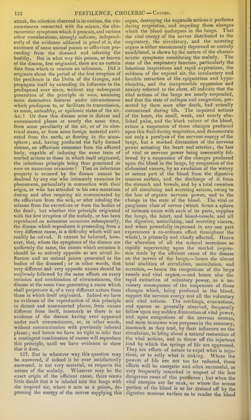 attack, the selection observed in its victims, the cir- cumstances connected with the seizure, the cha- racteristic symptoms which it presents, and various other considerations, strongly indicate, independ- ently of the evidence adduced in proof of it, the existence of some animal poison or effluvium pro- ceeding from the diseased and infecting the healthy. But in what way this poison, or leaven of the disease, first originated, there are no certain data from which to venture an inference. Did it originate about the period of the first irruption of the pestilence in the Delta of the Ganges, and propagate itself by extending its influence to the predisposed ever since, without any subsequent generation of the principle de novo, assuming more destructive features under circumstances which predispose to, or facilitate its transmission, as moist, unhealthy, or epidemic states of the air, &cc.1 Or does this disease arise in distant and unconnected places at nearly the same time, from some peculiarity of the air, or of its elec- trical states, or from some foreign material extri- cated from the earth, or floating in the atmo- sphere ; and, having produced the fully formed disease, an effluvium emanates from the affected . body, capable of inducing the same train of morbid actions as those in which itself originated, the infectious principle being thus generated de novo on numerous occasions? That an infectious property is evinced by the disease cannot be doubted by any one who intimately examines its phenomena, particularly in connection with their origin, or who has attended to his own sensations during and after respiring air contaminated by the effluvium from the sick, or after inhaling the miasms from the excretions or from the bodies of the dead ; but whether this principle originated with the first irruption of the malady, or has been reproduced on numerous occasions subsequently, the disease which reproduces it proceeding from a very different cause, is a difficulty which will not readily be solved. It cannot be believed, how- ever, that, where the symptoms of the disease are uniformly the same, the causes which occasion it should be so entirely opposite as are aerial in- fluence and an animal poison generated in the bodies of the diseased; or in other words, that very different and very opposite causes should be uniformly followed by the same effects on every occasion and combination of circumstances, the disease at the same time generating a cause which shall perpetuate it, of a very different nature from those in which itself originated. Indeed we have no evidence of the reproduction of this principle in distant and unconnected places, from causes different from itself, inasmuch as there is no evidence of the disease having ever appeared under such circumstances, or, in other words, without communication with previously infected places; and hence we have no right to infer that a contingent combination of causes will reproduce this principle, until we have evidence to show that it does. 127. But in whatever way this question may be answered, if indeed it be ever satisfactorily answered, is not very material, as respects the nature of the malady. Whatever may be the exact origin of the efficient cause, there seems little doubt that it is inhaled into the lungs with the inspired air, where it acts as a poison, de- pressing the energy of the nerves supplying this organ, destroying the expansile actions it performs during respiration, and impeding those changes which the blood undergoes in the lungs. That the vital energy of the nerves distributed to the respiratory, the circulatory, and the secreting organs is either uncommonly depressed or entirely annihilated, is shown by the nature of the charac- teristic symptoms constituting the malady. The state of the respiratory function, particularly the laborious inspirations and rapid expirations, the coldness of the expired air, the involuntary and forcible retraction of the epigastrium and hypo- chondria, and the inexpressible oppression and anxiety referred to the chest, all indicate that the vital actions of the lungs are nearly suspended, and that the state of collapse and congestion, pre- sented by them soon after death, had actually commenced during life. The impaired actions of the heart, the small, weak, and nearly abo- lished pulse, and the black colour of the blood, evince a suspension of those changes produced upon this fluid during respiration, and demonstrate not only a paralysis of the nervous energy of the lungs, but a marked diminution of the nervous power actuating the heart and arteries; the loss of vital or nervous power being necessarily fol- lowed by a suspension of the changes produced upon the blood in the lungs, by congestion of the abdominal viscera, by an exudation of the watery or serous part of the blood from the digestive mucous surface, and the discharge of it from the stomach and bowels, and by a total cessation of all circulating and secreting actions, owing to the loss of organic nervous power, and to the change in the state of the blood. The vital or ganglionic class of nerves (which forms a sphere of intimate union with each of its parts, supplies the lungs, the heart, and blood-vessels, and all the digestive, assimilating, and secreting viscera, and when powerfully impressed in any one part experiences a co-ordinate effect throughout the whole), is primarily and chiefly affected. Hence the alteration of all the natural secretions so rapidly supervening upon the morbid impres- sion made by the efficient cause of the disease on the nerves of the lungs,— hence the almost total abolition of circulation, assimilation, and secretion, — hence the congestions of the large vessels and vital organs,— and hence also the rapid extinction of voluntary power, as a ne- cessary consequence of the suspension of those changes which, being produced in the blood, support the nervous energy and all the voluntary and vital actions. The retchings, evacuations, and spasms so generally observed, frequently follow upon any sudden diminution of vital power, and upon congestions of the nervous centres, and seem to answer wise purposes in the economy, inasmuch as they tend, by their influence on the circulation, to bring about a natural restoration of the vital actions, and to throw off the injurious load by which the springs of life are oppressed. They are efforts of nature to expel what is inju- rious, or to rally what is sinking. Where the powers of life are not too far reduced, these efforts will be energetic and often successful, as very frequently remarked in respect of the less dangerous cases of this pestilence ; but when the vital energies are far sunk, or where the serous portion of the blood is so far drained off by the digestive mucous surface as to render the blood