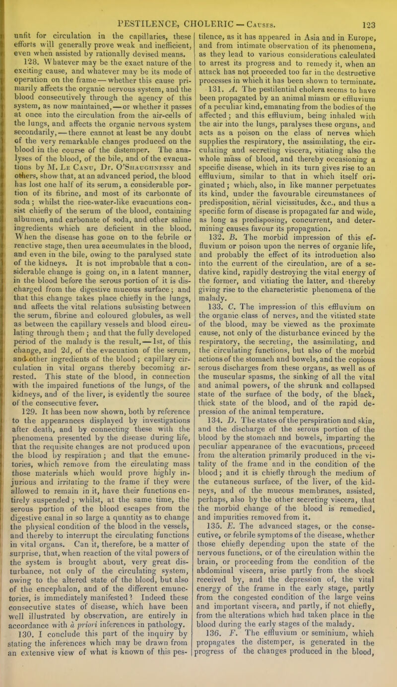 unfit for circulation in the capillaries, these efforts will generally prove weak and inefficient, even when assisted by rationally devised means. 128. Whatever may be the exact nature of the exciting cause, and whatever may be its mode of operation on the frame — whether this cause pri- marily affects the organic nervous system, and the blood consecutively through the agency of this system, as now maintained, — or whether it passes at once into the circulation from the air-cells of the lungs, and affects the organic nervous system secondarily, — there cannot at least be any doubt of the very remarkable changes produced on the blood in the course of the distemper. The ana- lyses of the blood, of the bile, and of the evacua- tions by M. Le Canu, Dr. O'Siiaugiinessy and others, show that, at an advanced period, the blood has lost one half of its serum, a considerable por- tion of its fibrine, and most of its carbonate of soda ; whilst the rice-water-like evacuations con- sist chiefly of the serum of the blood, containing albumen, and carbonate of soda, and other saline ingredients which are deficient in the blood. When the disease has gone on to the febrile or reactive stage, then urea accumulates in the blood, and even in the bile, owing to the paralysed state of the kidneys. It is not improbable that a con- siderable change is going on, in a latent manner, in the blood before the serous portion of it is dis- charged from the digestive mucous surface ; and that this change takes place chiefly in the lungs, and affects the vital relations subsisting between the serum, fibrine and coloured globules, as well as betsveen the capillary vessels and blood circu- lating through them ; and that the fully developed period of the malady is the result,— 1st, of this change, and 2d, of the evacuation of the serum, and-other ingredients of the blood ; capillary cir- culation in vital organs thereby becoming ar- rested. This state of the blood, in connection with the impaired functions of the lungs, of the kidneys, and of the liver, is evidently the source of the consecutive fever. 129. It has been now shown, both by reference to the appearances displayed by investigations after death, and by connecting these with the phenomena presented by the disease during life, that the requisite changes are not produced upon the blood by respiration ; and that the emunc- tories, which remove from the circulating mass those materials which would prove highly in- jurious and irritating to the frame if they were allowed to remain in it, have their functions en- tirely suspended ; whilst, at the same time, the serous portion of the blood escapes from the digestive canal in so large a quantity as to change the physical condition of the blood in the vessels, and thereby to interrupt the circulating functions in vital organs. Can it, therefore, be a matter of surprise, that, when reaction of the vital powers of the system is brought about, very great dis- turbance, not only of the circulating system, owing to the altered state of the blood, but also of the encephalon, and of the different emunc- tories, is immediately manifested? Indeed these consecutive slates of disease, which have been well illustrated by observation, are entirely in accordance with a priori inferences in pathology. 130. I conclude this part of the inquiry by stating the inferences which may be drawn from an extensive view of what is known of this pes- tilence, as it has appeared in Asia and in Europe, and from intimate observation of its phenomena, as they lead to various considerations calculated to arrest its progress and to remedy it, when an attack has not proceeded too far in the destructive processes in which it has been shown to terminate. 131. A. The pestilential cholera seems to have been propagated by an animal miasm or effluvium of a peculiar kind, emanating from the bodies of the affected ; and this effluvium, being inhaled with the air into the lungs, paralyses these organs, and acts as a poison on the class of nerves which supplies the respiratory, the assimilating, the cir- culating and secreting viscera, vitiating also the whole m'ass of blood, and thereby occasioning a specific disease, which in its turn gives rise to an effluvium, similar to that in which itself ori- ginated ; which, also, in like manner perpetuates its kind, under the favourable circumstances of predisposition, aerial vicissitudes, &c, and thus a specific form of disease is propagated far and wide, as long as predisposing, concurrent, and deter- mining causes favour its propagation. 132. B. The morbid impression of this ef- fluvium or poison upon the nerves of organic life, and probably the effect of its introduction also into the current of the circulation, are of a se- dative kind, rapidly destroying the vital energy of the former, and vitiating the latter, and thereby giving rise to the characteristic phenomena of the malady. 133. C. The impression of this effluvium on the organic class of nerves, and the vitiated state of the blood, may be viewed as the proximate cause, not only of the disturbance evinced by the respiratory, the secreting, the assimilating, and the circulating functions, but also of the morbid actions of the stomach and bowels, and the copious serous discharges from these organs, as well as of the muscular spasms, the sinking of all the vital and animal powers, of the shrunk and collapsed state of the surface of the body, of the black, thick state of the blood, and of the rapid de- pression of the animal temperature. 134. D. The slates of the perspiration and skin, and the discharge of the serous portion of the blood by the stomach and bowels, imparting the peculiar appearance of the evacuations, proceed from the alteration primarily produced in the vi- tality of the frame and in the condition of the blood; and it is chiefly through the medium of the cutaneous surface, of the liver, of the kid- neys, and of the mucous membranes, assisted, perhaps, also by the other secreting viscera, that the morbid change of the blood is remedied, and impurities removed from it. 135. E. The advanced stages, or the conse- cutive, or febrile symptoms of the disease, whether those chiefly depending upon the state of the nervous functions, or of the circulation within the brain, or proceeding from the condition of the abdominal viscera, arise partly from the shock received by, and the depression of, the vital energy of the frame in the early stage, partly from the congested condition of the large veins and important viscera, and partly, if not chiefly, from the alterations which had taken place in the blood during the early stages of the malady. 136. F. The effluvium or seminium, which propagates the distemper, is generated in the progress of the changes produced in the blood,