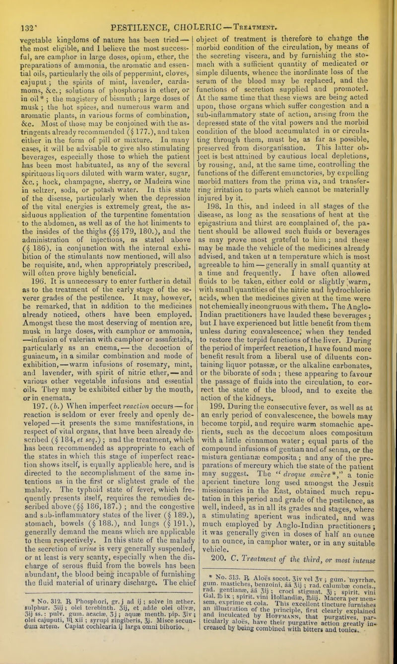 vegetable kingdoms of nature has been tried — the most eligible, and 1 believe the most success- ful, are camphor in large doses, opium, ether, the preparations of ammonia, the aromatic and essen- tial oils, particularly the oils of peppermint, cloves, cajuput; the spirits of mint, lavender, carda- mom-;, &c.; solutions of phosphorus in ether, or in oil* ; the magistery of bismuth ; large doses of musk ; the hot spices, and numerous warm and aromatic plants, in various forms of combination, &c. Most of those may be conjoined with the as- tringents already recommended ($ 177.), and taken either in the form of pill or mixture. In many cases, it will be advisable to give also stimulating beverages, especially those to which the patient has been most habituated, as any of the several spirituous liquors diluted with warm water, sugar, &c.; hock, champagne, sherry, or Madeira wine in seltzer, soda, or potash water. In this state of the disease, particularly when the depression of the vital energies is extremely great, the as- siduous application of the turpentine fomentation to the abdomen, as well as of the hot liniments to the insides of the thighs (§§ 179, 180.), and the administration of injections, as stated above (§ 186), in conjunction with the internal exhi- bition of the stimulants now mentioned, will also be requisite, and, when appropriately prescribed, will often prove highly beneficial. 196. It is unnecessary to enter further in detail as to the treatment of the early stage of the se- verer grades of the pestilence. It may, however, be remarked, that in addition to the medicines already noticed, others have been employed. Amongst these the most deserving of mention are, musk in large doses, with camphor or ammonia, —infusion of valerian with camphor or assafcetida, particularly as an enema,— the decoction of guaiacum, in a similar combination and mode of exhibition, — warm infusions of rosemary, mint, and lavender, with spirit of nitric ether, —and various other vegetable infusions and essential oils. They may be exhibited either by the mouth, or in enemata. 197. (b.) When imperfect reaction occurs—for reaction is seldom or ever freely and openly de- veloped—it presents the same manifestations, in respect of vital organs, that have been already de- scribed (§ 184, et seq.} ; and the treatment, which has been recommended as appropriate to each of the states in which this stage of imperfect reac- tion shows itself, is equally applicable here, and is directed to the accomplishment of the same in- tentions as in the first or slightest grade of the malady. The typhoid state of fever, which fre- quently presents itself, requires the remedies de- scribed above(§§ 186,187.) ; and the congestive and sub-inflammatory states of the liver (§ 189.), stomach, bowels (§ 188.), and lungs (§ 191.), generally demand the means which are applicable to them respectively. In this state of the malady the secretion of urine is very generally suspended, or at least is very scanty, especially when the dis- charge of serous fluid from the bowels has been abundant, the blood being incapable of furnishing the fluid material of urinary discharge. The chief * No. 312. R Phospliori, gr. j ad ij ; solve in aether, sulphur. 3iij ; olei terebinth. 3ij, et.adde olei olivre, 3ij ss. : pulv. gum. acacia;, 3j ; aqua? menth. pip. 3'v ; olei cajuputi, til xii ; sympi zingiberis, 3j- Misce secun- dum artera. Capiat cochlearia ij larga omni bihorio. object of treatment is therefore to change the morbid condition of the circulation, by means of the secreting viscera, and by furnishing the sto- mach with a sufficient quantity of medicated or simple diluents, whence the inordinate loss of the serum of the blood may be replaced, and the functions of secretion supplied and promoted. At the same time that these views are being acted upon, those organs which suffer congestion and a sub-inflammatory state of action, arising from the depressed state of the vital powers and the morbid condition of the blood accumulated in or circula- ting through them, must be, as far as possible, preserved from disorganisation. This latter ob- ject is best attained by cautious local depletions, by rousing, and, at the same time, controlling the functions of the different emunctories, by expelling morbid matters from the prima via, and transfer- ring irritation to parts which cannot be materially injured by it. 198. In this, and indeed in all stages of the disease, as long as the sensations of heat at the epigastrium and thirst are complained of, the pa- tient should be allowed such fluids or beverages as may prove most grateful to him ; and these may be made the vehicle of the medicines already advised, and taken at a temperature which is most agreeable to him — generally in small quantity at a time and frequently. I have often allowed fluids to be taken, either cold or slightly'warm, with small quantities of the nitric and hydrochloric acids, when the medicines given at the time were not chemically incongruous with them. The Anglo- Indian practitioners have lauded these beverages ; but I have experienced but little benefit from them unless during convalescence, when they tended to restore the torpid functions of the liver. During the period of imperfect reaction, I have found more benefit result from a liberal use of diluents con- taining liquor potassae, or the alkaline carbonates, or the biborate of soda ; these appearing to favour the passage of fluids into the circulation, to cor- rect the state of the blood, and to excite the action of the kidneys. 199. During the consecutive fever, as well as at an early period of convalescence, the bowels may become torpid, and require warm stomachic ape- rients, such as the decoclum aloes composituin with a little cinnamon water; equal parts of the compound infusions of gentian and of senna, or the mistura gentiana: composita; and any of the pre- parations of mercury which the state of the patient may suggest. The  droque amere*, a tonic aperient tincture long used amongst the Jesuit missionaries in the East, obtained much repu- tation in this period and grade of the pestilence, as well, indeed, as in all its grades and stages, where a stimulating aperient was indicated, and was much employed by Anglo-Indian practitioners; it was generally given in doses of half an ounce to an ounce, in camphor water, or in any suitable vehicle. 200. C. Treatment of the third, or most intense No. SIS, R Aloes socot. 3iv vel 3v ; gum. inyrrha;, gum. mastiches, beMoinl, aa 3ij ; rad. calumba? concis., gentiana;, aa 3ij ; croci stigmat. 3j ; spirit, villi rad. G| . . '.  * . v. , .IMI Jl. » I11L al, lb ix j spirit, vim Hollandia:, tbiij. Macera per men- sem expnme et cola. This excellent tincture furnishes an illustration of the principle, first clearly explained and inculcated by Hoffmann, that purgatives, par- ticularly aloes, have their purgative action greatly in- creased by being combined with bitters and tonics.