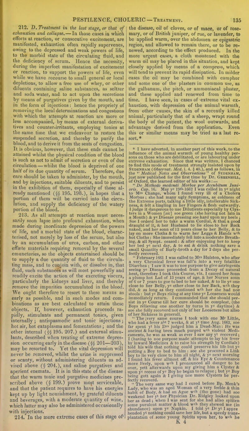 212. D. Treatment in the last stage, or that of exhaustion and collapse. — In those cases in which efforts at reaction, or consecutive excitement, are manifested, exhaustion often rapidly supervenes, owing to the depressed and weak powers of life, to the morbid state of the circulating fluid, and the deficiency of serum. Hence the necessity, during the imperfect manifestation of excitement or reaction, to support the powers of life, even while we have recourse to small general or local depletions, to allow a free use of whey, or other dduents containing saline substances, as seltzer and soda water, and to act upon the secretions by means of purgatives given by the mouth, and in the form of injections : hence the propriety of removing the local determinations and congestions with which the attempts at reaction are more or less accompanied, by means of external deriva- tives and counter-irritants, employing tonics at the same time that we endeavour to restore the suspended secretion, and thereby to purify the blood, and to derive it from the seats of congestion. It is obvious, however, that these ends cannot be attained whilst the physical condition of the blood is such as not to admit of secretion or even of due circulation — whilst the blood is deprived of one half of its due quantity of serum. Therefore, clue care should be taken to administer, by the mouth, and by injections, suitable diluents, and to persist in the exhibition of them, especially of those al- ready mentioned (§§ 195. 198.), in hopes that a portion of them will be carried into the circu- lation, and supply the deficiency of the watery portion of the blood. 213. As all attempts at reaction must neces- sarily soon lapse into profound exhaustion, when made during inordinate depression of the powers of life, and a morbid state of the blood, charac- terised, not merely by loss of the serum, but also by an accumulation of urea, carbon, and other effete materials requiring removal by the several cmunctories, so the objects entertained should be to supply a due quantity of fluid to the circula- ting mass, and to conjoin with, or dissolve in, that fluid, such substances as will most powerfully and readily excite the action of the excreting viscera, particularly the kidneys and liver, and thereby remove the impuiities accumulated in the blood. We ought therefore to resort to these means as early as possible, and in such modes and com- binations as are best calculated to attain these objects. If, however, exhaustion proceeds ra- pidly, stimulants and permanent tonics, given internally ; antispasmodic and tonic injections; hot air, hot cataplasms and fomentations ; and the other internal (§§ 195. 207.) and external stimu- lants, described when treating of extreme depres- sion occurring early in the disease (§§ 201—203), may be resorted to. Yet the vital depression will never be removed, whilst the urine is suppressed or scanty, without administering diluents as ad- vised above (§ 204.), and saline purgatives and aperient enemata. It is in this state of the disease that the warm tonic and purgative medicines pre- scribed above (§ 199.) prove most serviceable, and that the patient requires to have his energies kept up by light nourishment, by grateful diluents and beverages, with a moderate quantity of wine, which latter may also be administered occasionally with injections. 214. In the more extreme cases of this stage of' the disease, oil of cloves, or of mace, or of rose- mary, or of British juniper, of rue, or lavender, to be applied warm, over the abdomen or epigastric region, and allowed to remain there, or to be re- newed, according to the effect produced. In the more urgent cases, a cloth moistened with the warm oil may be placed in this situation, and kept closely applied by means of a compress, which will tend to prevent its rapid dissipation. In milder cases the oil may be combined with camphor and some one of the plasters in common use, as the galbanuni, the pitch, or ammoniacal plaster, and these applied and renewed from time to time. I have seen, in cases of extreme vital ex- haustion, with depression of the animal warmth, from other causes, the skin of a recently killed animal, particularly that of a sheep, wrapt round the body of the patient, the wool outwards, and advantage derived from the application. Even this or similar means may be tried as a last re- sort. * * I have adverted, in another part of this work, to the influence of the animal warmth of young healthy per- sons on those who are debilitated, or are labouring under extreme exhaustion. Since that was written, I chanced to find this mode of treatment strongly insisted upon by Sydenham (Observat. Med. i. 4. § 40.), and as follows, in the  Medical Notes and Observations  of Sydenham, just now published for the first time by Dr. Greenhill, of Oxford, the learned editor of his works : —  De Methodo medendi Morbos per Accubitum Iuni- oris. Cap. 16. May ye 19tU 1662 I was called in ye night to Mrs Change, whom I found very ill of a Cholera Morbus ; she had many ugly Symptoms, as coldness of the Extreme parts, talking a little idly, intollerable Sick- ness, & felt a tingling in her Fingers & flesh outwardly. 1 judge it dangerous to use Dilutients especially by Clys- ters in a Women [sic] soe green (she having not lain in a Month) & ye Disease pressing soe hard upon my heels ; Soe I orderd her to take a warm Cordial, & that a good draught of it, & her Husband to lie close to her Back naked, and her sonn of 12 years close to her Belly, & to lay on more Cloths & to warm her Leggs & Hands wth hot Cloths : She immediately fell into a moderate Breath- ing, & all Sympt. ceased : & after enjoyning her to keep her bed ye next day, & to eat & drink nothing save a small Quantity of Barly-broth a day for 2 days she per- fectly recoverd.  February 1661 I was called to Mrs Hulston, who after a very Chronical fever was fall'n into a very fatallike Diarrhea ; 1 saw it was to noe purpose to give astringents seeing ye Disease proceeded from a Decay of natural heat, therefore I took this Course, viz. I caused her Sonn a plump hot Lad of 13 years of age, & her Nurses sonn of (i or 7 years to goe to bed to her naked, & to lie ye one close to her Belly, ye other close to her Back, wen they diil. & as long as they continued wtl> her she had noe stools : but ye Boys rising at any time ye Looseness would immediately return. I commanded that she should per- sist in ye Course till her cure should be compleat, (the Boys relieving one another by turns in ye daytime) & soe she fully recoverd not only of her Looseness but allso of her Sickness in generall.  The tvery same course I took with one Mr Little, who bad a fever al>t 7 weeks, & at yt time Aug. 1662, soe far spent yt his D™ judged him a Dead-Man: He was ancient & having been much purged wtti violent Medi- caments, he was as weak as ever I saw any yt recoverd ; I (having to noe purpose made attempts to lay his fever by inward Medicines & to raise his strength by Cordials) told his wife that nothing could preserve his life but y putting a Boy to bed to him : soe she procured a Link boy to lie very close to him all night, & ye next morning I found his fever allmost off, & his Eye & Countenance more lively, upon we'' I pronounced all danger to be over, yett afterwards upon my giving him a Clyster & upon ye recess of ye Boy he began to relapse ; but ye Boy being gott again & I giving noe more Clysters he per- fectly recoverd.  The very same way had I cured before Bp. Monk's Lady, who was an aged Woman of a very feeble & thin habit of Body, & had an Ague wch (tho gone) had soe weakeml her yt her Physician Dr. Ridglcy looked upon her as dead ; when 1 was sent for she had allso spititn some purulent matter & blood weh they shewed me (in abundance) upon ye Napkin. I told ye Dr yt I appre hended yt nothing could save her life, but a speedy trans- plantation of some young Spirits upon her, to wc» he