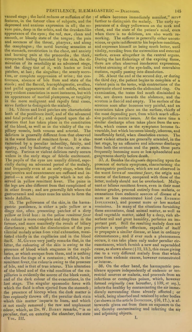 vauced stage ; the lur'ul redness or suffusion of the features, in the former cla>s of subjects, and the depressed and anxious expression in all; the se- vere pain, deep in the orbits, and the drunken-like appearance of the eyes ; the red, raw, clean and smooth, or bloody state of the tongue; the pain and soreness of the throat, pharynx, and aloug the oesophagus; the acrid burning sensation at the stomach, constriction in the chest, and anxiety and burning pain at the prsecordia; the thick, compacted feeling furnished by the skin, the di- minution of its sensibility at an advanced stage, and the dingy tint of it, with leaden or livid patches, at last; the singultus; the scanty secre- tin, or complete suppression of urine ; the cos- tiveness, absence of bile from and state of the stools; and the flaccid, leucophlegmatic, swollen, and pallid appearance of the soft solids, without very evident emaciation in most instances, but with an appearance of morbid plumpness, or turgidity in the more malignant and rapidly fatal cases, serve further to distinguish the malady. 34. \ ibices and livid patches are characteristic both of the pestilence itself, and of the advanced and fatal period of it ; and depend upon the al- teration that has taken place in the constitution of the blood, as well as in the vitality of the ca- pillary vessels, both venous and aiterial. The delirium is generally different from that observed in the worst forms of remittent fever. It is cha- racterised by a peculiar imbecility, fatuity, and apathy, and by faultering of the voice, or stam- mering. Furious or violent delirium rarely occurs unless in the early stage of febrile excitement. The pupils of the eyes are usually dilated, espe- cially during an advanced period of the malady, and frequently even at an early stage, when the conjunctiva and countenance are suffused and in- jected — a state of the pupils which is not ob- served in yellow remittent fever. The pains in the legs are also different from that complained of in other fevers ; and are generally felt where the gastrocnemii and soleus muscles unite to form the tendo Achilles. 35. The yellowness of the skin, in the ha:ma- gastric pestilence, is either a pale yellow or a dingy tint, often presenting patches of a dirty yellow or livid hue: in the yellow remittent fever the colour is more complete and deep than in the former, and more manifestly the result of biliary disturbance; whilst the discoloration of the pes- tilential malady arises from vital exhaustion, mani- fested chiefly in the capillaries and in the blood itself. IU.Guyon very justly remarks that, in the latter, the colouring of the skin is owing to the presence of blood which stagnates in the capil- laries, or which escapes from them, and is nothing else than the tinge of a contusion ; whilst, in the remittent fever, the colour is owing to the presence of bile, and is that of true icterus. This alteration of the blood and of the vital condition of the ca- pillaries is evidently the source of the black vomit, and of the dark colour of the evacuations, in the last stage. The singular spasmodic force with which the fluid is often ejected from the stomach ; the presence of hiccup when the dark matter is less copiously thrown off; the peculiar dark stain which this matter imparts to linen, and which is not easily removed ; the raw and unpleasant odour, which, as Dr. W. Barhy remarks, is so peculiar, that, on entering the chamber, the state Vol. III. of affairs becomes immediately manifest, serve further to distinguish the malady. The early ap- pearance of a dingy yellowness on the neck and chest, and the slate of the patient's mind, even when there is no delirium, are also worth re- marking. The sufferer is generally either uncon- scious, or quite indifferent to his hopeless condition, and expresses himself as being much better, until vitality, receding from the extremities and external surface, ceases altogether in the central organs. During the last flickerings of the expiring flame, there are often observed incoherent expressions, violent straining of the eye-balls, and convulsive motions, rapidly passing into dissolution. 36. About the end of the second day, or during the third day, the patient begins to complain of a violent pain in the testes, with contractions of the spermatic chord towards the abdominal ring. On examination, the testes feel much diminished in size, are drawn towards the abdomen, and the scrotum is flaccid and empty. The surface of the scrotum soon after becomes very painful, and an excoriation takes place on the surface, chiefly of the most depending part, from w hich much offen- sive puriform matter issues. At the same time a similar discharge often takes place from the ure- thra, which ceases as the symptoms become fa- vourable, but which becomes bloody, ichorous, and insufferably foetid, when dissolution ensues. The most violent attacks are generally attended, in the last stage, by an offensive and ichorous discharge from both the scrotum and the penis, these parts frequently becoming more or less sphacelated and gangrenous shortly before death. 37. A. Besides the diagnosis depending upon the presence of certain symptoms, characterising the haemagastric pestilence, which are not. observed in the worst forms of remittent fever, the origin and course of the former, compared with those of the latter, malady should not be overlooked. Malig- nant or bilious remittent fevers, even in their most intense grades, proceed entirely from malaria, or emanations from endemic sources of disease of a more or less concentrated kind (see Endemic Influences), and present more or less marked remissions. In many of the situations furnishing these emanations, dead animal matter, as well as dead vegetable matter, aided by a deep, rich ab- sorbent soil and great humidity, performs an im- portant part. Still the resulting malady does not produce a specific effluvium, capable of itself to propagate a similar disease, at least in ordinary circumstances; and if ever such a phenomenon occurs, it can take place only under peculiar cir- cumstances, which furnish anew and superadded cause, as shown above (§12,13.), this cause giving rise to a very different malady from that which arose from endemic causes, however concentrated or intense. 38. On the other hand, the haemagastric pes- tilence appears independently of endemic or ter- restrial sources or malaria, and proceeds from an infectious or contagious poison, which, however formed originally (see hereafter, § 139, et seq.), infects the healthy by contaminating the air imme- diately surrounding those already affected ; or which, being absorbed and retained by other bodies (as shown in the article Infection, §16,17.), is af- terwards given out from them on exposure to the air, thereby contaminating and infecting the air and adjoining objects. L