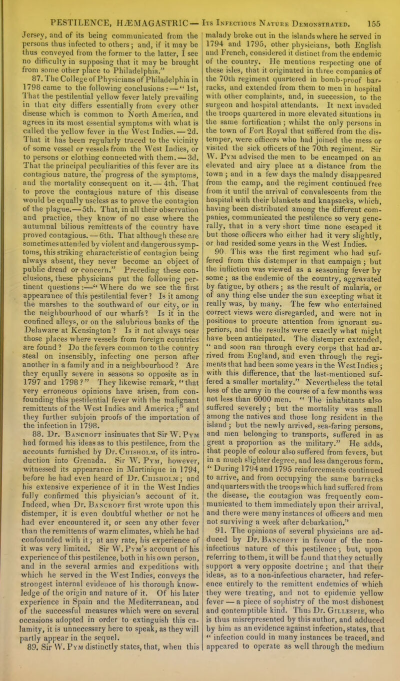 Jersey, and of its being communicated from the persons thus infected to others; and, if it may be thus conveyed from the former to the latter, I see no difficulty in supposing that it may be brought from some other place to Philadelphia. 87. The College of Physicians of Philadelphia in 1798 came to the following conclusions: —  1st, That the pestilential yellow fever lately prevailing in that city differs essentially from every other disease which is common to North America, and agrees in its most essential symptoms with what is called the yellow fever in the West Indies. — 2d. That it has been regularly traced to the vicinity of some vessel or vessels from the West Indies, or to persons or clothing connected with them. — 3d. That the principal peculiarities of this fever are its contagious nature, the progress of the symptoms, find the mortality consequent on it.— 4th. That to prove the contagious nature of this disease would be equally useless as to prove the contagion of the plague.—5th. That, in all their observation and practice, they know of no case where the autumnal bilious remittents of the country have proved contagious. — 6th. That although these are sometimes attended by violent and dangerous symp- toms, this striking characteristic of contagion being always absent, they never become an object of public dread or concern. Preceding these con- clusions, these physicians put the following per- tinent questions:—Where do we see the first appearance of this pestilential fever? Is it among the marshes to the southward of our city, or in the neighbourhood of our wharfs'! Is it in the confined alleys, or on the salubrious banks of the Delaware at Kensington? Is it not always near those places where vessels from foreign countries are found ? Do the fevers common to the country steal on insensibly, infecting one person after another in a family and in a neighbourhood ? Are they equally severe in seasons so opposite as in 1797 and 1798 ? They likewise remark,  that very erroneous opinions have arisen, from con- founding this pestilential fever with the malignant remittents of the West Indies and America; and they further subjoin proofs of the importation of the infection in 1798. 88. Dr. Bancroft insinuates that Sir W. Pym had formed his ideas as to this pestilence, from the accounts furnished by Dr. Ciiisholm, of its intro- duction into Grenada. Sir W. Pym, however, witnessed its appearance in Martinique in 1794, before he had even heard of Dr. Chisholm; and his extensive experience of it in the West Indies fully confirmed this physician's account of it. Indeed, when Dr. Bancroft first wrote upon this distemper, it is even doubtful whether or not he had ever encountered it, or seen any other fever than the remittents of warm climates, which he had confounded with it; at any rate, his experience of it was very limited. Sir W.Pym's account of his experience of this pestilence, both in his own person, and in the several armies and expeditions with which he served in the West Indies, conveys the strongest internal evidence of his thorough know- ledge of the origin and nature of it. Of his later experience in Spain and the Mediterranean, and of the successful measures which were on several occasions uclopted in order to extinguish this ca- lamity, it is unnecessary here to speak, as they will partly appear in the sequel. 89. Sir W. Pym distinctly states, that, when this malady broke out in the islands w here he served in 1794 and 1795, other physicians, both English and French, considered it distinct from the endemic of the country. He mentions respecting one of these isles, that it originated in three companies of the 70th regiment quartered in bomb-proof bar- racks, and extended from them to men in hospital with other complaints, and, in succession, to the surgeon and hospital attendants. It next invaded the troops quartered in more elevated situations in the same fortification ; whilst the only persons in the town of Fort Royal that suffered f rom the dis- temper, were officers who had joined the mess or visited the sick officers of the 70th regiment. Sir W. Pym advised the men to be encamped on an elevated and airy place at a distance from the town ; and in a lew days the malady disappeared from the camp, and the regiment continued free from it until the arrival of convalescents from the hospital with their blankets and knapsacks, which, having been distributed among the different com- panies, communicated the pestilence so very gene- rally, that in a very short time none escaped it but those officers who either had it very slightly, or had resided some years in the West Indies. 90 This was the first regiment who had suf- fered from this distemper in that campaign ; but the infliction was viewed as a seasoning fever by some; as the endemic of the country, aggravated by fatigue, by others ; as the result of malaria, or of any thing else under the sun excepting what it really was, by many. The few who entertained correct views were disregarded, and were not in positions to procure attention from ignorant su- periors, and the results were exactly what might have been anticipated. The distemper extended,  and soon ran through every corps that had ar- rived from England, and even through the regi- ments that had been some years in the West Indies; with this difference, that the last-mentioned suf- fered a smaller mortality. Nevertheless the total loss of the army in the course of a few months was not less than 6000 men.  The inhabitants also suffered severely ; but the mortality was small among the natives and those long resident in the island ; but the newly arrived, sea-faring persons, and men belonging to transports, suffered in as great a proportion as the military. He adds, that people of colour also suffered from fevers, but in a much slighter degree, and less dangerous form. ** During 1794 and 1795 reinforcements continued to arrive, and from occupying the same barracks andquarterswith the troopswhich had suffered from the disease, the contagion was frequently com- municated to them immediately upon their arrival, and there weie many instances of officers and men not surviving a week after debarkation. 91. The opinions of several physicians are ad- duced by Dr. Bancroft in favour of the non- infectious nature of this pestilence •, but, upon referring to them, it will be found that they actually support a very opposite doctrine; and that their ideas, as to a non-infectious character, had refer- ence entirely to the remittent endemics of which they were treating, and not to epidemic yellow fever — a piece of sophistry of the most dishonest and qontemptible kind. Thus Dr. Gillespie, who is thus misrepresented by this author, and adduced by him as an evidence against infection, states, that  infection could in many instances be traced, and appeared to operate as well through the medium