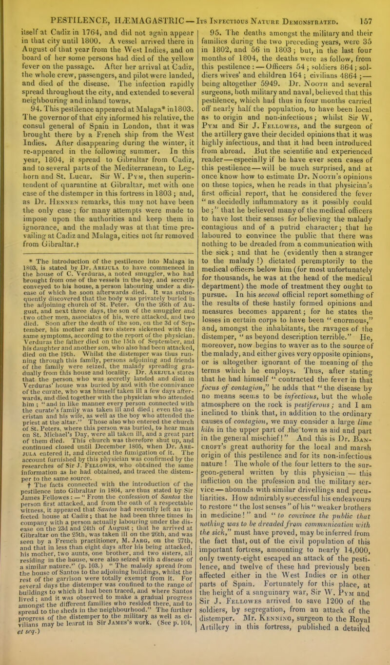 itself at Cadiz in 1764, and did not again appear in that city until 1800. A vessel arrived there in August of that year from the West Indies, and on hoard of her some persons had died of the yellow fever on the passage. After her arrival at Cadiz, the whole crew, passengers, and pilot were landed, and died of the disease. The infection rapidly spread throughout the city, and extended to several neighbouring and inland towns. 94. This pestilence appeared at Malaga* in 1803. The governor of that city informed his relative, the consul general of Spain in London, that it was brought there by a French ship from the West Indies. After disappearing during the winter, it re-appeared in the following summer. In this year, 1804, it spread to Gibraltar from Cadiz, and to several parts of the Mediterranean, to Leg- horn and St. Lucar. Sir \V. Pym, then superin- tendent of quarantine at Gibraltar, met with one case of the distemper in this fortress in 1803 ; and, as Dr. Hennen remarks, tins may not have been the only case ; for many attempts were made to impose upon the authorities and keep them in ignorance, and the malady was at that time pre- vailing at Cadiz and Malaga, cities not far removed from Gibraltar.* * The introduction of the pestilence into Malaga in 1803, is stated by Dr. Arejula to have commenced in the house of C.Verduras, a noted smuggler, who had brought from one of the vessels in the bay, and secretly conveyed to his house, a person labouring under a dis- ease of which he soon afterwards died. It was subse- quently discovered that the body was privately buried in the adjoining church of St. Peter. On the 26th of Au- gust, and next three days, the son of the smuggler and two other men, associates of his, were attacked, and two died. Soon after the death of the son, on the 3d of Sep- tember, his mother and two sisters sickened with the same symptoms, according to the report of the physician. Verduras the father died on the 16th of September, and his daughter and another son, who also had been attacked, died on the 19th. Whilst the distemper was thus run- ning through this family, persons adjoining and friends of the family were seized, the malady spreading gra- dually from this house and locality. Dr. Akejula states that the person who was secretly landed and died in Verduras' house was buried by and with the connivance of the curate, who was himself taken ill a few days after- wards, and died together with the physician who attended him ; and in like manner every person connected with the curate's family was taken ill and died ; even the sa- cristan and his wife, as well as the boy who attended the priest at the altar. Those also who entered the church of St. Peters, where this person was buried, to hear mass on St. Michael's Day, were all taken ill, and a great part of them died. This church was therefore shut up, and continued closed until December 1805, when Dr. Are- jula entered it, and directed the fumigation of it. The account furnished by this physician was confirmed by the researches of Sir J. Feli.owes, who obtained the same information as he had obtained, and traced the distem- per to the same source. •f The facts connected with the introduction of the pestilence into Gibraltar in 1804, are thus stated by Sir James Fellow es : —  Prom the confession of Santus the person first attacked, and from the oath of a respectable witness, it appeared that Santus had recently left an in- fected house at Cadiz ; that he had been three times in company with a person actually labouring under the dis- ease on the 23d and 24th of August ; that he arrived at Gibraltar on the 25th, was taken ill on the 26th, and was seen by a French practitioner, M. Jarg, on the 27th, and that in less than eight days after his being attacked, his mother, two aunts, one brother, and two sisters, all residing in the house, were also seized with a disease of a similar nature. (p. 103.)  The malady spread from the house of Santos to the adjoining buildings, whilst the rest of the garrison were totally exempt from it. For several days the distemper was confined to the range of buildings to which it had been traced, and where Santos lived ; and it was observed to make a gradual progress amongst the different families who resided there, and to spread to the sheds in the neighbourhood. The further progress of the distemper to the military as well as ci- vilians may be learnt in Sir James's work. (See p. 104, el srq.) 95. The deaths amongst the military and their families during the two preceding years, were 35 in 1802, and 56 in 1803; but,°in the last four months of 1804, the deaths were as follow, from this pestilence : — Officers 54; soldiers 864; sol- diers wives' and children 164 ; civilians 4864 ; — being altogether 5949. Dr. Nooth and several surgeons, both military and naval, believed that this pestilence, which had thus in four months carried off nearly half the population, to have been local as to origin and non-infectious; whilst Sir VV. Pym and Sir J. Fet.lowes, and the surgeon of the artillery gave their decided opinions that it was highly infectious, and that it had been introduced from abroad. But the scientific and experienced reader—especially if he have ever seen cases of this pestilence — will be much surprised, and at once know how to estimate Dr. Nooth's opinions on these topics, when he reads in that physician's first official report, that he considered the fever *' as decidedly inflammatory as it possibly could be; that he believed many of the medical officers to have lost their senses for believing the malady contagious and of a putrid character; that he laboured to convince the public that there was nothing to be dreaded from a communication with the sick ; and that he (evidently then a stranger to the malady !) dictated peremptorily to the medical officers below him (for most unfortunately for thousands, he was at the head of the medical department) the mode of treatment they ought to pursue. In his second official report something of the results of these hastily formed opinions and measures becomes apparent; for he states the losses in certain corps to have been  enormous, and, amongst the inhabitants, the ravages of the distemper,  as beyond description terrible. He, moreover, now begins to waver as to the source of the malady, and either gives very opposite opinions, or is altogether ignorant of the meaning of the terms which he employs. Thus, after stating that he had himself  contracted the fever in that focus of contagion, he adds that  the disease by no means seeu.s to be infectious, but the whole atmosphere on the rock is pestiferous; and 1 am inclined to think that, in addition to the ordinary causes of contagion, we may consider a large lime kiln in the upper part of the town as aid and part in the geneial mischief! And this is Dr. Ban- croft's great authority for the local and marsh origin of this pestilence and for its non-infectious nature ! The whole of the four letters to the sur- geon-general written by this physician — this infliction on the profession and the military ser- vice— abounds with similar drivellings and pecu- liarities. How admirably successful his endeavours to restore  the lost senses of his weaker brothers in medicine!  and  to convince the public that nothing was to be dreaded from communication with the sick, must have proved, may beinferretl from the fact that, out of the civil population of this important fortress, amounting to nearly 14,000, only twenty-eight escaped an attack of the pesti- lence, and twelve of these had previously been affected either in the West Indies or in other parts of Spain. Fortunately for this place, at the height of a sanguinary war, Sir W. Pym and Sir J. Fellowes arrived to save 1200 of the soldiers, by segregation, from an attack of the distemper. Mr. Kenning, surgeon to the Roval Artillery in this fortress, published a detailed