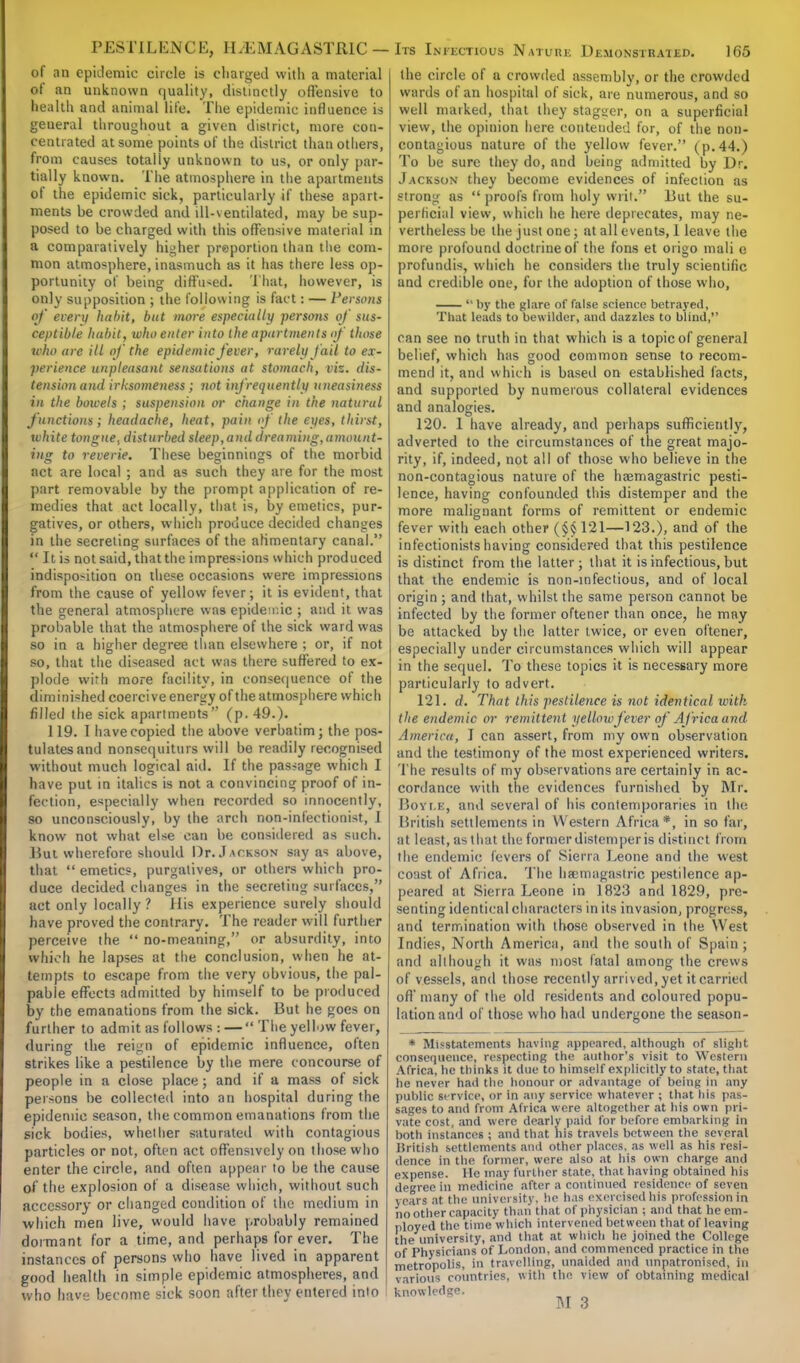 of an epidemic circle is charged with a material of an unknown quality, distinctly offensive to health and animal life. The epidemic influence is geueral throughout a given district, more con- centrated at some points of the district than others, from causes totally unknown to us, or only par- tially known. The atmosphere in the apartments of the epidemic sick, particularly if these apart- ments be crowded and ill-ventilated, may be sup- posed to be charged with this offensive material in a comparatively higher preportion than the com- mon atmosphere, inasmuch as it has there less op- portunity of being diffused. That, however, is only supposition ; the following is fact: — Persons of every habit, but more especially persons of sus- ceptible habit, who enter into the apartments of those who are ill of the epidemic fever, rarely fail to ex- perience unpleasant sensations at stomach, viz. dis- tension and irksomeness ; not infrequently uneasiness in the bowels ; suspension or change in the natural functions; headache, heat, pain of the eyes, thirst, white tongue, disturbed sleep,and dreaming,amount- ing to reverie. These beginnings of the morbid act are local ; and as such they are for the most part removable by the prompt application of re- medies that act locally, that is, by emetics, pur- gatives, or others, which produce decided changes in the secreting surfaces of the alimentary canal.  It is not said, that the impres-ions which produced indispo>ition on these occasions were impressions from the cause of yellow fever; it is evident, that the general atmosphere was epidemic ; and it was probable that the atmosphere of the sick ward was so in a higher degree than elsewhere ; or, if not so, that the diseased act was there suffered to ex- plode with more facility, in consequence of the diminished coercive energy of the atmosphere which filled the sick apartments (p. 49.). 119. T have copied the above verbatim; the pos- tulates and nonsequiturs will be readily recognised without much logical aid. If the passage which I have put in italics is not a convincing proof of in- fection, especially when recorded so innocently, so unconsciously, by the arch non-infectionist, I know not what else can be considered as such. But wherefore should Dr. Jackson say as above, that  emetics, purgatives, or others which pro- duce decided changes in the secreting surfaces, act only locally ? His experience surely should have proved the contrary. The reader will further perceive the  no-meaning, or absurdity, into which he lapses at the conclusion, when he at- tempts to escape from the very obvious, the pal- pable effects admitted by himself to be produced by the emanations from the sick. But he goes on further to admit as follows : — The yellow fever, during the reign of epidemic influence, often strikes like a pestilence by the mere concourse of people in a close place; and if a mass of sick persons be collected into an hospital during the epidemic season, the common emanations from the sick bodies, whether saturated with contagious particles or not, often act offensively on those who enter the circle, and often appear to be the cause of the explosion of a disease which, without such accessory or changed condition of the medium in which men live, would have probably remained dormant for a time, and perhaps for ever. The instances of persons who have lived in apparent good health in simple epidemic atmospheres, and who have become sick soon after they entered into | the circle of a crowded assembly, or the crowded wards of an hospital of sick, are numerous, and so well marked, that they stagger, on a superficial view, the opinion here contended for, of the non- contagious nature of the yellow fever. (p. 44.) To be sure they do, and being admitted by Dr. Jackson they become evidences of infection as strong as  proofs from holy writ. But the su- perficial view, which he here deprecates, may ne- vertheless be the just one; at all events, I leave the more profound doctrine of the fons et origo mali e profundis, which he considers the truly scientific and credible one, for the adoption of those who,  by the glare of false science betrayed, That leads to bewilder, and dazzles to blind, can see no truth in that which is a topic of general belief, which has good common sense to recom- mend it, and which is based on established facts, and supported by numerous collateral evidences and analogies. 120. I have already, and perhaps sufficiently, adverted to the circumstances of the great majo- rity, if, indeed, not all of those who believe in the non-contagious nature of the haemagastric pesti- lence, having confounded this distemper and the more malignant forms of remittent or endemic fever with each other (§§ 121—123.), and of the infectionists having considered that this pestilence is distinct from the latter; that it is infectious, but that the endemic is non-infectious, and of local origin ; and that, whilst the same person cannot be infected by the former oftener than once, he may be attacked by the latter twice, or even oftener, especially under circumstances which will appear in the sequel. To these topics it is necessary more particularly to advert. 121. d. That this pestilence is not identical with the endemic or remittent yellow fever of Africa and America, I can assert, from my own observation and the testimony of the most experienced writers. The results of my observations are certainly in ac- cordance with the evidences furnished by Mr. Boyle, and several of his contemporaries in the British settlements in Western Africa*, in so far, at least, as that the former distemper is distinct from the endemic fevers of Sierra Leone and the west coast of Africa. The hsemagastric pestilence ap- peared at Sierra Leone in 1823 and 1829, pre- senting identical characters in its invasion, progress, and termination with those observed in the West Indies, North America, and the south of Spain ; and although it was most fatal among the crews of vessels, and those recently arrived, yet it carried off'many of the old residents and coloured popu- lation and of those who had undergone the season- * Misstatements having appeared, although of slight consequence, respecting the author's visit to Western Africa, he thinks it due to himself explicitly to state, that he never had the honour or advantage of being in any public service, or in any service whatever ; that his pas- sages to and from Africa were altogether at his own pri- vate cost, and were dearly paid for before embarking in both instances ; and that his travels between the several British settlements and other places, as well as his resi- lience in the former, were also at his own charge and expense. He may further state, that having obtained his degree in medicine after a continued residence of seven years at the university, he has exercised his profession in no Other capacity than that of physician j and that he em- ployed the time which intervened between that of leaving the university, and that at which he joined the College of Physicians of London, and commenced practice in the metropolis, in travelling, unaided and unpatronised, in various countries, with the view of obtaining medical knowledge.