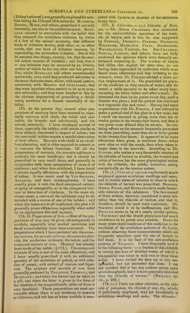 (Ethiop's mineral), was generally em ploy ed for scro- fula during the 17th and 18th centuries. Mayerne, Bordeu, Marx, and others, prescribed it not only internally, but also to the scrofulous sores. Hufe- land resorted to mercurials with the belief that they removed the scrofulous irritation by virtue of a law of the animal economy, that different kinds of irritation destroy each other, or, in other words, that one kind of irritation removes, by superseding, the antecedent irritation. But in this he assumes two things, namely, 1st, that the mor- bid action consists of irritation ; and 2nd, that it or any irritation may be removed by an irritant, neither of which he nor any other one has proved. But, whilst IIufeland and others recommended mercurials, even until they produced salivation in the more obstinate cases, others, with equal justice, contended, with Morton and Girtanner, that they were injurious when carried so far as to occa- sion salivation ; and they were fortified in this by the obvious impropriety of prescribing a debili- tating medicine for a disease essentially of de- bility. 175. At the present day, several other pre- parations of mercury have been resorted to, espe- cially mercury with chalk, the iodide and sub- iodide, the bromide and sub-bromide, and the - nitrate, externally. I have employed several of these, especially the iodides, with results similar to those already mentioned in respect of iodine; but the mercurial iodides require a careful observation of their effects. Mercury with chalk is an excel- lent alterative, and is often required to correct or to increase the biliary functions. Of all the preparations of mercury, the corrosive sublimate is certainly the most beneficial; but it should be prescribed in very small doses, and generally in conjunction with some preparation of sarza or of cinchona ; and when thus exhibited, I have found it almost equally efficacious with the preparations of iodine. It was much used by VanSwieten, Akenside, and their contemporaries. I have usually given it with the fluid compound extract, or syrup of sarsaparilla, or in the compound tinc- ture or decoction of cinchona. In the more ob- stinate cases, a course of the sublimate may be al- ternated with a course of one of the iodides ; and when the bones aie at all implicated, this plan will generally prove efficacious, especially when aided by an appropriate diet and regimen. 176. D. Preparations of Iron.—Most of the pre- parations of iron may be given advantageously in scrofula, especially after morbid secretions and fajcal accumulations have been evacuated. The preparations which I have preferred are, the ammo- nio-tartrute, the polassio-lartrute, the ammonio-chlo- ridc, the succharine carbonate, the iodide, and the compound mixture of iron. Mention has already been made of the iodide ($172.). The compound mixture of iron is one of the most efficacious, and I have usually prescribed it with an additional quantity of the carbonate of potash, or with solu- tion of potash, with extract of conium and liquo- rice. The sulphate and muriate of iron were generally preferred by Thilenius, Thomann, and Hufixand ; and when the former can be taken in a pill, and when the latter is given in the form of the tincture of the sesquichloride, either of these is very beneficial. These preparations are most ser- viceable where there is any tendency to anaemia or chlorosis, and not less so when scrofula is asso- ciated with hysteria or disorder of the calamenia in any form. 177. E. Chlorides. —(a.) Chloride of Bari- um. — Dr. Adair Crawford first contended for the anti-scrofulous operation of the muri- ate of baryta, and in this he was supported by Ferriar, Thomann, Pearson, Bucholtz, YVeSTRUMB, HliFELANl), PlNEL, ARMSTRONG, Wendelstadt, Verdier, &c. But Chapman, Portal, Jadelot, and others, have not fully confirmed the opinions which were formerly en- tertained respecting it. The muriate of baryta had fallen into neglect for some time, its use having been superseded by medicines which were found more efficacious and less irritating to the stomach, when Dr. Pirondi advised a more ac- tive employment of it. lie prescribed six grains of the medicine in four ounces of water, and di- rected a table-spoonful to be taken every hour, excepting the hours before and after a meal. He increased the dose by six grains every day, until a drachm was given ; and the patient was restricted to a vegetable diet and water. Having had some acquaintance with Dr. Pirondi, I was induced to make a partial trial of this plan in a few cases, but I could not succeed in giving more than ten or twelve grains in the twenty-four hours, and then it was given more diluted than he advises. Its irri- tating effects on the stomach frequently prevented me from prescribing more than six or seven grains in the twenty-four hours. It appeared to be more efficacious when given in moderate doses, either soon after or with the meals, than when taken in larger doses in the intervals. According to Dr. Glover, who makes a very favourable mention of the chloride of barium in scrofula, the bromide and iodide of barium has the same physiological action with the chloride, the iodide, moreover, acting energetically on the uterine system. 178. (6.) Chloride of calcium was formerly much employed against scrofulous swellings and sores, and in similar states of solution to those in which the chloride of barium was prescribed. Beddofs, Odilr, Frank,and Hufeland have made favour- able mention of this substance. The la>t-named of these writers, however, considered it more irri- tating than the chloride of barium, and that it, therefore, should be used more cautiously. Dr. •Simmons slated it to be inefficacious, and Mr. Phillips seems to be of a nearly similar opinion.  Fourcroy and the Dutch physicians had much confidence in its power over scrofula. Bif.tt for many years made much use of this medicine in the treatment of the scrofulous patients of St. Louis, without observing those inconveniences which are frequently attendant upon the use of baryta in full doses. It is the base of the anti-scrofulous nostrum of Niemann. I have frequently used it in the following form : — a drachm of this chloride to twenty drachms of distilled water, of which a tea-spoonful was taken in miik two or three times a-day. I have carried the dose up to two tea- sptfbnsful, but not exceeded that dose. I am not satisfied that it has any evident action upon scrofulous glands, but it is more generally tolerated than the chloride of barium. (Phillips, op. cit., p. 282.) 179. (c.) There are other chlorides, as the chlo- ride of potassium, the chloride of zinc, &c, which, if judiciously employed, may act beneficially in scrofulous swellings and sores. The chlorates