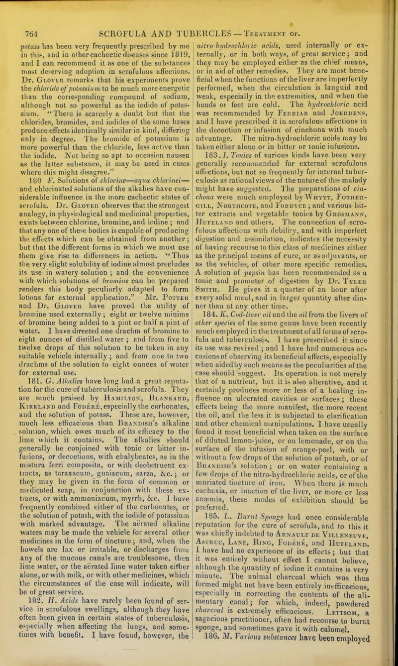 potass has been very frequently prescribed by me in this, and in other cachectic diseases since 1819, and 1 can recommend it hs one of the substances most deserving adoption in scrofulous affections. Dr. Glovir remarks that his experiments prove the chloride of potassium to be much more energetic than the corresponding compound of sodium, although not so powerful as the iodide of potas- sium. There is scarcely a doubt but that the chlorides, bromides, and iodides of the same bases produce effects identically similar in kind, differing only in degree. The bromide of potassium is more powerful than the chloride, less active than the iodide. Not being so apt to occasion nausea as the latter substance, it may be used in cases where this might disagree. 180 F. Solutions of chlorine—aqua chlorinei— and chlorinated solutions of the alkalies have con- siderable influence in the more cachectic states of scr ofula. Dr. GLOVEn observes that the strongest analogy, in physiological and medicinal properties, exists between chlorine, bromine, and iodine ; and that any one of these bodies is capable of producing the effects which can be obtained from another; but that the different forms in which we must use them give rise to differences in action. Thus the very slight solubility of iodine almost precludes its use in watery solution ; and the convenience with which solutions of bromine can be prepared renders this body peculiarly adapted to form lotions for external application. Mr. Potter and Dr. Glover have proved the utility of bromine used externally; eight or twelve minims of bromine being added to a pint or half a pint of water. I have directed one drachm of bromine to eight ounces of distilled water ; and from five to twelve drops of this solution to be taken in any suitable vehicle internally ; and from one to two drachms of the solution to eight ounces of water for external use. 181. G. Alkalies have long had a great reputa- tion for the cure of tuberculosis and scrofula. They are much praised by Hamilton, Blankard, Kirkland and Fodere, especially the carbonates, and the solution of potass. These are, however, much less efficacious than Brandisii's alkaline solution, which owes much of its efficacy to the lime which it contains. The alkalies should generally be conjoined with tonic or bitter in- fusions, or decoctions, with chalybeates, as in the mistura ferri composita, or with deobstruent ex- tracts, as taraxacum, guaiacum, sarza, &.c.; or they may be given in the form of common or medicated soap, in conjunction with these ex- tracts, or with ammoniacum, myrrh, &c. I have frequently combined either of the carbonates, or the solution of potash, with the iodide of potassium with marked advantage. The aerated alkaline waters may be made the vehicle for several other medicines in the form of tinctuie ; and, when the bowels are lax or irritable, or discharges from any of the mucous canals are troublesome, then lime water, or the aerated lime water taken either alone, or with milk, or with other medicines, which the circumstances of the case will indicate, will be of great service. 182. //. Acids have rarely been found of ser- vice in scrofulous swellings, although they have often been given in certain states of tuberculosis, especially when affecting the lungs, and some- times with benefit. I have found, however, the nitro hudrochloiic acids, used internally or ex- ternally, or in both ways, of great service; and they may be employed either as the chief means, or in aid of other remedies. They are most bene- ficial when the functions of theliver are imperfectly performed, when the circulation is languid and J weak, especially in the extremities, and when the hands or feet are cold. The hydrochloric acid was recommended by Feiieiar and Joerdens, and I have prescribed it in scrofulous affections in the decoction or infusion of cinchona with much advuntage. The nitro-hydrochloric acids may be taken either alone or in bitter or tonic infusions. 183.7. Tonics of various kinds have been very generally recommended for external scrofulous affections, but not so frequently for internal tuber- culosis as rational views of the natur e of this malady might have suggested. The preparations of cin- chona were much employed by \Vhytt, Fotiier- j gill, Norhicote, and FonDVCEjand various bit- ter extracts and vegetable tonics by Grosmann, Hiteland and others. The connection of scro- fulous affections with debility, and with imperfect digestion and assimilation, indicates the necessity of having recourse to this class of medicines either as the principal means of cure, or as adjuvants, or as the vehicles, of other more specific remedies. A solution of pepsin has been recommended as a tonic and promoter of digestion by Dr. Tyler Smith. He gives it a quarter of an hour after every solid meal, and in larger quantity after din- ner than at any other time. 184. K. Cud-licer oil and the oil from the livers of other species of the same genus have been recently much employed in the treatment of all forms of scro- i fuhi and tuberculosis. I have prescribed it since its use was revived ; and 1 have had numerous oc- casions of observing its beneficial effects, especially when aidedby such means as the peculiarities of the ; case should suggest. Its operation is not merely that of a nutrient, but it is also alterative, and it certainly produces more or less of a healing in- I fluence on ulcerated cavities or surfaces ; these effects being the more manifest, the more recent I the oil, and the less it is subjected to clarification and other chemical manipulations. I have usually found it most beneficial when taken on the surface ' of diluted lemon-juice, or on lemonade, or on the ' surface of the infusion of orange-peel, with or without a few drops of the solution of potash, or of Branuisii's solution ; or on water containing a few drops of the nitro-hydrochloric acids, or of the muriated tincture of iron. AY hen there is much ' cachexia, or inaction of the liver, or more or less anaemia, these modes of exhibition should be preferred. 185. L. Burnt Sponge had once considerable j reputation for the cure of scrofula, and to this it was chiefly indebted to Arnault de Villenkuvi, Astruc, Lane, Ring, Fodkre, and Hufiland. 1 have had no experience of its effects; but that it was entirely without effect I cannot believe, although the quantity of iodine it contains is very minute. The animal charcoal which was thus formed might not have been entirely inefficacious, especially in correcting the contents of the alii mentary canal; for which, indeed, powdered charcoal is extremely efficacious. Lettsom, a sagacious practitioner, often had recourse to burnt sponge, and sometimes gave it with calomel. 186. M, Various substances have been employed
