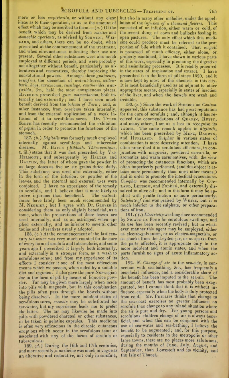 more or less empirically, or without any clear ideas as to their operation, or as to the amount of efl'eet which may be ascribed to them.—(n.) Of the benefit which may be derived from emelics and stomachic aperients, as advised by Schmidt, Wei- kard, and others, there can be no doubt, when prescribed at the commencement of the treatment, and when circumstances indicating their use are present. Several other substances were also much employed at different periods, and were probably not altogether without benefit, particularly as al- teratives and restoratives, thereby improving tire constitutional powers. Amongst theseguaiucuin, sassafras, the decoction of walnut-leaves, willow- bark, hops, taraxacum, tussitugo, catitharules, assa- fcetida, §c, held the most conspicuous places. KivEitirs prescribed gum ammoniacum, both in- ternally and externally ; and I have seen much benefit derived from the balsam of Peru ; and, in other instances, from capsicum taken internally, and from the external application of a weak in- fusion of it to scrofulous sores. Dr. Tyi.br Smith has recently recommended the exhibition of pepsin in order to promote the functions of the stomach. 187. (b.) Digitalis was formerly much employed internally against scrofulous and tubercular diseases. M. Bayle (Biblioth. Thr'rapeutique, t. iii.) states that it was first prescribed by Van IIelmont; and subsequently by Haller and Darwin, the latter of whom gave the powder in as large doses as five or six grains thrice daily. This substance was used also externally, either in the form of the infusion, or powder of the leaves, and the internal and external uses were conjoined. I have no experience of the remedy in scrofula, and I believe that, is more likely to prove injurious than beneficial. The walr.ut- leaves have lately been much recommended by M. Negrier ; but I agree with Dr. Glover in considering them as only slighily beneficial, as a tonic, when the preparations of these leaves are used internally, and rs ar. astringent when ap- plied externally, and as inferior to several other tonics and alteratives usually adopted. 188. (c.) At the commencement of the la<t cen- tury tar-water «as very much vaunted for the cure of every form of scrofula and tuberculous, and some years ago I prescribed it largely both internally, and externally in a stronger form, as a wash to scrofulous sores ; and from my experience of its effects I consider it one of the most efficacious means which we possess, when aided by a suitable ! neclion with sea-bathing, &c, has frequently a diet and regimen. I also gave the pure Norwegian j beneficial influence, and a considerable share of tar in the form of pill by means of liquorice pow- the benefit has been imputed to the sea-air. The der. Tar may be given more largely when made amount of benefit has most probably been exag- • . *n _ * 1 a ' — >i * 1 * ' ■ 1 1 a. T ^.» *LI.. I. I kji 4 !*. I ™ \l . but also in many other maladies, under the appel- lation of the infusion of a thousand Jlouers. This consisted of an infusion, either warm or cold, of the recent dung of cows and bullocks feeding in open pastures. The only efl'eet which this medi- cine could produce must be referred to the pro- portion of bile which it contained. That ox-gall is possessed of much efficacy, either alone, or properly combined, I have shown in various parts of this work, especially in promoting the digestive and assimilating processes. It is readily procured in the states of inspissation and extract. I have prescribed it in the form of pill since 1820, and it is now kept by mo>t of the chemists in this city. It is most beneficially used as an adjunct to other appropriate means, especially in slates of inaction of the liver, and when the bowels are weak and irritable. 190. (e.) Since the woik of Stoerck on Conium appeared, this substance has had great reputation for the cure of scrofula ; and, although it has re- ceived the commendations of Quarin, Rutty, and many others, I am at a loss to recognise its virtues. The same remark applies to digitalis, which has been prescribed by Menz, Darwin, and Hufeland. Sulphur in various states of combination is more deserving attention. I have often prescribed it in scrofulous affections, in con- junction with magnesia, powdered cascarilla, or aromatics and warm carminatives, with the view of promoting the cutaneous functions, which are often imperfectly performed, (and this object it at- tains more permanently than most other means,) and in order to promote the intestinal evacuations. Camphor was recommended internally by Cop- land, Lettsom, and Fodeiie, and externally dis- solved in olive oil ; and in this form it may be ap- plied with gentle friction or more permanently. Sulphate of zinc was praised by White, but it is much inferior to the sulphate, or other prepara- tions of iron. 191. (/.) Electricity w;islongsincerecommended by Sigaud i.a Fond for scrolulous swellings, and its use has been recently revived ; but in what- ever manner this agent may he employed, either as electro-galvanism, or as electro-magnetism, or as shocks from the Leyden jar, or as sparks from the parts affected, it is appropriate only to the more indolent and atonic states, and when the parts furnish no signs of acute inflammatory ac- tion. 192. AT. Change of air to the sea-side, in con- into pills with magnesia, but in this combination the pills often pass through the bowels without being dissolved. In the more indolent states of scrofulous sores, creosote may be substituted for tar-water, but my experience leads me to prefer the latter. The tar may likewise be made into pills with powdered charcoal or other substances, or be taken in gelatine capsules. This medicine geraled, but I cannot think that it is without in- fluence, especially when the body is duly protected from co!d. Mr. Phillips thinks that change to the sea-coast exercises no greater influence on scrofula than change lo any inland situation where the air is pure and dry. For young persons and scrofulous children change of air is always bene- ficial, and when this can be conjoined with the is often very efficacious in the chronic cutaneous i use of sea-water and sea-bathing, I believe the eruptions which occur in the scrofulous taint or associated with nny of the forms of scrofula or tubeiculo^is. 189. (d.) During the 16th and 17lh centuries, and more recently.u medicine was much in vogueas an alterative and restorative, not only in scrofula, benefit to be augmented; and, for this purpose, especially to residents in the metropolis or other lar'je towns, there are no places more salubrious, during the months of June, July, August, and September, than Lowestoft and its vicinity, und the Isle of Thanel.