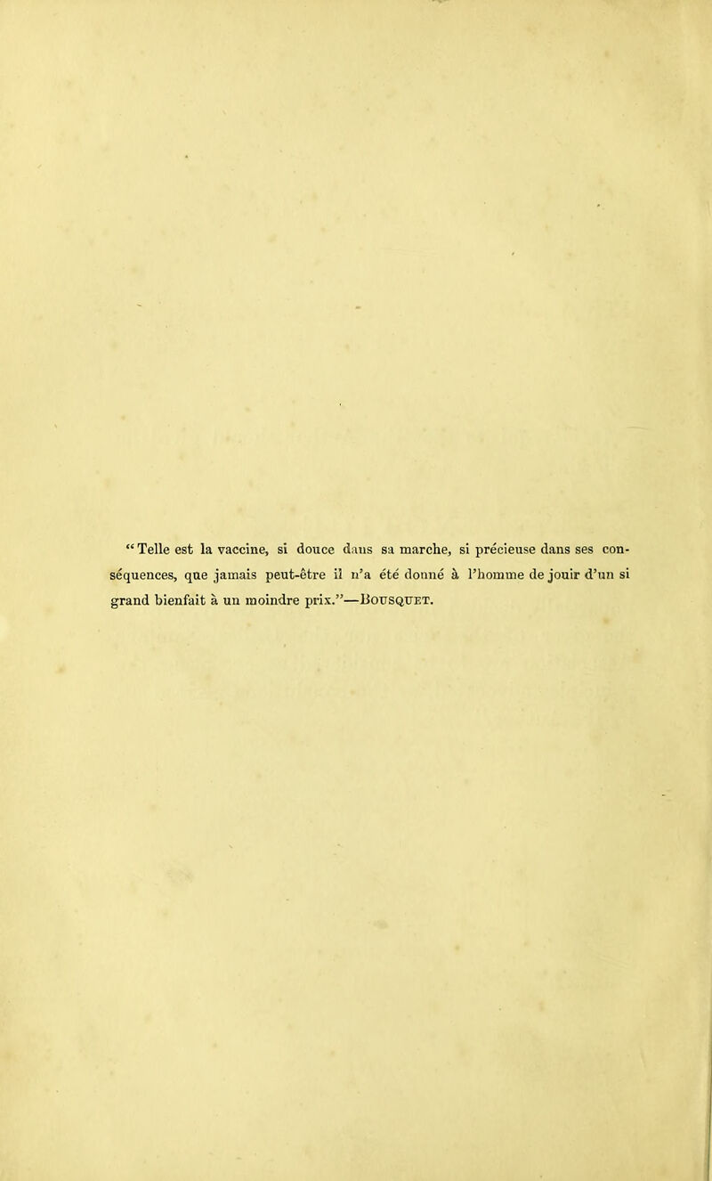  Telle est la vaccine, si douce dans sa marche, si precieuse dans ses con- sequences, que jamais peut-etre il n'a ete doime h, I'homme de jouir d'un si grand bienfait a un moindre prix.—Bousqitet.