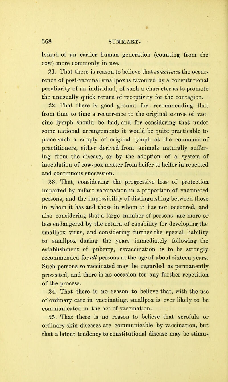 « 368 SUMMARY. lymph of an earlier human generation (counting from the cow) more commonly in use. 21. That there is reason to believe that sometimes the occur- rence of post-vaccinal smallpox is favoured by a constitutional peculiarity of an individual^ of such a character as to promote the unusually quick return of receptivity for the contagion. 22. That there is good ground for recommending that from time to time a recurrence to the original source of vac- cine lymph should be had, and for considering that under some national arrangements it would be quite practicable to place such a supply of original lymph at the command of practitioners, either derived from animals naturally suffer- ing from the disease, or by the adoption of a system of inoculation of cow-pox matter from heifer to heifer in repeated and continuous succession. 23. That, considering the px'ogressive loss of protection imparted by infant vaccination in a proportion of vaccinated persons, and the impossibility of distinguishing between those in whom it has and those in whom it has not occurred, and also considering that a large number of persons are more or less endangered by the return of capability for developing the smallpox virus, and considering further the special liability to smallpox during the years immediately following the establishment of puberty, revaccination is to be strongly recommended for a// persons at the age of about sixteen years. Such persons so vaccinated may be regarded as permanently protected, and there is no occasion for any further repetition of the process. 24. That there is no reason to believe that, with the use of ordinary care in vaccinating, smallpox is ever likely to be communicated in the act of vaccination. 25. That there is no reason to believe that scrofula or ordinary skin-diseases are communicable by vaccination, but that a latent tendency to constitutional disease may be stimu-