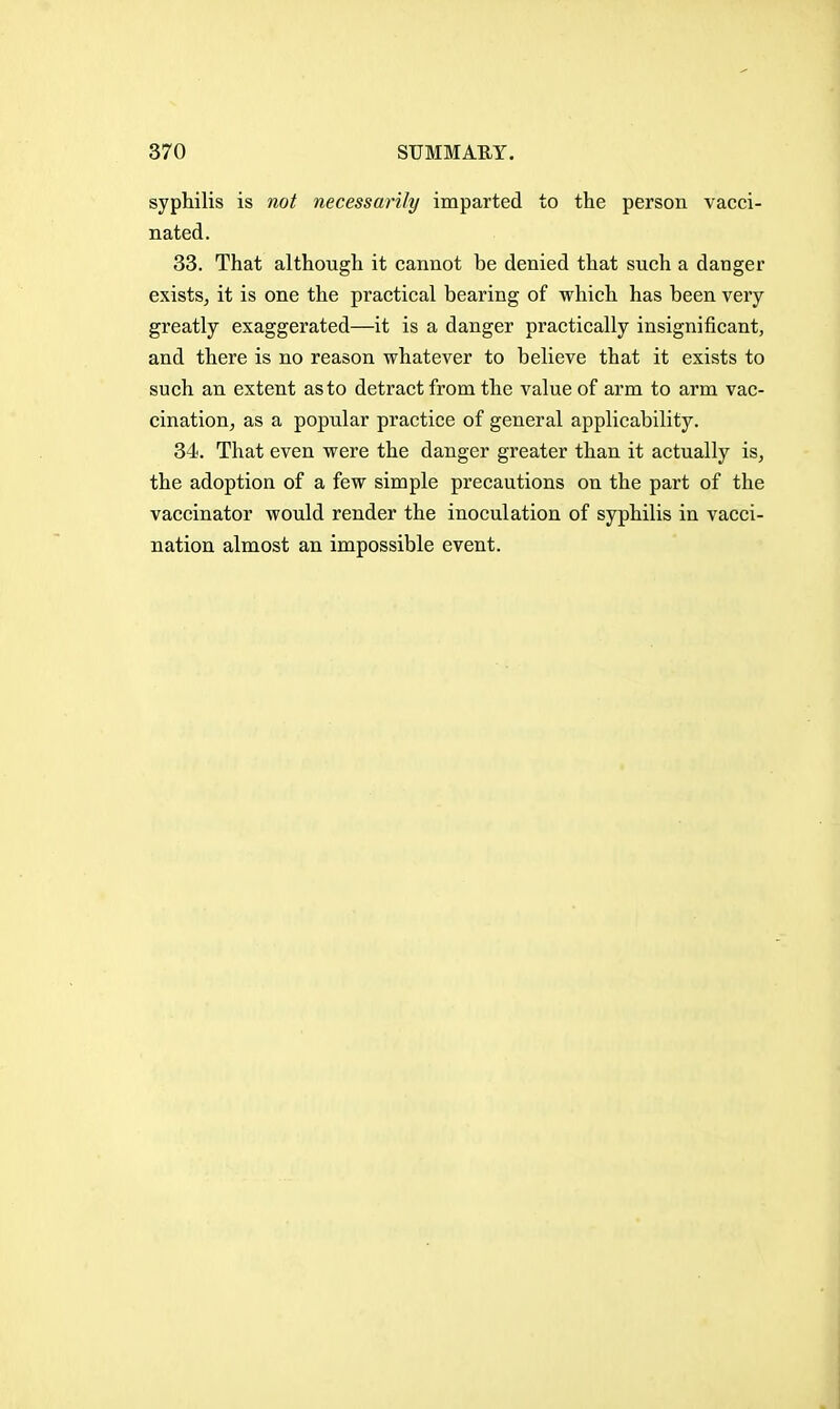 syphilis is not necessarily imparted to the person vacci- nated. 33. That although it cannot be denied that such a danger exists^ it is one the practical bearing of which has been very greatly exaggerated—it is a danger practically insignificant, and there is no reason whatever to believe that it exists to such an extent as to detract from the value of arm to arm vac- cinatioUj as a popular practice of general applicability. 34. That even were the danger greater than it actually is, the adoption of a few simple precautions on the part of the vaccinator would render the inoculation of syphilis in vacci- nation almost an impossible event.