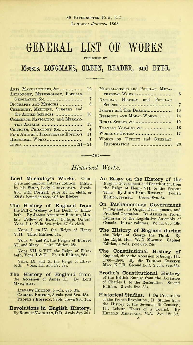 39 Pateenosteb Eow, E.C. London: January 1868. GENERAL LIST OE WORKS PUBLISHED BY Messrs. LOI&MAIfS, &REEI, EEABER, and DYER. Arts, Manufactures, &c 12 Astronomy, Meteorology, Popular Geography, &e 7 Biography and Memoirs 3 Chemistry, Medicine, Surgery, and the Ai.LiED Sciences 10 Commerce, Navigation, and Mercan- tile Affairs 19 Criticism, Phelologt, Sec 4 Fine Arts and Illustrated Editions 11 Historical Works 1 Index 21—24 Miscellaneous and Popular Meta- physical Works 6 Natural History and Popular Science 7 Poetry and The Drama 18 Eeligious and Moral Works 14 EuBAL Sports, &c 19 Travels, Voyages, &c 16 Works of Fiction 17 Works of Utllity and General Information 20 Historical Works. Lord Maeaulay's Works. Com- plete and uniform Library Edition. Edited by his Sister, Lady Trevelyan. 8 vols. 8vo. with Portrait, price £o 6s. cloth, or £8 8s. bound in tree-calf by Rivifere. The History of England from the Fall of Wolsey to the Death of Eliza- beth. By James Anthony Froude, M.A. late Fellow of Exeter College, Oxford. Vols. I. to X. in 8vo. price £7 2s. cloth. Vols. I. to IV. the Reign of Henry VIIL Third Edition, 54s. Vols. V. and VI. the Reigns of Edward VI. and Mary. Third Edition, 28s. Vols. VII. & VIII. the Reign of Eliza- beth, Vols. I. & II. Fourth Edition, 28s. Vols. IX. and X. the Reign of Eliza- beth. Vols. III. and IV. 32s. The History of England from the Accession of James II. By Lord Macaulay. Library Edition, 5 vols. 8vo. £i. Cabinet Edition, 8 vols, post 8vo. 48s. People's Edition, 4 vols, crown 8vo. 16s. Revolutions in English History. By Robert Vaughan, D.D. 3 vols. 8vo. 30s. An Essay on the History of the' English Government and Constitution, from the Reign of Henry VIL to the Present Time. By Joh.v Earl Russell. Fourth Edition, revised. Crown 8vo. 6s. On Parliamentary Government in England: its Origin, Development, and Practical Operation. By Alpheus Todd, Librarian of the Legislative Assembly of Canada. In two volumes. Vol. I. 8vo. 16j.. The History of England during^ the Reign of George the Third. By the Right Hon. W. N. Massey. Cabinet Edition, 4 vols, post 8vo. 24s. The Constitutional History of England, since the Accession of George III. 1760—1860. By Sir Thomas Erskine May, K C.B. Second Edit. 2 vols. 8vo. 33s. Brodie's Constitutional History of the British Empire from the Accession of Charles I. (o the Restoration. Second Edition. 3 vols. 8vo. 36s. Historical Studies. I. On Precursors of the French Revolution; II. Studies from the History of the Seventeenth Century; III. Leisure Hours of a Tourist. By Herman Merivale, M.A. 8vo. 12s. 6rf.