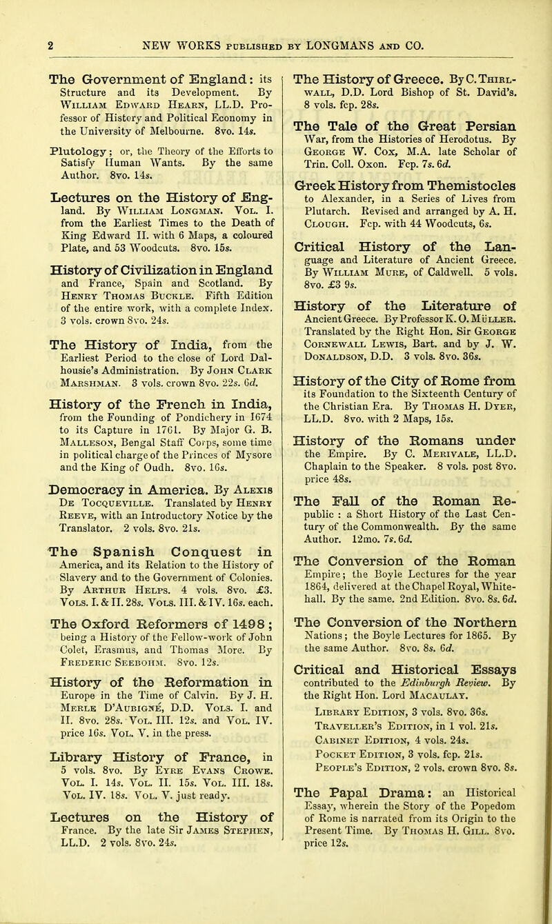 The Government of England: its Structure and its Development. By William Edward Hearn, LL.D. Pro- fessor of History and Political Economy in the University of Melbourne. 8vo. 14s. Plutology ; or, the Theory of the Efforts to Satisfy Mumau Wants. By the same Author. 8vo. 14s, Lectures on the History of Eng- land. By William Longilan. Vol. I. from the Earliest Times to the Death of King Edward II. with 6 Maps, a coloured Plate, and 53 Woodcuts. 8vo. 15s. History of Civilization in England and France, Spain and Scotland. By Henry Thomas Buckle. Fifth Edition of the entire work, with a complete Index. 3 vols, crown 8vo. 24s. The History of India, from the Earliest Period to the close of Lord Dal- housie's Administration. By John Clark Marshman. 3 vols, crown 8vo. '22s. Gd. History of the French in India, from the Founding of Pondichery in 1674 to its Capture in 17G1. By Major G. B. Malleson, Bengal Staff Corps, some time in political charge of the Princes of Mysore and the King of Oudh. 8vo. ICs. Democracy in America. By Alexis De Tocqueville. Translated by Henry Reeve, with an Introductory Notice by the Translator. 2 vols. 8vo. 21s. The Spanish Conquest in America, and its Relation to the History of Slavery and to the Government of Colonies. By Arthur Helps. 4 vols. 8vo. £3. Vols. L & II. 28s. Vols. III. & IV. 16s. each. The Oxford Reformers of 1498 ; being a History of the Fellow-work of John Colet, Erasmus, and Thomas More. By Frederic Seebohji. Svo. 12s. History of the Reformation in Europe in the Time of Calvin. By J. H. Merle D'Aubigne, D.D. Vols. I. and II. 8vo. 28s. Vol. III. 12s. and Vol. IV. price 16s. Vol. V. in the press. Library History of France, in 5 vols. 8vo. By Eyee Evans Crowe. Vol. I. 14s. Vol. II. 15s. Vol. IIL 18s. Vol. IV. 18s. V^ol. V. just ready. Lectures on the History of France. By the late Sir James Stephen, LL.D. 2 vols. Svo. 24s. The History of Greece. ByCTniKL- WALL, D.D. Lord Bishop of St. David's. 8 vols. fcp. 28s. The Tale of the Great Persian War, from the Histories of Herodotus. By George W. Cox, M.A. late Scholar of Trin. Coll. Oxon. Fcp. 7s. 6d. Greek History from Themistocles to Alexander, in a Series of Lives from Plutarch. Revised and arranged by A. H. Clough. Fcp. with 44 Woodcuts, 6s. Critical History of the Lan- guage and Literature of Ancient Greece. By William Mure, of Caldwell. 5 vols. 8vo. £3 9s. History of the Literature of Ancient Greece. By ProfessorK. O. MiiiXER. Translated by the Right Hon. Sir George CoRNEWALL Lewis, Bart, and by J. W. Donaldson, D.D. 3 vols. Svo. 36s. History of the City of Rome from its Foundation to the Sixteenth Century of the Christian Era. By Thomas H. Dyer, LL.D. Svo. with 2 Maps, 15s. History of the Romans under the Empire. By C. Merivale, LL.D. Chaplain to the Speaker. 8 vols, post Svo. price 48s. The Fall of the Roman Re- public : a Short History of the Last Cen- tury of the Commonwealth. By the same Author. 12mo. 7s. 6d. The Conversion of the Roman Empire; the Boyle Lectures for the year 1864, delivered at the Chapel Royal, White- hall. By the same. 2nd Edition. Svo. 8s. 6d. The Conversion of the Northern Nations; the Boyle Lectures for 1865. By the same Author. Svo. 8s. 6rf. Critical and Historical Essays contributed to the Edinburgh Review. By the Right Hon. Lord Macaulay. Library Edition, 3 vols. Svo. 36s. Traveller's Edition, in 1 vol. 21s. Cabinet Edition, 4 vols. 24s. Pocket Edition, 3 vols. fcp. 21s. People's Edition, 2 vols, crown Svo. 8s. The Papal Drama: an Historical Essay, wherein the Story of the Popedom of Rome is narrated from its Origin to the Present Time. By Thomas H. Gill. Svo. price 12s.