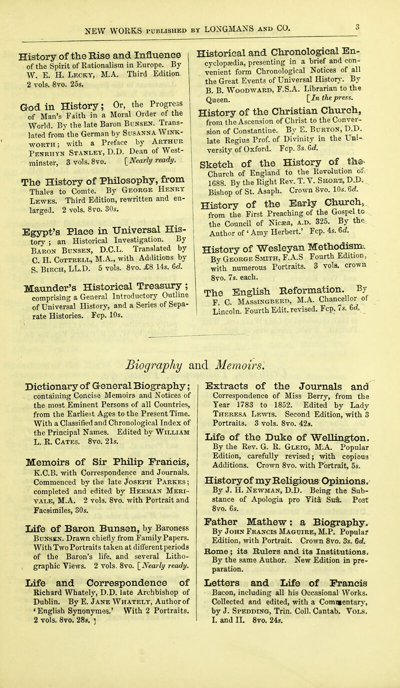 NEW WORKS PUBLISHED BY LONGMANS and CO. History of the Eise and Influence i of the Spirit of Rationalism in Europe. By W. E. H. Lecky, M.A. Tliird Edition. 2 vols. 8vo. 25s, God in History; Or, the Progress of Man's Faith in a Moral Order of the World. Bv the late Baron Bunsen. Trans- lated from the German by Susanna Wink- worth ; with a Preface by Arthur Penrhyn Stanley, D.D. Dean of West- minster, 3vols.8vo. ^Nearly ready. The History of Philosophy, from ! Thales to Comte. By George Henry j Lewes. Third Edition, rewritten and en- larged. 2 vols. 8vo. 30s. Egypt's Place in Universal His- tory ; an Historical Investigation. By Baron Bunsen, D.C.L. Translated by C. H. CoTTBELL, M.A., with Additions by S.'Birch, LL.D. 5 vols. 8vo. £8 14s. (,d. Maunder's Historical Treasiiry; comprising a General Introductory Outhne of Universal History, and a Series of Sepa- | rate Histories. Fcp. 10s. ' Historical and Chronological En- cyclopedia, presenting in a brief and con- venient form Chronological Notices of all the Great Events of Universal History. By B. B. Woodward, F.S.A. Librarian to the Queen. lln the press. History of the Christian Church, from the Ascension of Christ to the Conver- sion of Constantine. By E. Burton, D.D. late Regius Prof, of Divinity in the Uni- versity of Oxford. Fcp. 3s. Gd. Sketch of the History of th®^ Church of England to the Revolution ofo 1688. By the Right Rev. T. V. Short, D.D. Bishop of St. Asaph. Crown 8vo. 10s. 6cf. History of the Early Church, from the First Preaching of the Gospel to the Council of Nicsea, a.d. 325. By the. Author of ' Amy Herbert.' Fcp. 4s. 6d. History of Wesleyan Methodism. By George Smth, F.A.S Fourth Edition, with numerous Portraits. 3 vols, crown Svo. 7s. each. The English Reformation. By F C. Massingberd, M.A. Chancellor of Lincoln. Fourth Edit, revised. Fcp. 7s. 6rf, Biography and Memoirsi Dictionary of G-eneral Biography; containing Concise Memoirs and Notices of the most Eminent Persons of all Countries, from the Earliest Ages to the Present Time. With a Classified and Chronological Index of the Principal Names. Edited by William L. R. Cates. Svo. 21s. Memoirs of Sir Philip Francis, K.C.B. with Correspondence and Journals. Commenced by the late Joseph Parkes ; completed and edited by Herman Meri- VALE, M.A. 2 vols. Svo. with Portrait and Facsimiles, 30s. Life of Baron Bunsen, by Baroness Bunsen. Drawn chiefly from Family Papers. With Two Portraits taken at different periods of the Baron's life, and several Litho- graphic Views. 2 vols. Svo. [^Nearly ready. Life and Correspondence of Richard Whately, D.D. late Archbishop of Dublin. By E. Jane Whately, Author of ' English Synonymes.' With 2 Portraits. 2 vols. Svo. 28s. r Extracts of the Journals and Correspondence of Miss Berry, from the Year 1783 to 1852. Edited by Lady Theresa Lkwts. Second Edition, with 3 Portraits. 3 vols. Svo. 42s. Life of the Duke of Wellington. By the Rev. G. R. Gleig, M.A. Popular Edition, carefully revised; with copious Additions. Crown Svo. with Portrait, 5s. History of my Religious Opinions. By J. H. Newman, D.D. Being the Sub- stance of Apologia pro Vit& SuS. Post Svo. 6s. Father Mathew: a Biography. By John Francis Maguire, M.P. Popula? Edition, with Portrait. Crown Svo. 3s. 6d. Borne ; its Rulers and its Institutions, By the same Author. New Edition in pre- paration. Letters and Life of Francis Bacon, including all his Occasional Works. Collected and edited, with a Commentary, by J. Spedding, Trin. Coll. Cantab. Vols. I. and II. Svo. 24s.