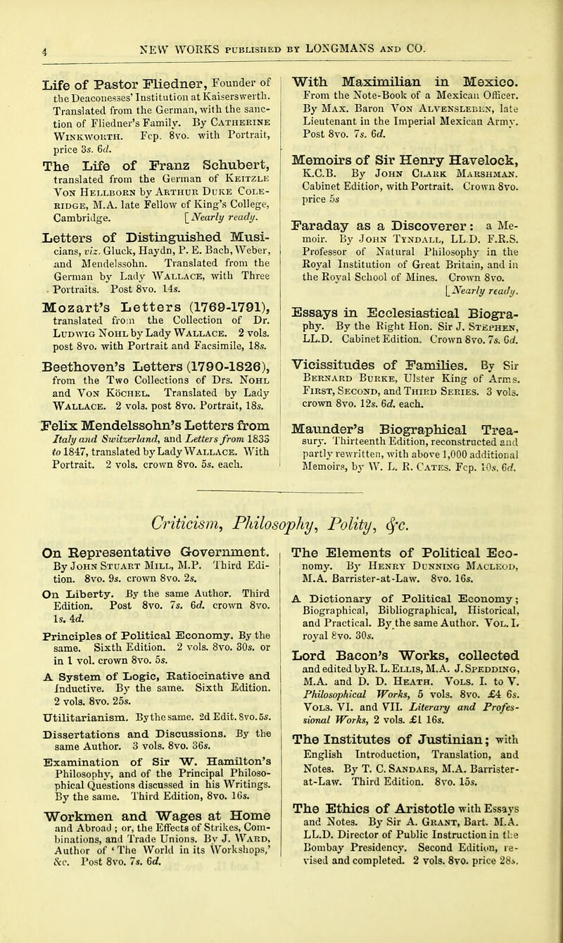 i Life of Pastor Pliedner, Founder of the Deaconesses Institution at Kaisersvvei'th. Translated from the German, with the sanc- tion of Fliedner's Family. By Catherine WiNKWOKTH. Fcp. 8vo. with Portrait, price 3s, 6(/. The Life of Franz Schubert, translated from the German of Keitzle Von Hellbokn by Arthur Duke Cole- ridge, M.A. late Fellow of King's College, Cambridge. \_Nearly ready. j Letters of Distingiiished Musi- cians, viz. Gluck, Haydn, P. E. Bach, Weber, j jmd Mendelssohn. Translated from the German by Lady Wallace, with Three Portraits. Post 8vo. I4s. Mozart's Letters (1769-1791), translated from the Collection of Dr. LuDwiG NoHL by Lady Wallace. 2 vols, post 8vo. with Portrait and Facsimile, 18s. Beethoven's Letters (1790-1826), from the Two Collections of Drs. Nohl and Vox Kochel. Translated by Lady Wallace. 2 vols, post 8vo. Portrait, 18s. Felix Mendelssohn's Letters from Italy and Switzerland, and Letters from 1833 to 1847, translated by Lady Wallace. With Portrait. 2 vols, crown 8vo. os. each. With Maximilian in Mexico. From the Note-Book of a Mexican Officer. By Max. Baron Von Alvensleben, late Lieutenant in the Imperial Mexican Army. Post 8vo. 7s. 6d. Memoirs of Sir Henry Havelock, K.C.B. By John CiJiUK BIarshman. Cabinet Edition, with Portrait. Crown 8vo. price 5s Faraday as a Discoverer: a Me- moir. By John Tyndall, LL.D. F.R.S. Professor of N^atural Philosophy in the Royal Institution of Great Britain, and in the Eoyal School of Mines. Crown 8vo. \_Nearly ready. Essays in Ecclesiastical Biogra- phy. By the Right Hon. Sir J. Stephen, LL.D. Cabinet Edition. Crown 8vo. 7s. 6d. Vicissitudes of Families. By Sir Bernard Burke, Ulster King of Arms. First, Second, and Third Series. 3 vols, crown 8vo. 12s. Qd. each. Maunder's Biographical Trea- sury. Thirteenth Edition, reconstructed and partly rewritten, with above 1,000 additional Memoirs, by W. L. R. Cates. Fcp. lO.s-. 6rf. Criticism, Philosophy, Polity, ^c. On Representative Government, By John Stuart Mill, M.P. Third Edi- tion. 8vo. 9s. crown 8vo. 2s. On Liberty. By the same Author. Third Edition. Post 8vo. 7s. 6rf. crown 8vo. 1 s. 4rf. Principles of Political Economy. By the same. Sixth Edition. 2 vols. 8vo. 30s. or in I vol. crown 8vo. 5s. A System of Logic, Eatiocinative and Inductive. By the same. Sixth Edition. 2 vols. 8vo. 25s. Utilitarianism. By the same. 2d Edit. Svo. 5s. Dissertations and Discussions. By the same Author. 3 vols. 8vo. 36s. Examination of Sir W. Hamilton's Philosophy, and of the Principal Philoso- phical Questions discussed in his Writings. By the same. Third Edition, 8vo. 16s. Workmen and Wages at Home and Abroad ; or, the Effects of Strikes, Com- binations, and Trade Unions. By J. Ward, Author of 'The World in its Workshops,' The Elements of Political Eco- nomy. By Henry- Dunning Macleod, M.A. Barrister-at-Law. Svo. 16s. A Dictionary of Political Economy; Biographical, Bibliographical, Historical, and Practical. By the same Author. Vol. I. royal Svo. 30s. Lord Bacon's Works, collected and edited byR. L. Ellis, M.A. J. Spedding, M.A. and D. D. Heath. Vols. I. to V. Philosophical Works, 5 vols. Svo. £4 6s. Vols. VI. and VII. Literary and Profes- sional Works, 2 vols. £1 16s. The Institutes of Justinian; with English Introduction, Translation, and Notes. Bj' T. C. Sandars, M.A. Barrister- at-Law. Third Edition. Svo. los. The Ethics of Aristotle ^rith Essays and Notes. By Sir A. Grant, Bart. M.A. LL.D. Director of Public Instruction in tl:e Bombay Presidencj-. Second Edition, re-