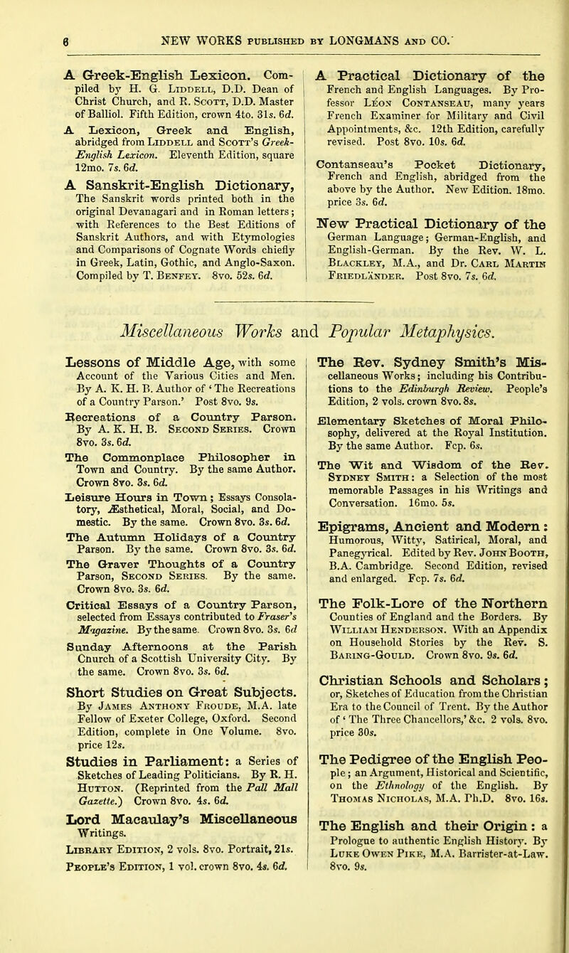 A Greek-English Lexicon. Com- piled by H. G. LiDDELL, D.D. Dean of Christ Church, and R. Scott, D.D. Master of Balliol. Fifth Edition, crown 4to. 31s. 6d. A Lexicon, Greek and English., abridged from Liddell and Scott's Greek- English Lexicon. Eleventh Edition, square 12mo. 7s. 6d. A Sanskrit-English Dictionary, The Sanskrit words printed both in the original Devanagari and in Roman letters; ■with References to the Best Editions of Sanskrit Authors, and with Etymologies and Comparisons of Cognate Words chiefly in Greek, Latin, Gothic, and Anglo-Saxon. Compiled by T. Benfey. 8vo. 52s. 6d. A Practical Dictionary of the French and English Languages. By Pro- fessor Leon Contanseau, many years French Examiner for Military and Civil Appointments, &c. 12th Edition, carefully revised. Post 8vo. 10s. 6d. Contanseau's Pocket Dictionary, French and English, abridged from the above by the Author. New Edition. 18mo. price OS. 6(i. New Practical Dictionary of the German Language; German-English, and English-German. By the Rev. W. L. Blacklet, M.A., and Dr. Carl Martin Friedlander. Post 8vo. 7s. 6d. Miscellaneous Works and Popular Metaphysics. Lessons of Middle Age, with some Account of the Various Cities and Men. By A. K. H. B. Author of ' The Recreations of a Country Parson.' Post 8vo. 9s. Becreations of a Country Parson. By A. K. H. B. Second Series. Crown Svo. 3s. ed. The Commonplace Philosopher in Town and Country. By the same Author. Crown 8ro. 3s. 6d. Leisure Hours in Town; Essays Consola- tory, .^sthetical. Moral, Social, and Do- mestic. By the same. Crown Svo. 3s. 6d. The Autumn Holidays of a Country Parson. Hy the same. Crown 8vo. 3.'!. 6d. The Graver Thoughts of a Country Parson, Second Series. By the same. Crown Svo. 3s. 6d. Critical Essays of a Country Parson, selected from Essays contributed to Fraser's Migazine. By the same. Crown Svo. 3s. 6<i Sunday Afternoons at the Parish Cnurch of a Scottish University City. By the same. Crown Svo. 3s. 6d. Short Studies on Great Subjects. By James Anthony Froude, M.A. late Fellow of Exeter College, Oxford. Second Edition, complete in One Volume. Svo. price 12s. Studies in Parliament: a Series of Sketches of Leading Politicians. By R. H. HuTTON. (Reprinted from the Pall Mall Gazette.^ Crown Svo. 4s. 6(i Lord Macaulay's Miscellaneous ■Writings. Library Edition, 2 vols. Svo. Portrait, 21s. People's Edition, 1 vol. crown Svo. 44. 6rf. The Eev. Sydney Smith's Mis- cellaneous Works; including his Contribu- tions to the Edinburgh Review. People's Edition, 2 vols, crown Svo. 8s. Elementary Sketches of Moral Philo- sophy, delivered at the Royal Institution. By the same Author. Fcp. 6s. The Wit and Wisdom of the Kev. Sydney Smith : a Selection of the most memorable Passages in his Writings and Conversation. 16mo. 6s. Epigrams, Ancient and Modem: Humorous, Witty, Satirical, Moral, and PanegjTical. Edited by Rev. John Booth, B.A. Cambridge. Second Edition, revised and enlarged. Fcp. 7s. 6rf. The Folk-Lore of the Northern Counties of England and the Borders. By William Henderson. With an Appendix on Household Stories by the Rev. S. Baring-Gould. Crown Svo. 9s. 6d. Christian Schools and Scholars; or. Sketches of Education from the Christian Era to the Council of Trent. By the Author of' The Three Chancellors,' &c. 2 vols. Svo. price 30s. The Pedigree of the English Peo- ple ; an Argument, Historical and Scientific, on the Ethnology of the English. By Thomas Nicholas, M.A. Ph.D. Svo. 16s. The English and their Origin : a Prologue to authentic English Histor}'. By Luke Owen Pike, M.A. Barrister-at-Law. Svo. 9s.
