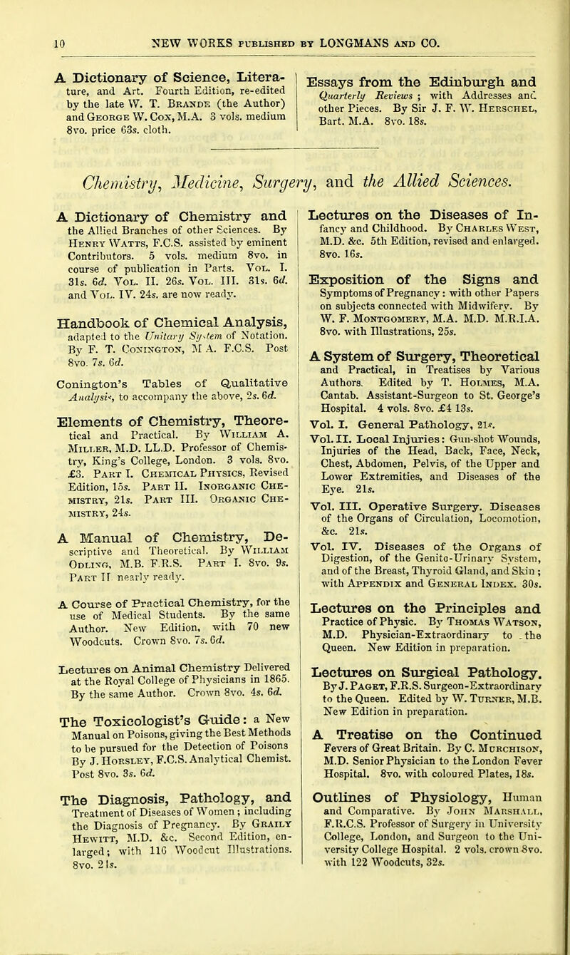 A Dictionary of Science, Litera- ture, and Art. Fourth Edition, re-edited by the late \V. T. Brandk (the Author) and George W. Cox, M.A. 3 vols, medium 8vo. price 63s. cloth. Essays from the Ediubtirgh and Quarterly Reviews ; with Addresses and other Pieces. By Sir J. F. W. Hebschel, Bart. M.A. 8vo. 18s. Chemistry, Medicine, Surgery, and the Allied Sciences. A Dictionary of Chemistry and the Allied Branches of other Sciences. By Hekry Watts, F.C.S. assisted by eminent Contributors. 5 vols, medium 8vo. in course of publication in Parts. VoIj. I. 31s. 6rf. Vol. II. 26s. Vol. III. 31$. 6rf. and Vol. IV. 24s. are now readj\ Handbook of Chemical Analysis, adapted to the Unitary Sy-fem of Notation. By F. T. CoxixGTON, M A. F.C.S. Post 8vo. 7s. 6rf. Conington's Tables of Qualitative Analysis, to accompany the above, 2s. 6d. Elements of Chemistry, Theore- tical and Practical. By William A. Miller, M.D. LL.D. Professor of Chemis- try, King's College, London. 3 vols. 8vo. £3. Part I. Chemical Physics, Revised Edition, 15s. Part II. Inorganic Che- mistry, 21s. Part III. Organic Che- mistry, 21s. A Manual of Chemistry, De- scriptive and Theoretical. By William Odlin'o, M.B. F.K.S. Part I. 8vo. 9s. Part If nearly ready. A Course of Practical Chemistry, for the use of Medical Students. By the same Author. New Edition, with 70 new Woodcuts. Crown 8vo. 7s. Gd. Leetm-es on Animal Ctiemistry Delivered at the Royal College of Physicians in 1865. By the same Author. Crown 8vo. 4s. 6d. The Toxicologist's Guide: a New Manual on Poisons, giving the Best Methods to be pursued for the Detection of Poisons By J.HoRSLEY, F.C.S. Analytical Chemist. Post 8vo. 3s. M. The Diagnosis, Pathology, and Treatment of Diseases of Women ; including the Diagnosis of Pregnancy. By Graily Hewitt, SI.D. &c. Second Edition, en- larged; with IIG Woodcut Illustrations. 8vo. 2 Is. Lectures on the Diseases of In- fancy and Childhood. By Charles West, M.D. &c. 5th Edition, revised and enlarged. 8vo. 16s. Exposition of the Signs and Symptoms of Pregnancy: with other Papers on subjects connected with Midwifery. By W. F. Montgomery, M.A. M.D. M.R.I.A. 8vo. with Illustrations, 25s. A System of Surgery, Theoretical and Practical, in Treatises by Various Authors, Edited by T. Holmes, M.A. Cantab. Assistant-Surgeon to St. George's Hospital. 4 vols. 8vo. £4 13s. Vol. I. General Patliology, 21f. Vol. II. Ijocal Injuries: Gun-shot Wounds, Injuries of the Head, Back, Face, Neck, Chest, Abdomen, Pelvis, of the Upper and Lower Extremities, and Diseases of the Eye. 21s. Vol. III. Operative Surgery. Diseases of the Organs of Circulation, Loco.notion, &c. 21.<;. Vol. IV. Diseases of the Organs of Digestion, of the Genito-Urinary System, and of the Breast, Thyroid Gland, and Skin ; with Appendix and General Index. 30s. Lectures on the Principles and Practice of Physic. By Thomas Watson, M.D. Physician-Extraordinary to , the Queen. New Edition in preparation. Lectures on Stirgical Pathology. By J. Paget, F.R.S. Surgeon-Extraortlinary to the Queen. Edited by W. Turner, M.B. New Edition in preparation. A Treatise on the Continued Fevers of Great Britain. ByC. Mubchison, M.D. Senior Physician to the London Fever Hospital. 8vo. with coloured Plates, 18s. Outlines of Physiology, Human and Comparative. By John Marsh.\ll, F.R.C.S. Professor of Surgery in University College, London, and Surgeon to the Uni- versity College Hospital. 2 vols, crown 8vo. with 122 Woodcuts, 32s.