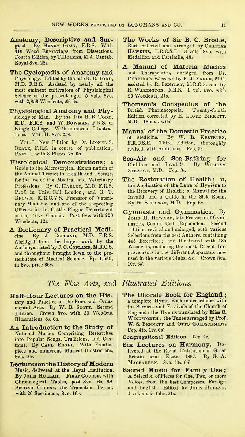 Anatomy, Descriptive and Sur- gical. By HEiSRY Gray, F.R.S. With 410 Wood Engravings from Dissections. Fourth Edition, by T.Hoijvies, M.A. Cantab. Royal 8vo. 28s. The Cyclopaedia of Anatomy and Physiology. Edited by the late R. B. Todd, M.D. r.R.S. Assisted by nearly all the most eminent cultivators of Physiological Science of the present age. 5 vols. 8vo. with 2,853 Woodcuts, £6 6s. Physiological Anatomy and Phy- siology of Man. By the late R. B. Todd, M.D. F.R.S. and W. Bowmak, F.R.S. of King's College. With numerous Illustra- tions. Vol. II. 8vo. 25s. Vol. I. New Edition by Dr. Lionel S. Beale, F.R.S. in course of publication ; Part I. with 8 Plates, 7s. 6d. Histological Demonstrations; a Gaide to the Microscopical Examination of the Animal Tissues in Health and Disease, for the use of the Medical and Veterinary Professions. By G. Harlet, M.D. F.R.S. Prof, in Univ. Coll. London; and G. T. Brown, M.R.C.V.S. Professor of Veteri- nary Medicine, and one of the Inspecting Officers in the Cattle Plague Department of the Privy Council. Post 8vo. with 223 Woodcuts, 12s. A Dictionary of Practical Medi- cine. By J. CoPLASfD, M.D. F.R.S. Abridged from the larger work by the Author, assisted by J. C. Coplahd,M.R.C.S. and throughout brought down to the pre- sent state of Medical Science. Pp. 1,560, in 8vo. price 36s. The Works of Sir B. C. Brodie, Bart, collected and arranged by Charles HAWKEis, F.R.C.S.E. 3 vols. 8vo. with Medallion and Facsimile, 48s. ! A Manual of Materia Medica [ and Therapeutics, abridged from Dr. I Pereira's ElemejLts by F. J. Farre, M.D. j assisted by R. Bestley, M.R.C.S. and hy I R. Warington, F.R.S. 1 vol. tvo. with [ 90 Woodcuts, 21s. Thomson's Conspectus of the British Pharmacopoeia. Twenty-fourth Edition, corrected by E. Lloyd Birkett, M.D. 18mo. 5s. 6rf.' j Manual of the Domestic Practice of Medicine. By W. B. Kesteves, F.R.C.S.E. Third Edition, thoroughly rerised, with Additions. Fcp. 5s. Sea-Air and Sea-Bathing for Children and Invalids. By V/ii.llvm Strange, M.D. Fcp. Ss. The Restoration of Health; or, the Application of the Laws of Hygiene to the Recovery of Health : a Manual for the Invalid, and a Guide in the Sick Room. By W. Strange, M.D. Fcp. 6s. Gymnasts and Gymnastics. By John H. Howard, late Professor of Gym- nastics, Comm. Coll. ^Ripponden. Second Edition, revised and enlarged, with various Selections from the best Authors, containing 445 Exercises; and illustrated with 135 Woodcuts, including the most Recent Im- provements in the different Apparatus now used in the various Clubs, S:c. Crown 8vo. 10s. 6(/. The Fine Arts, and Half-Hour Lectures on the His- \ tory and Practice of the Fine-and Orna- j mental Arts. By W. B. Scott. Second j Edition. Crown 8vo. with 50 Woodcut Illustrations, 8s. 6d. i An Introduction to the Study of National Music; Comprising Researches into Popular Songs, Traditions, and Cus- I toms. By Carl Engeu With Frontis- [ piece and numerous Musical Illustrations. , 8vo. 16s. Iiectuxes on the History of Modern Music, delivered at the Royal Institution. By John Hullah. First Course, with Chronological Tables, post 8vo. 6s. 6</. Second Course, the Transition Period, with 26 Specimens, 8vo. 16s. I Illustrated Editions. The Chorale Book for England ; a complete Hymn-Book in accordance \dth the Services and Festivals of the Church of England: the Hymns translated by Miss C. WiNKWORTH; the Tunes arranged by Prof. W. S. Bennett and Otto Goldschmidt. Fcp. 4to. 12s. 6d. Congregational Edition. Fcp. 2s. Six Lectures on Harmony. De- livered at the Royal Institution of Great Britain before Easter 1867. By G. A. Macfarren. 8vo. 10s. Gd. Sacred Music for Family Use ; A Selection of Pieces for One, Two, or more Voices, from the best Composers, Foreign and English. Edited by John Hullah. 1 vol. music folio, 21s.