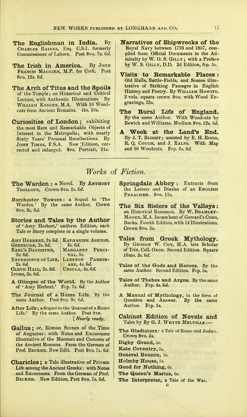 The Englishman in India. By Chari.es Raikes, Esq. C.S.I, formerly Commissioner of Lahore. Post 8vo. 7s. 6d. The Irish in America. By John Fkancis Magcire, M.P. for Cork. Post 8vo. 12s. 6d. The Arch of Titus and the Spoils of the Temple; an Historical and Critical Lecture, with Authentic Illustrations. By William Knight, M.A. With 10 Wood- cuts from Ancient Remains. 4to. 10s. Ciiriosities of London; exhibiting the most Rare and Remarkable Objects of Interest in the Metropolis; with nearly Sixty Years' Personal Recollections. By John Timbs, F.S.A. New [Edition, cor- ■ reeled and enlarged. 8vo. Portrait, 2ls. Narratives of Shipwrecks of the Royal Navy between 1793 and 1857, com- piled from Official Documents in the Ad- miralty by W. O. S. GiLLY; with a Preface by W. S. GiLLY, D.D. 3d Edition, fcp. 5s. Visits to Remarkable Places : Old Halls, Battle-Fields, and Scenes illus- trative of Striking Passages in English History and Poetry. By William Howitt. 2 vols, square crown 8vo. with Wood En- gravings, 25s. The Rural Life of England. By the same Author. With Woodcuts by Bewick and Williams. Medium 8vo. 12s. Gd. A Week at the Land's End. By J. T. Blight ; assisted by E. H. Rodd, B. Q. Couch, and J. Ralfs. With Map and 96 Woodcuts. Fcp. Gs. 6rf. Works of Fiction. The Warden : a Novel. By Anthony Trollope, Crown 8vo. 2s. 6d. Barchester Tovsrers: a Sequel to 'The Warden.' By the same Author. Crown 8vo. 3s. 6d. Stories and Tales by the Author of ' Amy Herbert,' uniform Edition, each Tale or Story complete in a single volume. BlATHARINE ASHTON, 3s. 6d. Margaret Perci- VAL, 5s. Laneton Parson- age, 4s. 6d. Ursula, 4s. 6d Amy Herbert, 2s. 6d. Gertrude, 2s. 6d. Earl's Daughter, 2s. 6d. Experience of Life, 2s. 6c?. Clevb Hall, 3s. Gd. Ivors, 3s. 6d. A Glimpse of the World. By the Author of ' Amy Herbert.' Fcp. 7s. 6d. The Journal of a Home Life. By the same Author. Post 8vo. 9s. Gd. After Life; a Sequel to the 'Journal of a Home Life.' By the same Author. Post 8vo. [^Nearly ready. Gallus ; or, Roman Scenes of the Time of Augustus: with Notes and Excursuses illustrative of the Manners and Customs of the Ancient Romans. From the German of Prof. Becker. New Edit. Post 8vo. 7s. 6d. Charieles; a Tale illustrative of Private Life among the Ancient Greeks: with Notes and Excursuses. From the German of Prof. Becker. New Edition, Post 8vo. 7s. 6t/. Springdale Abbey : Extracts from the Letters and Diaries of an English Preacher. 8vo. 12s. The Six Sisters of the Valleys: an Historical Romance. By W. Bramlky- MooRE, M.A. Incumbent of Gerrard's Cross, Bucks. Fourth Edition, with 14 Illustrations. Crown 8vo. 5s. Tales from Greek Mythology. By George W. Cox, M.A. late Scholar of Trin. Coll. Oxon. Second Edition. Square 16mo. 3s. Gd. Tales of the Gods and Heroes. By the same Author. Second Edition. Fcp. 5s. Tales of Thebes and Argos. By the same Author. Fcp. 4s. 6d. A Manual of Mythology, in the form of Question and Answer. By the same Author. Fcp. 3s. Cabinet Edition of Novels and Tales by By G. J. Whyte Melville :— The Gladiators: a Tale of Rome and Judaea. Crown 8vo. 5s. Digby Grand, 5s. Kate Coventry, 5s. General Bounce, 5s. Holmby House, 5s. Good for Nothing, Gs. The Queen's Maries, 6s. The Interpreter, a Tale of the War.
