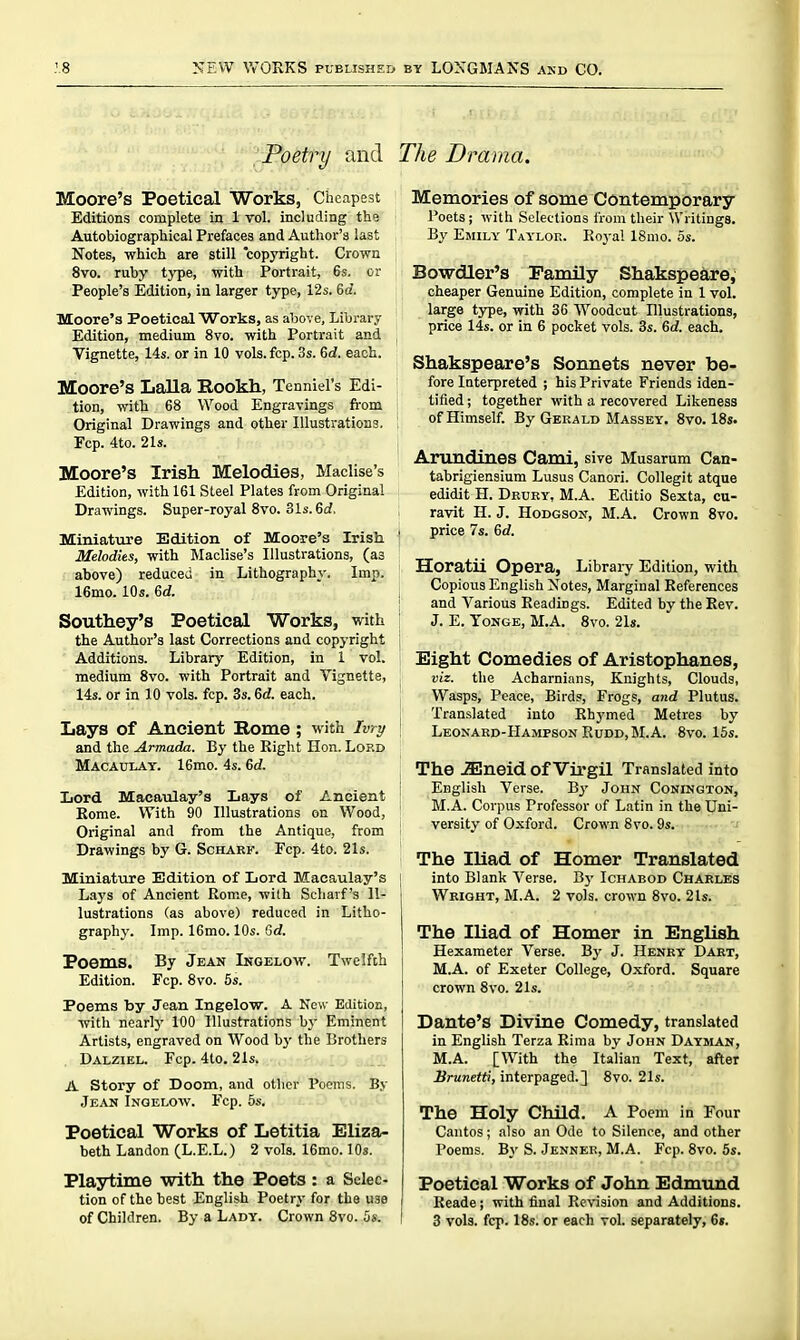 Poetry and Moore's Poetical Works, Cheapest Editions complete in 1 vol. including the Autobiographical Prefaces and Author's last Notes, which are still copyright. Crown 8vo. ruby type, with Portrait, 6s. or People's Edition, in larger type, 12s. 6d. Moore's Poetical Works, as above. Library Edition, medium 8vo. with Portrait and Vignette, 14s. or in 10 vols. fcp. 3s. 6(i. each. Moore's Lalla Rookh., Tenniel's Edi- tion, with 68 Wood Engravings from Original Drawings and other Illustrations. Fcp. 4to. 21s. Moore's Irish Melodies, Maclise's Edition, with 161 Steel Plates from Original Drawings. Super-royal 8vo. 31s. 6cf. Miniature Edition of Moore's Irish Melodies, with Maclise's Illustrations, (as above) reduced in Lithography. Imp. 16mo. 10s. 6d. Southey's Poetical Works, with the Author's last Corrections and copyright Additions. Library Edition, in 1 vol. medium 8vo. with Portrait and Vignette, 14s. or in 10 vols. fcp. 3s. 6d. each. Lays of Ancient Home ; with Ivry and the Armada. By the Right Hon. Lord Macaulay. 16mo. 4s. 6d. Lord Macaulay's Lays of Ancient Rome. With 90 Illustrations on Wood, Original and from the Antique, from Drawings by G. Scharf. Pep. 4to. 21s. Miniature Edition of Lord Macaulay's Lays of Ancient Rome, wilh Scharf's Il- lustrations (as above) reduced in Litho- graphy. Imp. IGmo. 10s. Gd. Poems. By Jean Ingelow. Twelfth Edition. Fcp. 8vo. 5s. Poems by Jean Ingelov?'. A New Eaition, with ncarty 100 Illustrations by Eminent Artists, engraved on Wood hy the Brothers Dalziel. Fcp. 4lo. 21s. A Story of Doom, and other Poems. By Jean Ingelow. Fcp. 5s. Poetical Works of Letitia Eliza- beth Landon (L.E.L.) 2 vols. 16mo. lOs. Playtime with the Poets : a Selec- tion of the best English Poetry for the use of Children. By a Lady. Crown 8vo. 5s. The Drama. Memories of some Contemporary Poets; with Selections from their \Vriting8. By Emily Taylor. Royal ISmo. 5s. Bowdler's Family Shakspeare, cheaper Genuine Edition, complete in 1 vol. large type, with 36 Woodcut Illustrations, price lis. or in 6 pocket vols. 3s. 6d. each. Shakspeare's Sonnets never be- fore Interpreted ; his Private Friends iden- tified; together with a recovered Likeness of Himself. By Gerald Massey. 8vo. 18s. Arundines Cami, sive Musarum Can- tabrigiensium Lusus Canori. CoUegit atque edidit H. Dkuby, M.A. Editio Sexta, cu- ravit H. J. Hodgson, M.A. Crown 8vo. . price 7s. 6rf. Horatii Opera, Libraiy Edition, with Copious English Xotes, Marginal References I and Various Readings. Edited by the Rev. J. E. ToNGE, M.A. 8vo. 21s. Eight Comedies of Aristophanes, viz. the Acharnians, Knights, Clouds, Wasps, Peace, Birds, Frogs, and Plutus. j Translated into Rhymed Metres by Leonard-Hampson RuDD,M.A. 8vo. 15s. The .aSneid of Virgil Translated into English Verse. By John Conington, MA. Corpus Professor of Latin in the Uni- versity of Oxford. Crown 8vo. 9s. The Iliad of Homer Translated into Blank Verse. By Ichabod Charles Wright, M.A. 2 vols, crown 8vo. 2 Is. The Iliad of Homer in English Hexameter Verse. By J. Henry^ Daet, M.A. of Exeter College, Oxford. Square crown 8vo. 21s. Dante's Divine Comedy, translated in English Terza Riraa by John Dayman, M.A. [With the Italian Text, after Uranefft', interpaged. ] 8vo. 21s. The Holy Child. A Poem in Four Cantos; also an Ode to Silence, and other Poems. By S. Jenner, M.A. Fcp. 8vo. 5s. Poetical Works of John Edmund Reade; with final Revision and Additions. 3 vols. fcp. 18s. or each vol. separately, 6».