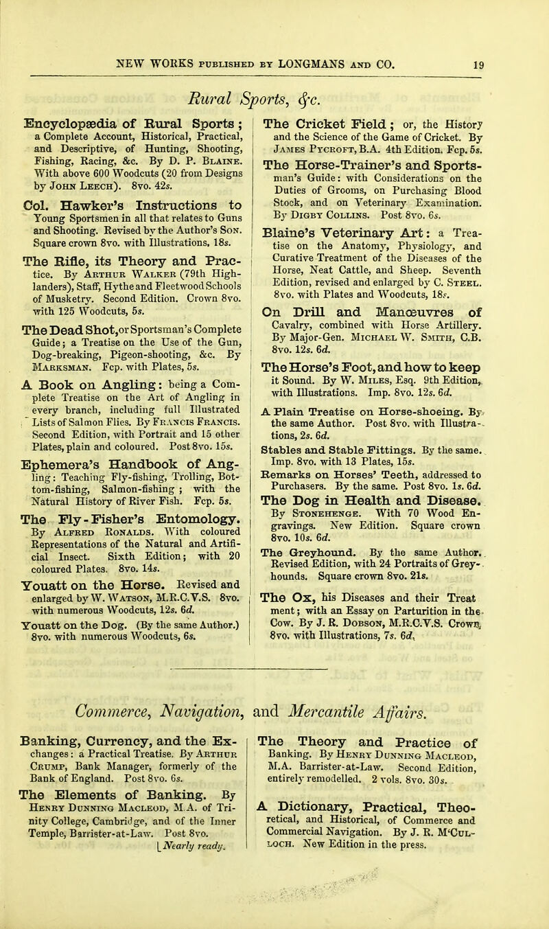Rural Sj. Encyclopaedia of Rural Sports ; j a Complete Account, Historical, Practical, i and Descriptive, of Hunting, Shooting, j Fishing, Racing, &c. By D. P. Blaine. With above 600 Woodcuts (20 from Designs by John Leech). 8vo. 42s. Col. Hawker's Instructions to Young Sportsmen in all that relates to Guns and Shooting. Revised by the Author's Son. Square crown 8vo. with Illustrations, 18s. 1 The Rifle, its Theory and Prac- I tice. By Arthur Walker (79th High- landers), Staff, Hythe and Fleetwood Schools ■ of Musketry. Second Edition. Crown 8vo. [ with 125 Woodcuts, 5s. i The Dead Shot,or Sportsman's Complete Guide; a Treatise on the Use of the Gun, Dog-breaking, Pigeon-shooting, &c. By ' Marksman. Fcp. with Plates, 5s. j A Book on Angling: being a Com- plete Treatise on the Art of Angling in every branch, including full Illustrated : Lists of Salmon Flies. By Francis Francis, i Second Edition, with Portrait and 15 other Plates, plain and coloured. PostSvo. 15s. Ephemera's Handbook of Ang- ling : Teaching Fly-fishing, Trolling, Bot- tom-fishing, Salmon-fishing j with the Natural History of River Fish. Fcp. 5s. The Ply-Fisher's Entomology, j By Alfred Ronalds. With coloured | Representations of the Natural and Artifi- i cial Insect. Sixth Edition; with 20 I coloured Plates. 8vo. 14s. j Youatt on the Horse. Eevised and enlarged by W.Watson, M.R.C.V.S. 8vo. | with numerous Woodcuts, 12s. 6d. Youatt on the Dog. (By the same Author.) ! 8vo. with numerous Woodcuts, 6s. oris, (^C. The Cricket Field; or, the History and the Science of the Game of Cricket. By James Pycroft, B.A. 4th Edition. Fcp. 6s. The Horse-Trainer's and Sports- man's Guide: with Considerations on the Duties of Grooms, on Purchasing Blood Stock, and on Veterinary Examination. By DiGBT Collins. Post 8vo. 6s. Blaine's Veterinary Art: a Trea- tise on the Anatomy, Physiology, and Curative Treatment of the Diseases of the Horse, Neat Cattle, and Sheep. Seventh Edition, revised and enlarged by C. Steel. 8vo. with Plates and Woodcuts, 18s. On Drill and Manoeuvres of Cavalry, combined with Horse Artillery. By Major-Gen. Michael W. Smith, C.B. 8vo. 12s. 6d. The Horse's Foot, and how to keep it Sound. By W. Miles, Esq. 9th Edition,, with Illustrations. Imp. 8vo. 12s. 6d. A Plain Treatise on Horse-shoeLag. By< the same Author. Post 8vo. with lUustra-. tions, 2s. Qd. Stables and Stable Fittings. By the same. Imp. 8vo. with 13 Plates, 15s. Kemarks on Horses' Teeth., addressed to Purchasers. By the same. Post 8vo. Is. Gd. The Dog in Health and Disease. By Stonehenge. With 70 Wood En- gravings. New Edition. Square crown 8vo. 10s. 6c?. The Greyhound. By the same Author.. Revised Edition, with 24 Portraits of Grey-. hounds. Square crown 8vo. 21s. The Ox, his Diseases and their Treat ment; with an Essay on Parturition in the. Cow. By J. R. Dobson, M.R.C.V.S. Crown, 8vo. with Illustrations, 7s. 6rf, Commerce, Navigation, and Mercantile Affairs. Banking, Currency, and the Ex- changes : a Practical Treatise. By Arthur Crump, Bank Manager, formerly of the Bank of England. Post 8vo. 6s. The Elements of Banking. By Henry Dunning Macleod, M A. of Tri- nity College, Cambridge, and of the Inner Temple, Barrister-at-Law. Post 8vo. \_Nearly readijU The Theory and Practice of Banking. By Henry Dunning Macleod, M.A. Barrister-at-Law. Second Edition, entirely remodelled. 2 vols. 8vo. 30s. A Dictionary, Practical, Theo- retical, and Historical, of Commerce and Commercial Navigation. By J. R. M'Cul- loch. New Edition in the press.