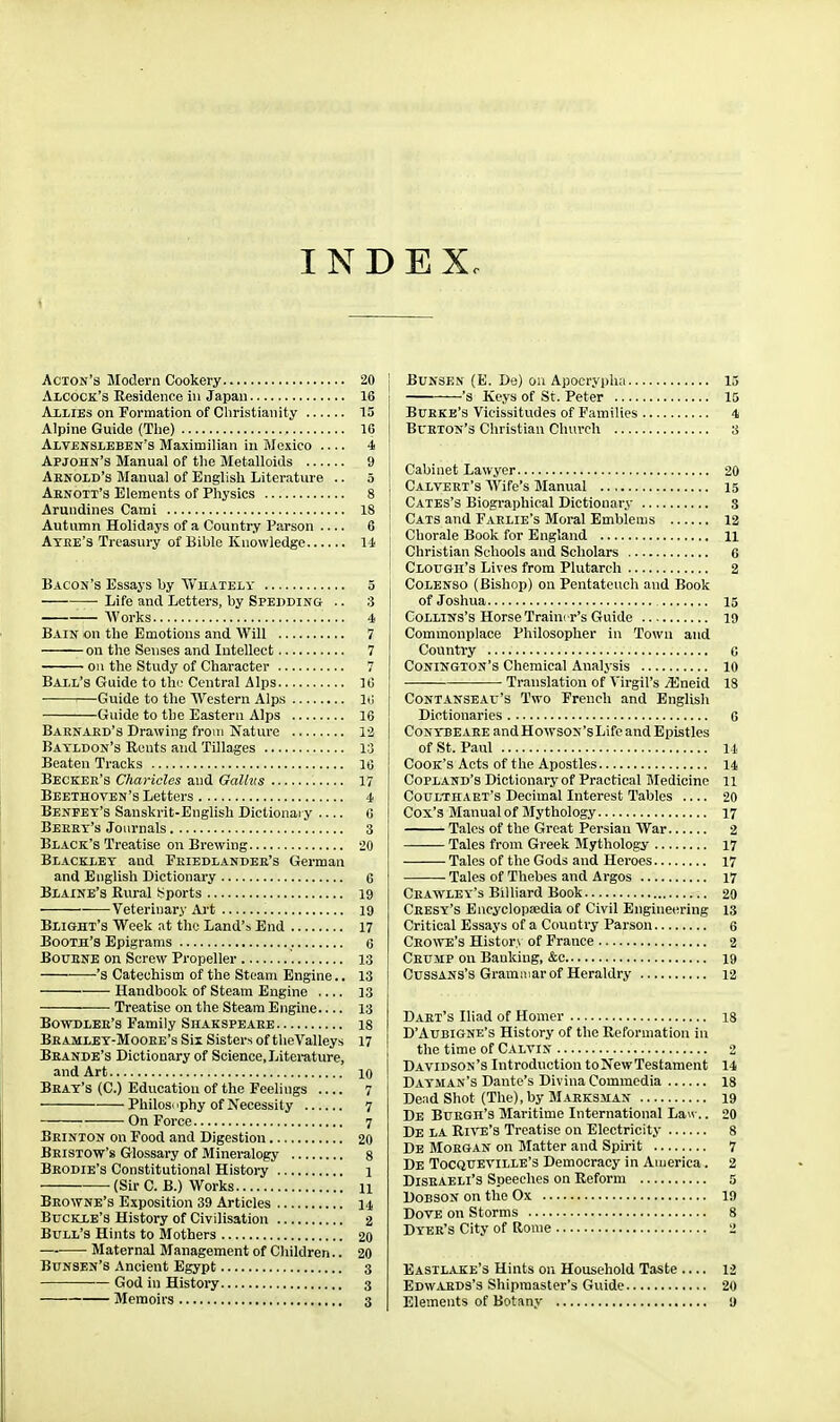 INDEX. Acton's Modern Cookery 20 Alcock's Residence in Japan 16 Allies on Formation of Christianity 15 Alpine Guide (Tlie) 16 Alvensleben's Maximilian in Mexico 4 Apjohn's Manual of the Metalloids 9 Aenoid's Manual of English Literature .. 5 Aenoii's Elements of Physics 8 Arundines Cami 18 Autumn Holidays of a Country Parson 6 Atee'3 Treasury of Bible Knowledge 14 Bacon's Essays by Yv'uately 5 Life and Letters, by Spedding .. 3 — AVorks 4 Bain on the Emotions and Will 7 on the Senses and Intellect 7 on the Study of Character 7 Ball's Guide to the Central Alps 16 ■■—Guide to the Western Alps lij Guide to the Eastern Alps 16 Baenaed's Drawing from Nature 13 Batldon's Rents and Tillages 13 Beaten Tracks 10 Beckee's Chaj'icles and Gallus 17 Beethoven's Letters 4 Beneet's Sanskrit-English Dictionaiy 0 Beeet's Journals 3 Black's Treatise on Brewing 20 Blacklet and Feiedlandee's German and English Dictionary 6 Blaine's Rural ssports 19 Veterinary Art 19 Blight's Week at the Land's End 17 Booth's Epigrams 6 BouENE on Screw Propeller 13 's Catechism of the Steam Engine.. 13 Handbook of Steam Engine 33 Treatise on the Steam Engine 13 BowDLEE's Family Shakspeaee 18 Beamlet-Mooee's Sii Sisters of theValleys 17 Beande's Dictionary of Science, Literature, and Art 10 Beat's (C.) Education of the Feelings 7 Philosuphy of Necessity 7 On Force 7 Beinton on Food and Digestion 20 Beistow's Glossary of Mineralogy 8 Beodie's Constitutional History 1 • (Sir C. B.) Works 11 Beowne's Exposition 39 Articles 14 Buckle's History of Civilisation 2 Bull's Hints to Mothers 20 Maternal Management of Children.. 20 Bunsen's Ancient Egypt 3 God in History 3 Memoirs 3 j BuNSEN (K. De) on Apocrypha 15 's Keys of St. Peter 15 Buekb's Vicissitvides of Families 4 Bueton's Christian Church 8 Cabinet Lawyer 20 Calveet's Wife's Manual 15 I Cates's Biographical Dictionary s ' Cats and Faelie's Moral Emblems 12 1 Chorale Book for England 11 Christian Schools and Scholars 6 Clough's Lives from Plutarch 2 Colenso (Bishop) on Pentateuch and Book of Joshua 15 Collins's Horse Traim r's Guide 19 Commonplace Philosopher in Town and Country c Conington's Chemical Analjsis 10 Translation of Virgil's jEneid 18 Contanseau's Two French and English Dictionaries 6 CoNTBE AEE and HowsoN'sLife and Epistles of St. Paul 14 Cook's Acts of the Apostles 14 Copland's Dictionary of Practical Medicine 11 Coulthaet's Decimal Interest Tables 20 Cox's Manual of Mythology 17 Tales of the Great Persian War 2 Tales from Greek Mythology 17 Tales of the Gods and Heroes 17 Tales of Thebes and Argos 17 Ceawley's Billiard Book 20 Ceesy's Encyclopaedia of Civil Engineering 13 Critical Essays of a Country Parson 6 Ceowe's Histor> of France 2 Ceump on Banking, &c 19 Cussans's Grammar of Heraldry 12 Daet's Iliad of Homer is D'Aubigne's History of the Reformation in the time of Calvin 2 Davidson's Introduction toNewTestament 14 Dayman's Dante's Diviua Commedia 18 Dend Shot (The),by Maeksman 19 De Buegh's Maritime International Law.. 20 De la RI^'E's Treatise on Electricity 8 De Moegan on Matter and Spirit 7 De Tocqueville's Democracy in America. 2 DiSEAELi's Speeches on Reform 5 DoBSON on the Ox 19 Dove on Storms 8 Dyee's City of Rome 2 Easilake's Hints on Household Taste — 12 Edwaeds's Shipmaster's Guide 20 Elements of Botany 9