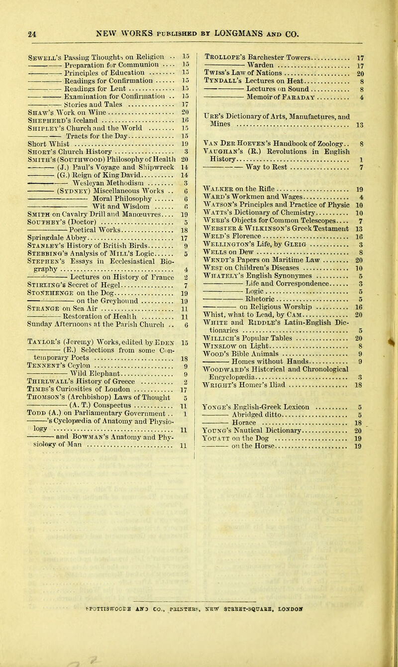 Sewell's Passing Thoughts on Religion • ■ 15 Preparation fur Communion 15 Principles of Education 13 Readings for Confirmation ]5 Readings for Lent 15 Examination for Confirmation .. ]5 — titories and Tales 17 Shaw's AVork on Wine 20 Shepherd's Iceland IB Shipley's Church and the AVorld 15 Tracts for the Day 13 Short Whist 19 Shout's Church History 3 Smith's (Soutuwood) Philosophy of Health 20 (J.) Paul's Voyage and Shijnvreck 1-1 (G.) Reign of King David 14  Wesleyan Methodism 3 (Stdxey) Miscellaneous Works .. 6 Moral Philosophy 6 Wit and Wisdom fi Smith on Cavalry Drill and Manoeuvres 19 Southby's (Doctor) 5 — Poetical Works 18 Springdale Abbey 17 Stanley's History of British Birds 9 Stebbing's Analysis of Mill's Logic 5 Stephen's Essays in Ecclesiastical Bio- graphy 4 Lectures on History of France 2 Stieiing's Secret of Hegel 7 Stonehe^ge on the Dog 19 on the Greyhound 19 Steange on Sea Air 11 ■ Restoration of Healih 11 Sunday Afternoons at the Pai-ish Church .. 6 Tayloe's (.loren-.y) Works, edited by Eden 15 • (E.) Selections from some Con- temporary Poets 18 Tennent's Ceylon 9 Wild Elephant 9 Thielwall's History of Greece 2 TlMBS's Curiosities of London 17 Thomson's (Archbishop) Laws of Thouglit 5 (A. T.) Conspectus 11 Todd (A.) on Parliamentary Government.. 1 's Cycloptedia of Anatomy and Physio- logy 11 and Bowman's Anatomy and Phy- siology of Man 11 Teollope's Barchester Towers 17 Warden 17 Twiss's Law of Nations 20 Tyndall's Lectures on Heat 8 Lectures un Sound 8 — Memoir of Faeaday 4 Ure's Dictionary of Arts, Manufactures, and Mines 13 Van Dee Hoeven's Handbook of Zoology.. 8 Vaughan's (R.) Revolutions in English History 1 Way to Rest 7 Walkee on the Rifle 19 Waed's Workmen and Wages 4 Watson's Principles and Practice of Physic 10 Watts's Dictionary of Chemistry 10 Webb's Objects for Common Telescopes 7 Webstee & Wilkinson's Greek Testament 13 Weld's Florence 16 Wellington's Life, by Gleig 3 Wells on Dew s Wendt's Papers on Maritime Law 20 West on Children's Diseases 10 Whately's English Synonymes 5 Life and Con-espondence 3 Logic 5 Rhetoric 5 on Religious Worship 16 Whist, what to Lead, by Cam 20 AVhite and Riddle's Latin-English Dic- tionai'ies 5 AViLLicn's Popular Tables 20 WiNSLOW on Light 8 Wood's Bible Animals 9 Homes without Hands 9 AVoodwaed's Historical and Chronological Encyclopjedia 3 Weight's Homer's Iliad 18 Yoxge's English-Greek Lexicon 5 Abridged ditto 5 Horace 18 Young's Nautical Dictionary 20 Yotjatt on the Dog 19 on the Horse 19 tPOITISVrOCrB ANi CO., PMiTEBB, VTiVf 8TBBKI-SQDAUE, LOXDOIf
