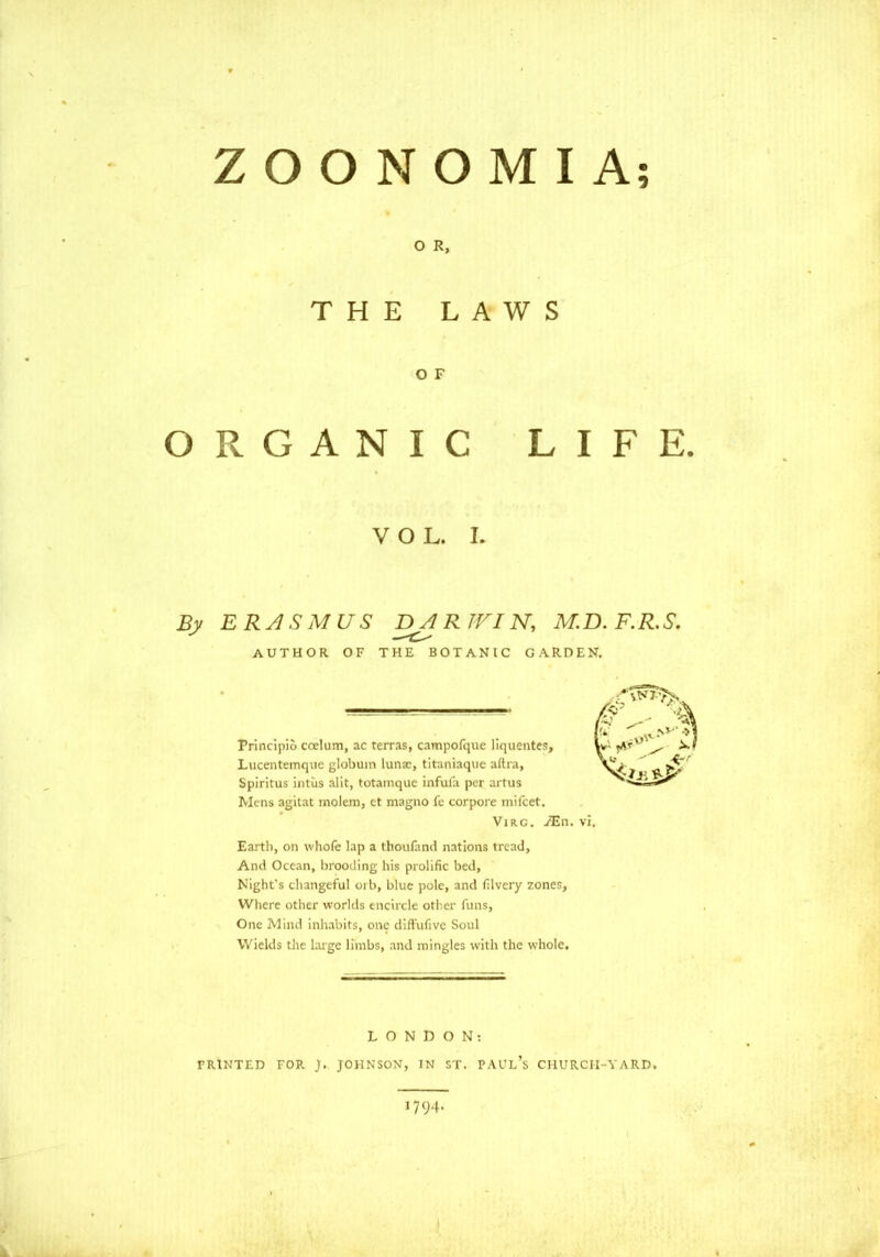 9 ZOO NO MI A; O R, THE LAWS O F ORGANIC LIFE. VOL. I. By ERASMUS DA R IFIN, M.D. F.R.S. AUTHOR OF THE BOTANIC GARDEN. Principio coelum, ac terras, campofque liquentes, Lucentemque globuin lunx, titaniaque aftra, Spiritus intiis alit, totamquc infuia per artus Mens agitat molem, ct magno fe corpore mi feet. Virc. JEn. vi Earth, on whole lap a thoufand nations tread, And Ocean, brooding his prolific bed, Night's changeful oib, blue pole, and filvery zones, Where other worlds encircle other funs, One Mind inhabits, one di flu five Soul Wields the large limbs, and mingles with the whole. LONDON: PRINTED FOR J.. JOHNSON, IN ST. PAUL'S CHURCH-YARD. 1794.