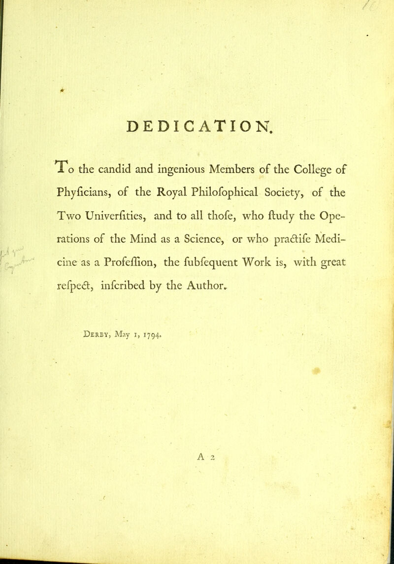 DEDICATION. To the candid and ingenious Members of the College of Phyficians, of the Royal Philofophical Society, of the Two Univernties, and to all thofe, who ftudy the Ope- rations of the Mind as a Science, or who praclife Medi- cine as a Profeflion, the fubfequent Work is, with great refpedt, infcribed by the Author. Derby, May i, 1794, A 2