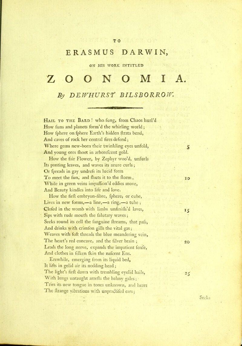 ERASMUS DARWIN, ON HIS WORK INTITLED Z O O N O M I By DEJVHURST BILSBORROJV. Hail to the Bard! who Tung, from Chaos hurl'd How funs and planets form'd the whirling world; How fphere on fphere Earth's hidden ftrata bend, And caves of rock her central fires defend; Where gems new-born their twinkling eyes unfold, And young ores fhoot in arborefcent gold. How the fair Flower, by Zephyr woo'd, unfurls Its panting leaves, and waves its azure curls; Or fpreads in gay undrefs its lucid form To meet the fun, and fliuts it to the ftorm, While in green veins impaffion'd eddies move, And Beauty kindles into life and love. How the firft embryon-fibre, fphere^ or cube, Lives in new forms,—a line,—a ring,—a tube ; Clofed in the womb with limbs unfinifh'd laves, Sips with rude mouth the falutary waves; Seeks round its cell the fanguine ftreams, that pafs, And drinks with crimfon gills the vital gas; Weaves with foft threads the blue meanderina; vein, The heart's red concave, and the filver brain ; Leads the long nerve, expands the impatient fenfe, And clothes in filken {kin the nafcent Ens. Erewhile, emerging from its liquid bed, It lifts in gelid air its nodding head ; The light's firft dawn with trembling eyelid hails, With lungs untaught arrefts the balmy gales; Tries its new tongue in tones unknown, and hears The ftrange vibrations with unpractifed ears;