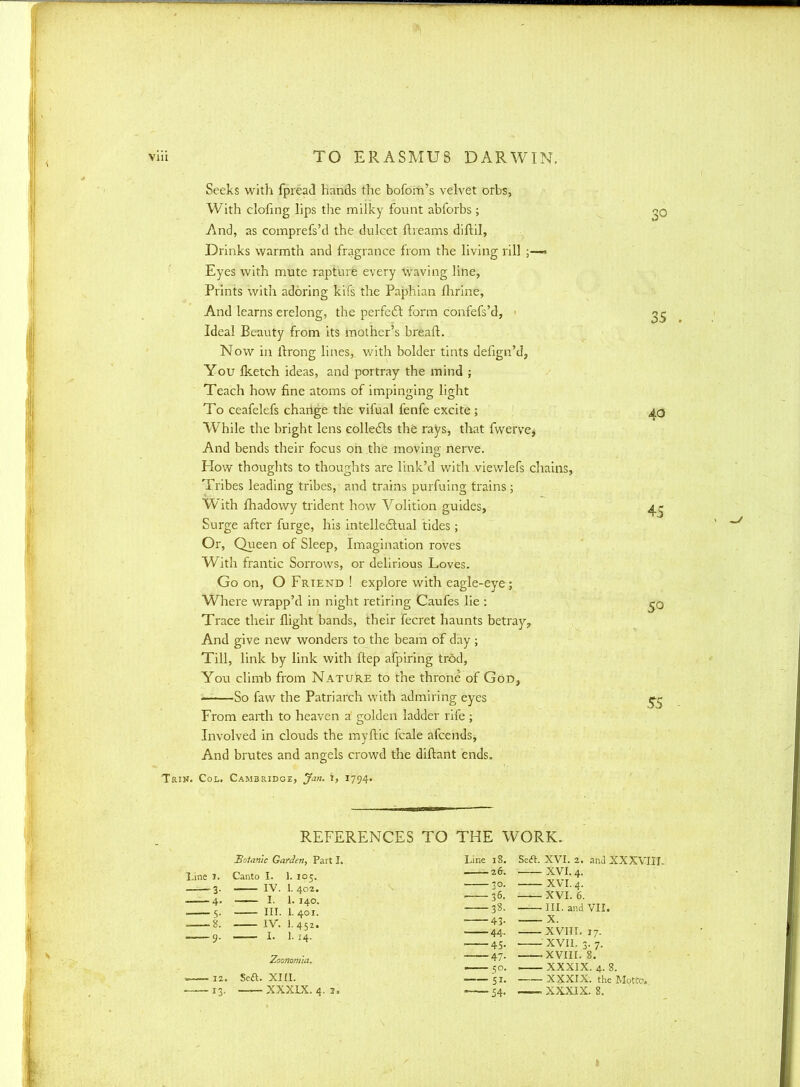 Seeks with Ipread hands the bofom's velvet orbs, With clofing lips the milky fount abforbs; <p And, as comprefs'd the dulcet ftreams diftil, Drinks warmth and fragrance from the living rill ;—« Eyes with mute rapture every waving line, Prints with adoring kifs the Paphian fhrine, And learns erelong, the perfect form confefs'd, • 25 Ideal Beauty from its mother's breaft. Now in ftrong lines, with bolder tints defign'd, You Iketch ideas, and portray the mind ; Teach how fine atoms of impinging light To ceafelefs change the vifual fenfe excite ; 40 While the bright lens collects the rays, that fwerve, And bends their focus on the moving nerve. How thoughts to thoughts are link'd witli viewlefs chains, Tribes leading tribes, and trains purfuing trains ; With fhadowy trident how Volition guides, 4^ Surge after furge, his intellectual tides; Or, Queen of Sleep, Imagination roves With frantic Sorrows, or delirious Loves. Go on, O Friend ! explore with eagle-eye; Where wrapp'd in night retiring Caufes lie : Trace their flight bands, their fecret haunts betray? And give new wonders to the beam of day ; Till, link by link with i'tep afpiring trod, Yo\i climb from Nature to the throne of God, So faw the Patriarch with admiring eyes ^ From earth to heaven a golden ladder rife; Involved in clouds the myftic fcale afcends, And brutes and angels crowd the diftant ends. Trin. Col. Cambridge, Jan. 1, 1794. REFERENCES TO THE WORK. Botanic Garden, Part I. Line 1. Canto I. 1. 105. 3. IV. 1.402. 4. — I. I.140. s. HI. I.401. 1. IV. I.452. Xoonom'ia. — 12. Scft. XIII. 13. XXXIX. 4. 1. Line 18 26 30 — 36 38 43 44 45 47 54 Seft. XVI. 2. and XXXVIIL XVI. 4. XVI. 4. XVI. 6. III. and VII. XVIII. 17. XVII. 3. 7. — XVIII. 8. XXXIX. 4. 8. XXXIX. the Motcc. XXXIX. 8.