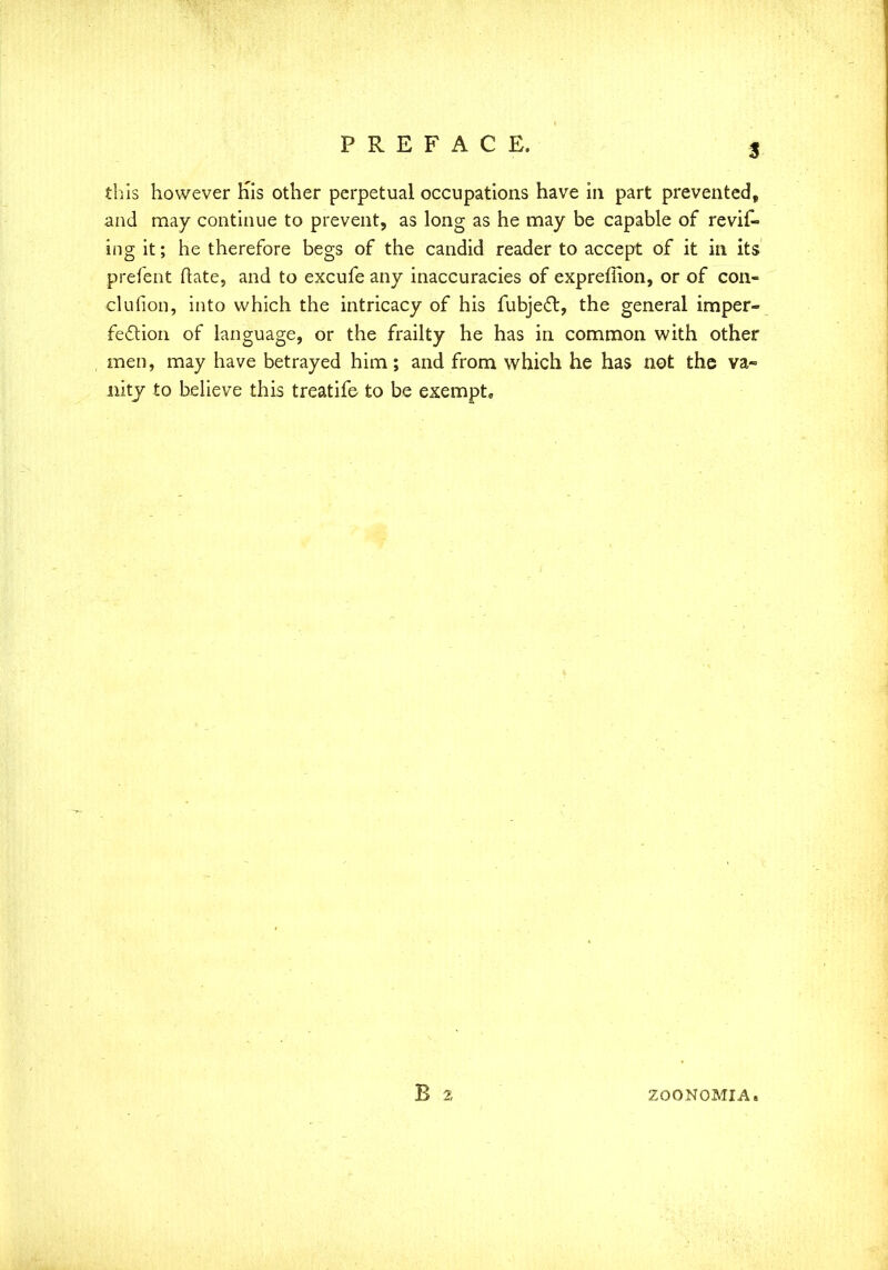 3 this however Kis other perpetual occupations have in part prevented, and may continue to prevent, as long as he may be capable of revif- ing it; he therefore begs of the candid reader to accept of it in its prefent Mate, and to excufe any inaccuracies of exprefiion, or of con- clufion, into which the intricacy of his fubject, the general imper- fection of language, or the frailty he has in common with other men, may have betrayed him; and from which he has not the va- nity to believe this treatife to be exempt. ZOONOMIA.