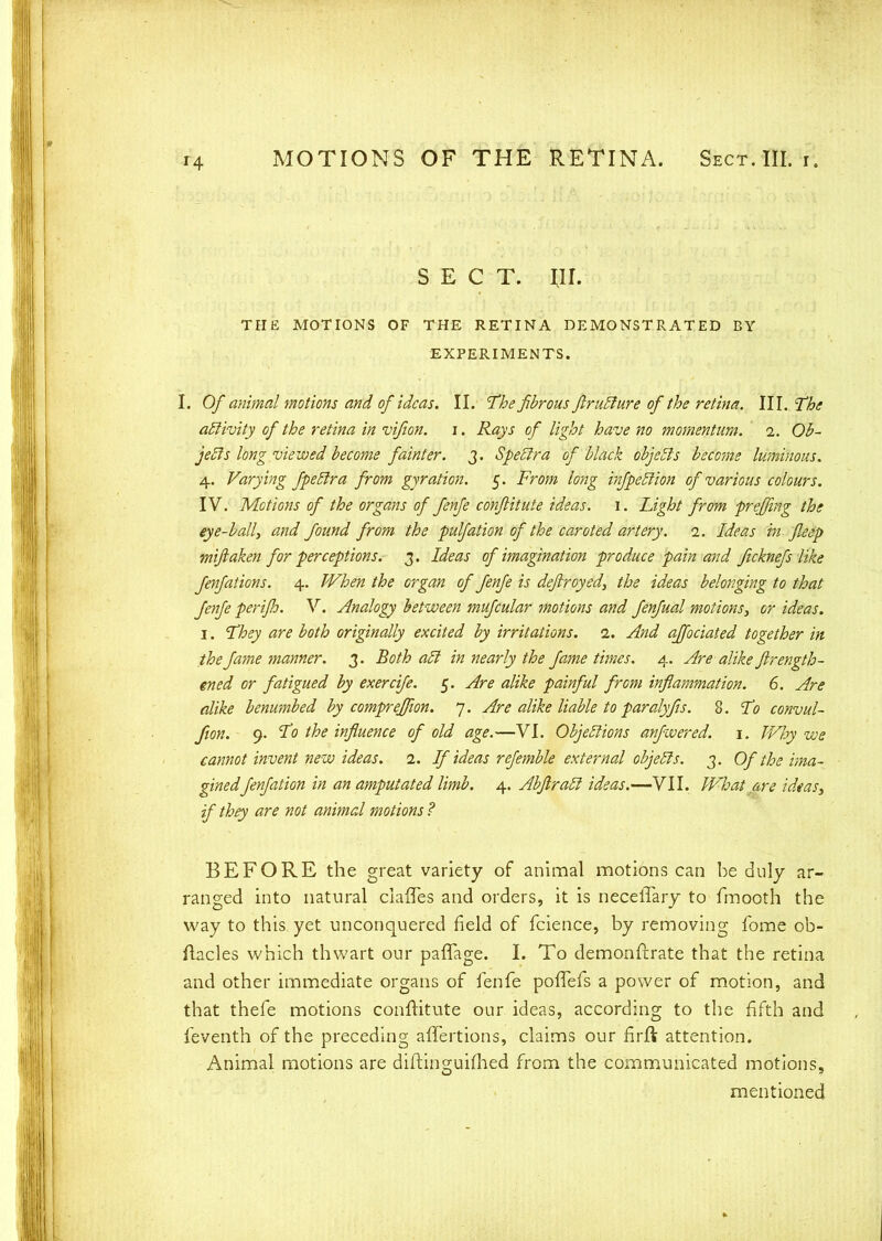 SECT. nr. THE MOTIONS OF THE RETINA DEMONSTRATED BY EXPERIMENTS. I. Of animal motions and of ideas. II. The fibrous ftrutture of'the retina. 111. The activity of the retina in vifion. i. Rays of light have no momentum, i. Ob- jects long viewed become fainter. 3. Spectra of black objects beco?ne luminous. 4. Varying fpectra from gyration. 5. From long infpettion of various colours. IV. Motions of the organs of fenfe conflitute ideas, f . Light from pr effing the eye-ball, and found from the pulfation of the caroted artery. 1. Ideas in jleep mifiaken for perceptions. 3. Ideas of imagination produce pain and ficknefs like fenfations. 4. When the organ of fenfe is deftroyed, the ideas belonging to that fenfe perijh. V. Analogy between mufcular motions and fenfual motions, or ideas. 1. They are both originally excited by irritations. 1. And ajfociated together in the fame manner. 3. Both act in nearly the fame times. 4. Are alike ftrength- ened or fatigued by exercife. 5. Are alike painful from inflammation. 6. Are alike benumbed by compreffion. 7. Are alike liable to paralyfis. 8. To convul- fion. 9. To the influence of old age.—VI. Objections anfwered. 1. JVhy we cannot invent new ideas. 1. If ideas refemble external objects. 3. Of the ima- ginedfenfation in an amputated limb. 4. Abflracl ideas.—VII. What are ideas, if they are not animal motions ? BEFORE the great variety of animal motions can be duly ar- ranged into natural claffes and orders, it is neceffary to fmooth the way to this yet unconquered field of fcience, by removing fome ob- ftacles which thwart our paffage. I. To demonftrate that the retina and other immediate organs of fenfe pofTefs a power of motion, and that thefe motions conftitute our ideas, according to the fifth and feventh of the preceding affertions, claims our firft attention. Animal motions are diftinguifhed from the communicated motions, mentioned