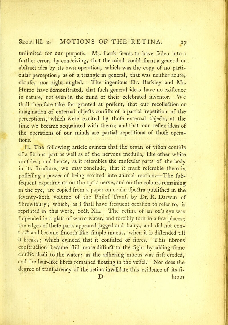 unlimited for our purpofe. Mr. Lock feeras to have fallen into a further error, by conceiving, that the mind could form a general or abftract idea by its own operation, which was the copy of no parti- cular perception j as of a triangle in general, that was neither acute, obtufe, nor right angled. The ingenious Dr. Berkley and Mr. Hume have demonftrated, that fuch general ideas have no exiftence in nature, not even in the mind of their celebrated inventor. We fhall therefore take for granted at prefent, that our recolle&ion or imagination of external obje&s confifts of a partial repetition of the perceptions,' which were excited by thofe external objects, at the time we became acquainted with them; and that our reflex ideas of the operations of our minds are partial repetitions of thofe opera- tions. II. The following article evinces that the organ of vilion confifts of a fibrous part as well as of the nervous medulla, like other white mufcles ; and hence, as it refembles the mufcular parts of the body in its ftructurej we may conclude, that it mud refemble them in poffefiing a power of being excited into animal motion.—The fub- fequent experiments on the optic nerve, and on the colours remaining in the eye, are copied from a paper on ocular fpeclra publimed in the feventy-fixth volume of the Philof. Tranf. by Dr. R. Darwin of Shrewfbury; which, as I fhall have frequent occafion to refer to, is reprinted in this work, Se£l. XL. The retina of an ox's eye was fufpended in a glafs of warm water, and forcibly torn in a few places; the edges of thefe parts appeared jagged and hairy, and did not con- tract and become fmooth like fimple mucus, when it is diftended till it breaks; which evinced that it confifted of fibres. This fibrous conftruction became frill more diffcincl: to the fight by adding fome cauffic alcali to the water; as the adhering mucus was firft eroded, and the hair-like fibres remained floating in the veffel. Nor does the degree of tranfparency of the retina invalidate this evidence of its fi- D brous