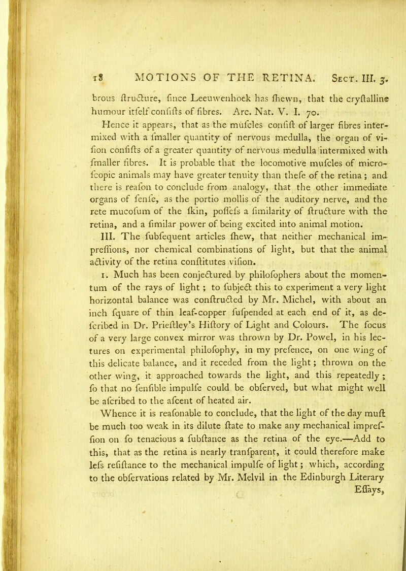 brous ftructure, fince Leeuwenhoek has fhewn, that the cryftalline humour itfelf confifts of fibres. Arc. Nat. V. I. 70. Hence it appears, that as the mufcles conliir. of larger fibres inter- mixed with a lmaller quantity of nervous medulla, the organ of vi- fion confifts of a greater quantity of nervous medulla intermixed with fmaller fibres. It is probable that the locomotive mufcles of micro- fcopic animals may have greater tenuity than thefe of the retina ; and there is reafon to conclude from analogy, that the other immediate organs of fenfe, as the portio mollis of the auditory nerve, and the rete mucofum of the (kin, pofTefs a fimilarity of ftructure with the retina, and a fimilar power of being excited into animal motion. III. The fubfequent articles mew, that neither mechanical im>- preffions, nor chemical combinations of light, but that the animal activity of the retina conftitutes vifion. 1. Much has been conjectured by philofophers about the momen- tum of the rays of light ; to fubjecl this to experiment a very light horizontal balance was conflru£ted by Mr. Michel, with about an inch fquare of thin leaf-copper fufpended at each end of it, as de- fcribed in Dr. Prieftley's Hiftory of Light and Colours. The focus of a very large convex mirror was thrown by Dr. Powel, in his lec- tures on experimental philofophy, in my prefence, on one wing of this delicate balance, and it receded from the light; thrown on the other wing, it approached towards the light, and this repeatedly ; fo that no fenfible impulfe could be obferved, but what might well be afcribed to the afcent of heated air. Whence it is reafonable to conclude, that the light of the day mufl be much too weak in its dilute ftate to make any mechanical impref- fion on fo tenacious a fubftance as the retina of the eye.—Add to this, that as the retina is nearly tranfparent, it could therefore make lefs refinance to the mechanical impulfe of light; which, according to the obfervations related by Mr. Melvil in the Edinburgh Literary Eflaysj