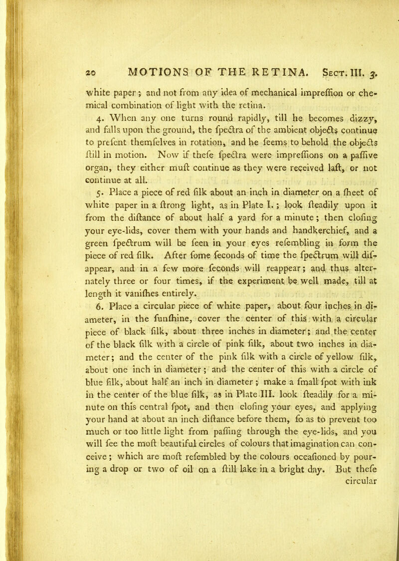 white paper; and not from any idea of mechanical impreffion or che- mical combination of light with the retina. 4. When any one turns round rapidly, till he becomes dizzy, and falls upon the ground, the fpedtra of the ambient objects continue to prefent themfelves in rotation, and he feems to behold the objects jftUi in motion. Now if thefe fpectra weFe imprefiions on a paffive organ, they either mufl continue as they were received laft, or not continue at all. 5. Place a piece of red filk about an inch in diameter on a fheet of white paper in a ftrong light, as in Plate I.; look fleadily upon it from the diftance of about half a yard for a minute; then doling your eye-lids, cover them with your hands and handkerchief, and a green fpedtrum will be feen in your eyes refembling in form the piece of red filk. After fome feconds of time the fpe£trum will dif- appear, and in a few more feconds will reappear; and thus alter- nately three or four times, if the experiment be well made, till at length it vanimes entirely. 6. Place a circular piece of white paper, about four inches, in di- ameter, in the funmine, cover the center of this with a circular piece of black filk, about three inches in diameter; and the center of the black filk with a circle of pink filk, about two inches in dia- meter; and the center of the pink filk with a circle of yellow filk, about one inch in diameter; and the center of this with a circle of blue filk, about half an inch in diameter ; make a fmall fpot with ink in the center of the blue filk, as in Plate III. look fteadily for a. mi- nute on this central fpot, and then clofing your eyes, and applying your hand at about an inch diftance before them, fo as to prevent too much or too little light from paffing through the eye-lids, and you will fee the mofr. beautiful circles of colours that imagination can con- ceive ; which are mofl refembled by the colours occasioned by pour- ing a drop or two of oil on a ftill lake in a bright day. But thefe circular
