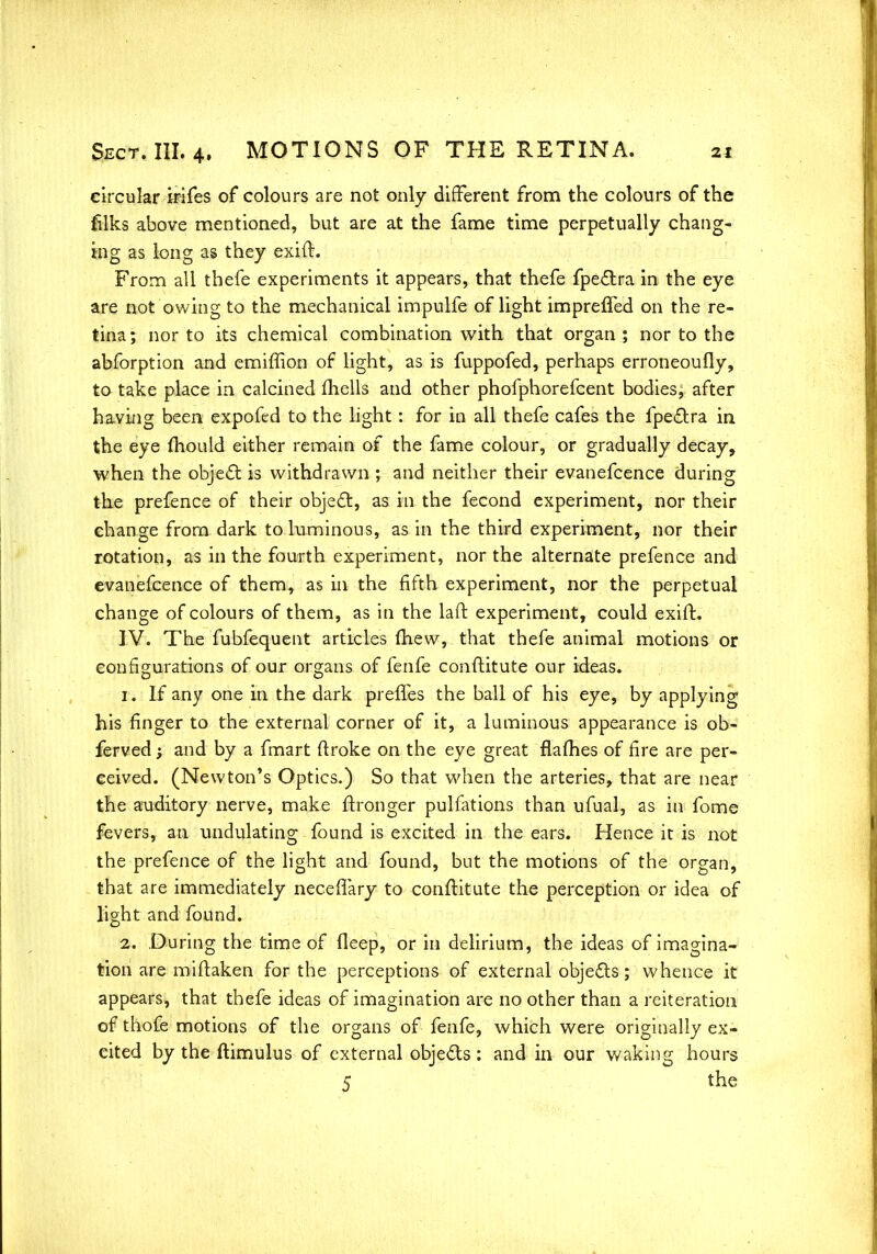 circular irifes of colours are not only different from the colours of the filks above mentioned, but are at the fame time perpetually chang- ing as long as they exift. From all thefe experiments it appears, that thefe fpe&ra in the eye are not owing to the mechanical impulfe of light impreffed on the re- tina; nor to its chemical combination with that organ; nor to the abforption and emiffion of light, as is fuppofed, perhaps erroneoufly, to take place in calcined fhells and other phofphorefcent bodies, after having been expofed to the light: for in all thefe cafes the fpedtra in the eye mould either remain of the fame colour, or gradually decay, when the object is withdrawn ; and neither their evanefcence during the prefence of their object, as in the fecond experiment, nor their change from dark to luminous, as in the third experiment, nor their rotation, as in the fourth experiment, nor the alternate prefence and evanefcence of them, as in the fifth experiment, nor the perpetual change of colours of them, as in the laft experiment, could exifb IV. The fubfequent articles (hew, that thefe animal motions or configurations of our organs of fenfe conftitute our ideas. ti If any one in the dark preffes the ball of his eye, by applying his finger to the external corner of it, a luminous appearance is ob- ferved; and by a fmart ftroke on the eye great flafhes of fire are per- ceived. (Newton's Optics.) So that when the arteries, that are near the auditory nerve, make ftronger pulfations than ufual, as in fome fevers, an undulating found is excited in the ears. Hence it is not the prefence of the light and found, but the motions of the organ, that are immediately neceflary to conftitute the perception or idea of light and found. 2. During the time of deep, or in delirium, the ideas of imagina- tion are miftaken for the perceptions of external objects; whence it appears, that thefe ideas of imagination are no other than a reiteration of thofe motions of the organs of fenfe, which were originally ex- cited by the ftimulus of external objects : and in our waking hours 5 the