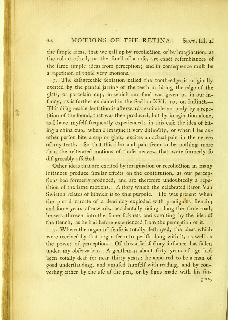 the fimple ideas, that we call up by recolle&ion or by imagination, as the colour of red, or the fmell of a rofe, are exatl refemblances of the fame fimple ideas from perception; and in confequence mud be a repetition of thole very motions. 3. The difagreeable fenfation called the tooth-edge is originally excited by the painful jarring of the teeth in biting the edge of the glafs, or porcelain cup, in which our food was given us in our in- fancy, as is further explained in the Section XVI. 10, on InfHncT:.—! This difagreeable fenfation is afterwards excitable not only by a repe- tition of the found, that was then produced, but by imagination alone, as I have myfelf frequently experienced; in this cafe the idea of bit- ing a china cup, when I imagine it very diftin£Uy, or when I fee an- other perfon bite a cup or glafs, excites an actual pain in the nerves of my teeth. So that this idea and pain feem to be nothing more than the reiterated motions of thofe nerves, that were formerly fo difagreeably afFefled. Other ideas that are excited by imagination or recollection in many inftances produce fimilar effects on the conftitution, as our percep- tions had formerly produced, and are therefore undoubtedly a repe- tition of the fame motions. A ftory which the celebrated Baron Van Svvieton relates of himfelf is to this purpofe. He was prefent when the putrid carcafe of a dead dog exploded with prodigious flench ; and fome years afterwards, accidentally riding along the fame road, he was thrown into the fame ficknefs and vomiting by the idea of the flench, as he had before experienced from the perception of it. 4. Where the organ of fenfe is totally deftroyed, the ideas which were received by that organ feem to perifh along with it, as well as the power of perception. Of this a fatisfadlory inflance has fallen under my obfervation. A gentleman about fixty years of age had been totally deaf for near thirty years : he appeared to be a man of good underftanding, and amufed himfelf with reading, and by con- verfing either by the ufe of the pen, or by figns made with his fin- gers,