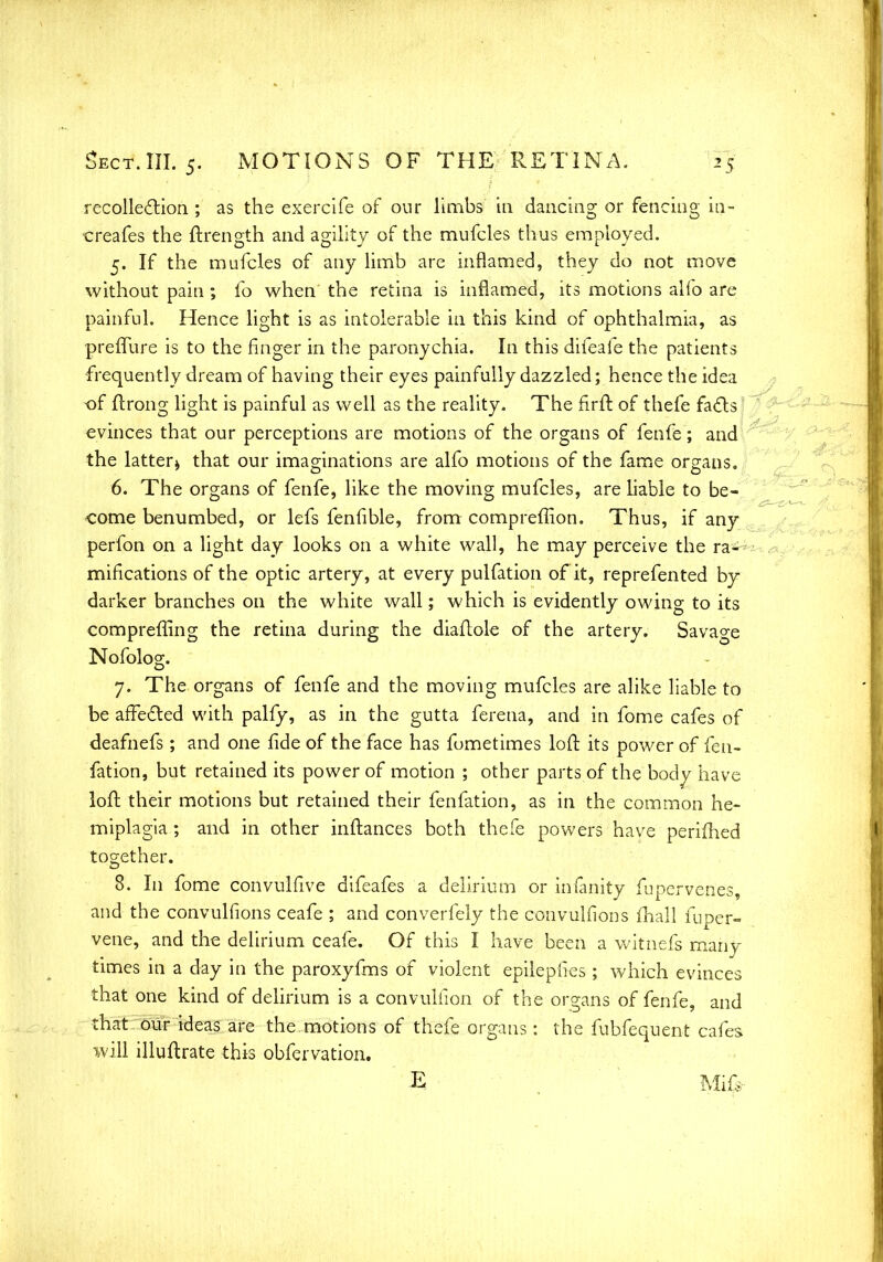 recollection ; as the exercife of our limbs in dancing or fencing in- creafes the ftrength and agility of the mufcles thus employed. 5. If the mufcles of any limb are inflamed, they do not move without pain ; fo when the retina is inflamed, its motions alio are painful. Hence light is as intolerable in this kind of ophthalmia, as preffure is to the finger in the paronychia. In this difeafe the patients frequently dream of having their eyes painfully dazzled; hence the idea of ftrong light is painful as well as the reality. The firft of thefe facts evinces that our perceptions are motions of the organs of fenfe; and the latter* that our imaginations are alfo motions of the fame organs. 6. The organs of fenfe, like the moving mufcles, are liable to be- come benumbed, or lefs fenfible, from compreffion. Thus, if any perfon on a light day looks on a white wall, he may perceive the ra- mifications of the optic artery, at every pulfation of it, reprefented by darker branches on the white wall; which is evidently owing to its comprefling the retina during the diaftole of the artery. Savage Nofolog. 7. The organs of fenfe and the moving mufcles are alike liable to be affected with pally, as in the gutta ferena, and in fome cafes of deafnefs; and one fide of the face has fumetimes loft its power of fen- fation, but retained its power of motion ; other parts of the body have loft their motions but retained their fenfation, as in the common he- miplagia ; and in other inftances both thefe powers have perifhed together. 8. In fome convulfive difeafes a delirium or infanity fupervenes, and the convuliions ceafe ; and converfely the convulfions mall fuper- vene, and the delirium ceafe. Of this I have been a witnefs many times in a day in the paroxyfms of violent epilepfies; which evinces that one kind of delirium is a convulfion of the organs of fenfe, and that our ideas are the motions of thefe organs: the fubfequent cafes will illuflrate this obfervation. E Mia