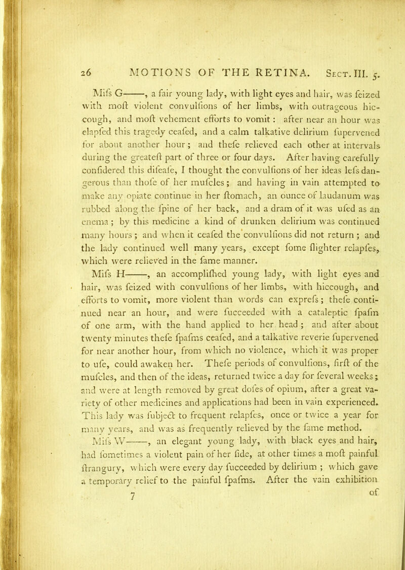 Mifs G , a fair young lady, with light eyes and hair, was feized with moft violent convulfions of her limbs, with outrageous hic- cough, and mod vehement efforts to vomit: after near an hour was elapfed this tragedy ceafed, and a calm talkative delirium fupervened for about another hour; and thefe relieved each other at intervals during the greateft part of three or four days. After having carefully confidered this difeafe, I thought the convullions of her ideas lefs dan- gerous than thofe of her mufcles; and having in vain attempted to make any opiate continue in her ftomach, an ounce of laudanum was rubbed along the fpine of her back, and a dram of it was ufed as an enema ; by this medicine a kind of drunken delirium was continued many hours ; and when it ceafed the convulfions did not return ; and the lady continued well many years, except fome (lighter relapfes, which were relieved in the fame manner. Mifs H , an accomplimed young lady, with light eyes and hair, was feized with convulfions of her limbs, with hiccough, and efforts to vomit, more violent than words can exprefs; thefe conti- nued near an hour, and v/ere fucceeded with a cataleptic fpafm of one arm, with the hand applied to her head ; and after about twenty minutes thefe fpafms ceafed, and a talkative reverie fupervened for near another hour, from which no violence, which it was proper to ufe, could awaken her. Thefe periods of convulfions, firft of the mufcles, and then of the ideas, returned twice a day for feveral weeks; and were at length removed by great dofes of opium, after a great va- riety of other medicines and applications had been in vain experienced. This lady was fubjedt to frequent relapfes, once or twice a year for many years, and was as frequently relieved by the fame method. Mifs W , an elegant young lady, with black eyes and hair, had fometimes a violent pain of her fide, at other times a mod painful ftrangury, which were every day fucceeded by delirium ; which gave a temporary relief to the painful fpafms. After the vain exhibition