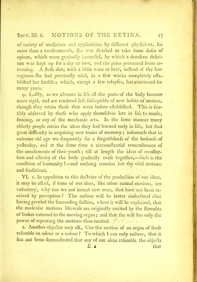 of variety of medicines and applications by different phyficians, for more than a twelvemonth, fne was directed to take fome dofes of opium, which were gradually increafed, by which a drunken deliri- um was kept up for a day or two, and the pains prevented from re- turning. A flefh diet, with a little wine or beer, in (lead of the low regimen file had previoufly ufed, in a few weeks completely efta- biiihed her health ; which, except a few relapfes, has continued for many years. 9. Eaitly, as we advance in life all the parts of the body become more rigid, and are rendered lefs fufceptible of new habits of motion, though they retain thofe that were before eflablifhed. This is fen- iibly obferved by thofe who apply themfelves late in life to mufic, fencing, or any of the mechanic arts. In the fame manner many elderly people retain the ideas they had learned early in life, but find great difficulty in acquiring new trains of memory; infomuch that in extreme old age we frequently fee a forgetfulnefs of the bufinefs of yeflerday, and at the fame time a circumfhmtial remembrance of the amufements of their youth ; till at length the ideas of recollec- tion and activity of the body gradually ceafe together,—fuch is the condition of humanity !—and nothing remains but the vital motions and fenfationsi VI. 1. In oppofition to this doctrine of the production of our ideas, it may be afked, if fome of our ideas, like other animal motions, are voluntary, why can we not invent new ones, that have not been re- ceived by perception ? The anfwer will be better understood after having perufed the fucceeding feclion, where it will be explained, that the mufcular motions like wife are originally excited by the ftimulus of bodies external to the moving organ ; and that the will has only the power of repeating the motions thus excited. 2. Another objector may alk, Can the motion of an organ of fenfe referable an odour or a colour ? To which I can only anfwer, that it has not been demonurated that any of our ideas referable the objects E 2 that