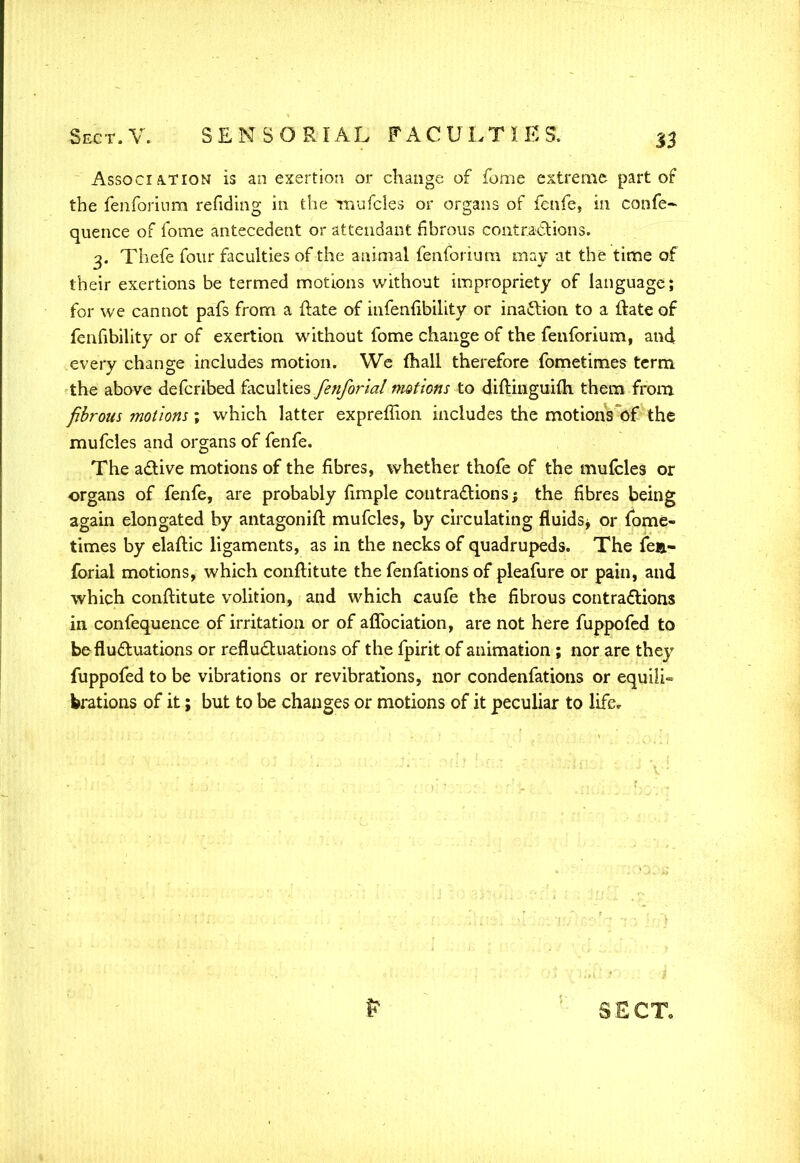 Association is an exertion or change of fome extreme part of the fenforium refiding in the mufcles or organs of fenfe, in confe- quence of fome antecedent or attendant fibrous contractions. 3. Thefe four faculties of the animal fenforium may at the time of their exertions be termed motions without impropriety of language; for we cannot pafs from a ftate of infenfibility or inaction to a ftate of fenhbility or of exertion without fome change of the fenforium, and every change includes motion. We mall therefore fometimes term the above defcribed faculties fenforial motions to difKnguiuh them from fibrous motions; which latter expreffion includes the motions of the mufcles and organs of fenfe. The active motions of the fibres, whether thofe of the mufcles or organs of fenfe, are probably {imple contractions; the fibres being again elongated by antagonift mufcles, by circulating fluids^ or fome- times by elaftic ligaments, as in the necks of quadrupeds. The fea- forial motions, which conftitute the fenfations of pleafure or pain, and which conftitute volition, and which caufe the fibrous contractions in confequence of irritation or of aflbciation, are not here fuppofed to be fluctuations or refluctuations of the fpirit of animation; nor are they fuppofed to be vibrations or revibrations, nor condenfations or equi!i~ brations of it; but to be changes or motions of it peculiar to life.