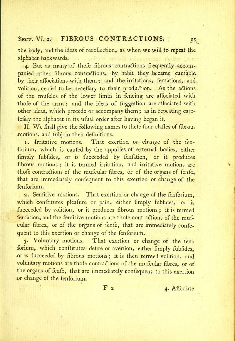 the body, and the ideas of recolleclion, as when we will to repeat the alphabet backwards. 4. But as many of thefe fibrous contractions frequently accom- panied other fibrous contractions, by habit they became caufable by their aflbciations with them; and the irritations, fenfations, and volition, ceafed to be necefTary to their production. As the actions of the mufcles of the lower limbs in fencing are afTbciated with thofe of the arms; and the ideas of fugge.ftion are affociated with other ideas, which precede or accompany them; as in repeating care- lefsly the alphabet in its ufual order after having began it. II. We fhall give the following names to thefe four clafles of fibrous motions, and fubjoin their definitions. 1. Irritative motions. That exertion or change of the fen- forium, which is caufed by the appulfes of external bodies, either iimply fubfides, or is fucceeded by fenfation, or it produces fibrous motions ; it is termed irritation, and irritative motions are thofe contractions of the mufcular fibres, or of the organs of fenfe, that are immediately confequent to this exertion or change of the fenforiurru 2. Senfitive motions. That exertion or change of the fenforium, which conftitutes pleafure or pain, either (imply fubfides, or is fucceeded by volition, or it produces fibrous motions ; it is termed ■fenfation, and the fenfitive motions are thofe contractions of the muf- cular fibres, or of the organs of fenfe, that are immediately confe- quent to this exertion or change of the fenforium. 3. Voluntary motions. That exertion or change of the fen- forium, which conftitutes defire or averfion, either limply fubfides, or is fucceeded by fibrous motions; it is then termed volition, and voluntary motions are thofe contractions of the mufcular fibres, or of the organs of fenfe, that are immediately confequent to this exertion or change of the fenforium. F 2 4. Affociate