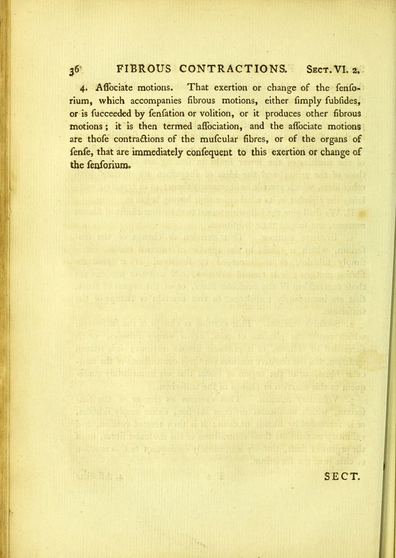4. Affociate motions. That exertion or change of the fenfo- rium, which accompanies fibrous motions, either (imply fubfides, or is fucceeded by fenfation or volition, or it produces other fibrous motions; it is then termed affociation, and the affociate motions are thofe contractions of the mufcular fibres, or of the organs of fenfe, that are immediately confequent to this exertion or change of the fenforium.
