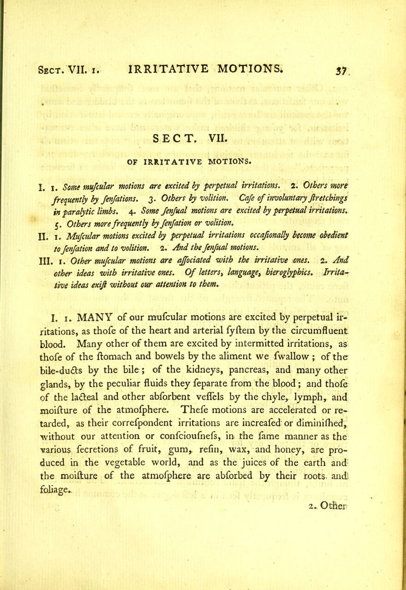 SECT. VII. OF IRRITATIVE MOTIONS. I. i. Some mufcular motions are excited by perpetual irritations. 2. Others more frequently by Jenjations. 3. Others by volition. Cafe of involuntary ftretchings in paralytic limbs. 4. Some fenfual motions are excited by perpetual irritations. 5. Others more frequently by fenfation or volition. II. ir Mufcular motions excited by perpetual irritations occafionally become obedient to fenfation and to volition. 1. And the fenfual motions. III. 1. Other mufcular motions are officiated with the irritative ones. 2. And other ideas with irritative ones. Of letters^ language^ hieroglyphics* Irrita- tive ideas exifi without our attention to them. %, 1. MANY of our mufcular motions are excited by perpetual ir- ritations, as thofe of the heart and arterial fyftem by the circumfluent blood. Many other of them are excited by intermitted irritations, as thofe of the ftomach and bowels by the aliment we fwallow ; of the bile-duds by the bile; of the kidneys, pancreas, and many other glands, by the peculiar fluids they feparate from the blood; and thofe of the lacteal and other abforbent veflels by the chyle, lymph, and moifture of the atmofphere. Thefe motions are accelerated or re- tarded, as their correfpondent irritations are increafed- or diminimed, without our attention or confcioufnefs, in the fame manner as the various fecretions of fruit, gum,, refin, wax, and honey, are pro- duced in the vegetable world, and as the juices of the earth and the moifture of the atmofphere are abforbed by their roots- and! foliage.. 2* Other