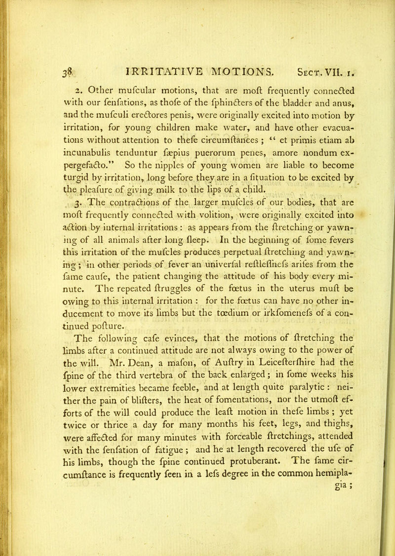 2. Other mufcular motions, that are moft frequently connected with our fenfations, as thofe of the fphincters of the bladder and anus, and the mufculi erectores penis, were originally excited into motion by irritation, for young children make water, and have other evacua- tions without attention to thefe circumftanees ;  et primis etiam ab incunabulis tenduntur faepius puerorum penes, amore nondum ex- pergefacto. So the nipples of young women are liable to become turgid by irritation, long before they are in a fituation to be excited by the pleafure of giving milk to the lips of a child. 3. The contractions of the larger mufcles of our bodies, that are moft frequently connected with volition, were originally excited into action by internal irritations : as appears from the Jtretching or yawn- ing of all animals after long fleep. In the beginning of fome fevers this irritation of the mufcles produces perpetual ftretching and yawn- ing ; in other periods of fever an univerfal reftleflhefs arifes from the fame caufe, the patient changing the attitude of his body every mi- nute. The repeated ftruggles of the foetus in the uterus muft be owing to this internal irritation : for the foetus can have no other in- ducement to move its limbs but the tcedium or irkfomenefs of a con- tinued pofture. The following cafe evinces, that the motions of ftretching the limbs after a continued attitude are not always owing to the power of the will. Mr. Dean, a mafon, of Auftry in Leicefterfhire had the fpine of the third vertebra of the back enlarged; in fome weeks his lower extremities became feeble, and at length quite paralytic : nei- ther the pain of blifters, the heat of fomentations, nor the utmoft ef- forts of the will could produce the leaft motion in thefe limbs ; yet twice or thrice a day for many months his feet* legs, and thighs, were affected for many minutes with forceable ftretchings, attended with the fenfation of fatigue ; and he at length recovered the ufe of his limbs, though the fpine continued protuberant. The fame cir- cumftance is frequently feen in a lefs degree in the common hemipla-