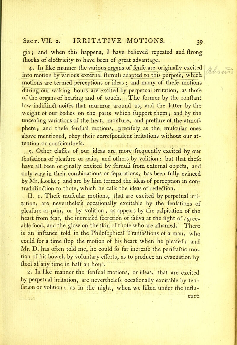 gia; and when this happens, I have believed repeated and flrong fhocks of electricity to have been of great advantage. 4. In like manner the various organs.of fenfe are originally excited into motion by various external itimuli adapted to this purpoie, wniclii motions are termed perceptions or ideas; and many of thefe motions during our waking hours are excited by perpetual irritation, as thofe of the organs of hearing and of touch. The former by the conftant low indiftinct noifes that murmur around us, and the latter by the weight of our bodies on the parts which fupport them \ and by the unceafing variations of the heat, moifture, and preflure of the atmof- phere; and thefe fenfual motions, precifely as the mufcular ones above mentioned, obey their correfpondent irritations without our at- tention or confcioufnefs. 5. Other claffes of our ideas are more frequently excited by our fenfations of pleafure or pain, and others by volition : but that thefe have all been originally excited by ftimuli from external objects, and only vary in their combinations or feparations, has been fully evinced by Mr. Locke; and are by him termed the ideas of perception in con- tradiftint~rlon to thofe, which he calls the ideas of reflection. II. 1. Thefe mufcular motions, that are excited by perpetual irri- tation, are neverthelefs occasionally excitable by the fenfations of pleafure or pain, or by volition , as appears by the palpitation of the heart from fear, the increafed fecretion of faliva at the fight of agree- able food, and the glow on the (kin of thofe who are afhamed. There is an inftance told in the Philofophical Tranfactions of a man, who could for a time flop the motion of his heart when he pleafed; and Mr. D. has often told me, he could fa far increafe the periftal'tic mo- tion of his bowels by voluntary efforts, as to produce an evacuation by (tool at any time in half an hour. 2. In like manner the fenfual motions, or ideas, that are excited by perpetual irritation, are neverthelefs occafionally excitable by fen- fation or volition ; as in the night, when we Men under the influ- ence